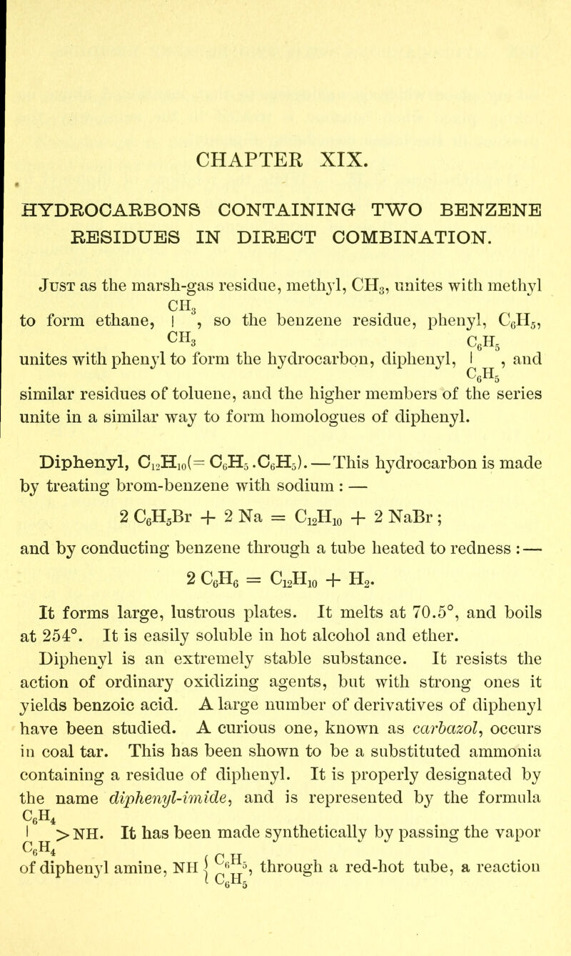 HYDROCARBONS CONTAINING TWO BENZENE RESIDUES IN DIRECT COMBINATION. Just as the marsh-gas residue, methyl, CH3, unites with methyl CH3 to form ethane, I , so the benzene residue, phenyl, C6H5, ch3 c6h5 unites with phenyl to form the hydrocarbon, diphenyl, I , and ^6^5 similar residues of toluene, and the higher members of the series unite in a similar way to form homologues of diphenyl. Diphenyl, C12H10(= C6H5 .C6H5). — This hydrocarbon is made by treating brom-benzene with sodium : — 2 C6H5Br + 2 Na = C12H10 + 2 NaBr; and by conducting benzene through a tube heated to redness : — 2 C6H6 = CuH* + H2. It forms large, lustrous plates. It melts at 70.5°, and boils at 254°. It is easily soluble in hot alcohol and ether. Diphenyl is an extremely stable substance. It resists the action of ordinary oxidizing agents, but with strong ones it yields benzoic acid. A large number of derivatives of diphenyl have been studied. A curious one, known as carbazol, occurs in coal tar. This has been shown to be a substituted ammonia containing a residue of diphenyl. It is properly designated by the name diphenyl-imide, and is represented by the formula c6h4 I >NH. It has been made synthetically by passing the vapor CfiH. b * c c H of diphenyl amine, NHl 6 5, through a red-hot tube, a reaction 1 C6H5