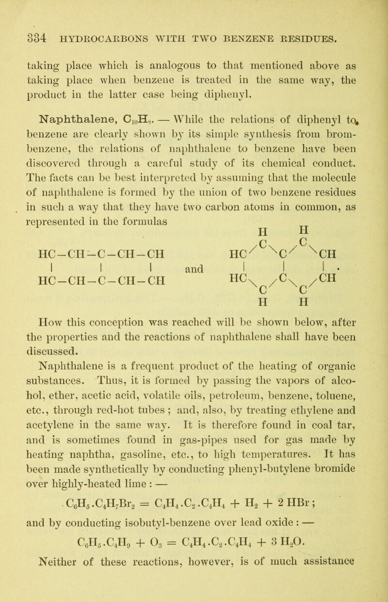 taking place which is analogous to that mentioned above as taking place when benzene is treated in the same way, the product in the latter case being diphenyl. Naphthalene, C10HS. — While the relations of diphenyl to* benzene are clearly shown by its simple synthesis from brom- benzene, the relations of naphthalene to benzene have been discovered through a careful study of its chemical conduct. The facts can be best interpreted by assuming that the molecule of naphthalene is formed by the union of two benzene residues in such a way that they have two carbon atoms in common, as represented in the formulas /C\ /C hc-ch-c-ch-ch nc/ nck xch I I I and I I I • HC-CH-C-CH-CH HCx /Cx /CH C 0 H H How this conception was reached will be shown below, after the properties and the reactions of naphthalene shall have been discussed. Naphthalene is a frequent product of the heating of organic substances. Thus, it is formed by passing the vapors of alco- hol, ether, acetic acid, volatile oils, petroleum, benzene, toluene, etc., through red-hot tubes ; and, also, by treating ethylene and acetylene in the same way. It is therefore found in coal tar, and is sometimes found in gas-pipes used for gas made by heating naphtha, gasoline, etc., to high temperatures. It has been made synthetically by conducting phenyl-butylene bromide over highly-heated lime : — C6H5.C4H7Br2 = C4H4.C2.C4H4 + H2 + 2 HBr; and by conducting isobutyl-benzene over lead oxide : — C6H5.C4H9 + 03 = C4H4.C2.C4H4 + 3H20. Neither of these reactions, however, is of much assistance