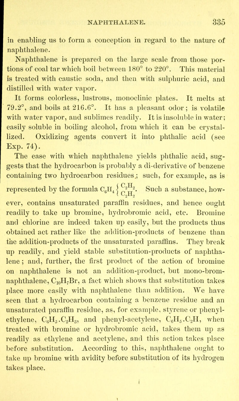 in enabling us to form a conception in regard to the nature of naphthalene. Naphthalene is prepared on the large scale from those por- tions of coal tar which boil between 180° to 220°. This material is treated with caustic soda, and then with sulphuric acid, and distilled with water vapor. It forms colorless, lustrous, monoclinic plates. It melts at 79.2°, and boils at 216.6°. It has a pleasant odor; is volatile with water vapor, and sublimes readily. It is insoluble in water; easily soluble in boiling alcohol, from which it can be crystal- lized. Oxidizing agents convert it into phthalic acid (see Exp. 74). The ease with which naphthalene yields phthalic acid, sug- gests that the hydrocarbon is probably a di-derivative of benzene containing two hydrocarbon residues.; such, for example, as is iC H 22. Such a substance, how- ever, contains unsaturated paraffin residues, and hence ought readily to take up bromine, hydrobromic acid, etc. Bromine and chlorine are indeed taken up easily, but the products thus obtained act rather like the addition-products of benzene than the addition-products of the unsaturated paraffins. They break up readily, and yield stable substitution-products of naphtha- lene ; and, further, the first product of the action of bromine on naphthalene is not an addition-product, but mono-brom- naphthalene, Ci0H7Br, a fact which shows that substitution takes place more easily with naphthalene than addition. We have seen that a hydrocarbon containing a benzene residue and an unsaturated paraffin residue, as, for example, styrene or phenyl- ethylene, C6H5.C2H3, and phenyl-acetylene, C6H5.C2H, when treated with bromine or hydrobromic acid, takes them up as readily as ethylene and acetylene, and this action takes place before substitution. According to this, naphthalene ought to take up bromine with avidity before substitution of its hydrogen takes place.