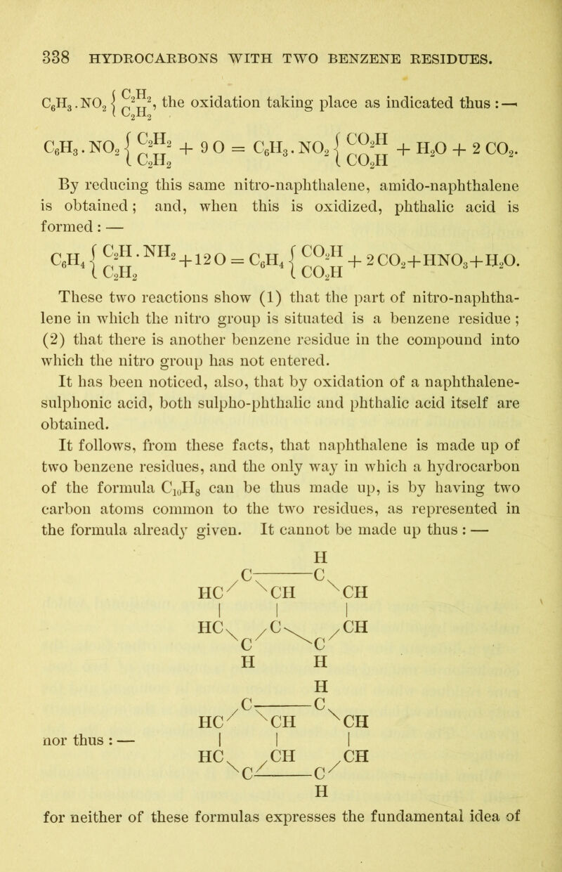 {C H 2 2, the oxidation taking place as indicated thus :—< C6H3. N02 { + 90 = C6H3. N02 j + H20 + 2 C02. By reducing this same nitro-naphthalene, amido-naphthalene is obtained; and, when this is oxidized, phthalic acid is formed: — C6H4 j •NHa +12 O = C6H41 + 2 C02+HN08+B20. These two reactions show (1) that the part of nitro-naphtha- lene in which the nitro group is situated is a benzene residue; (2) that there is another benzene residue in the compound into which the nitro group has not entered. It has been noticed, also, that by oxidation of a naphthalene- sulphonic acid, both sulpho-phthalic and phthalic acid itself are obtained. It follows, from these facts, that naphthalene is made up of two benzene residues, and the only way in which a hydrocarbon of the formula C10H8 can be thus made up, is by having two carbon atoms common to the two residues, as represented in the formula alread}r given. It cannot be made up thus : — H yc-—c\ HCX XCH XCH I I I HCV /Cv /CH xc H H H /<V C HCX XCH XCH nor thus: — II | HC .CH .CH xc- cx H for neither of these formulas expresses the fundamental idea of