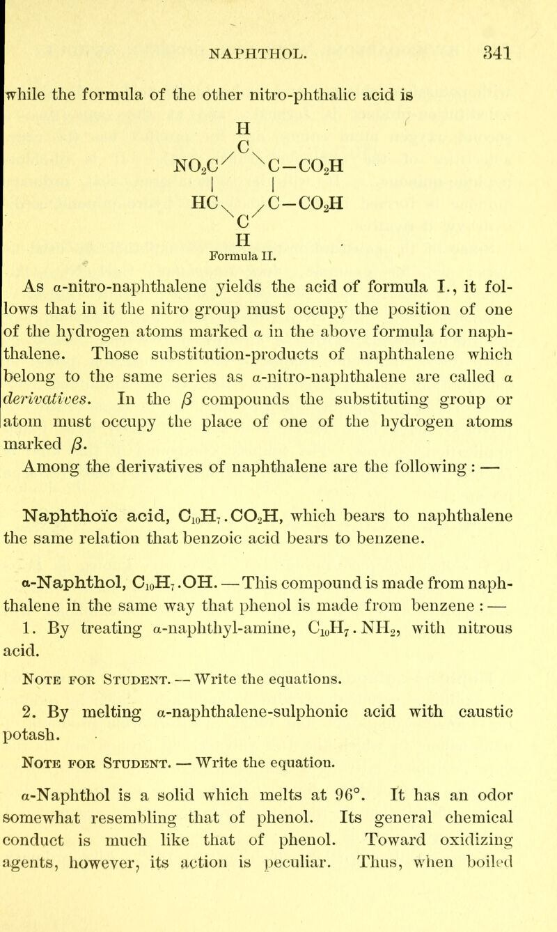 while the formula of the other nitro-phthalic acid is H /c\ mxc/ xc-co2h l l HCX /C-C02H c H Formula II. As a-nitro-naphthalene yields the acid of formula I., it fol- lows that in it the nitro group must occupy the position of one of the hydrogen atoms marked a in the above formula for naph- thalene. Those substitution-products of naphthalene which belong to the same series as a-nitro-naphthalene are called a derivatives. In the ft compounds the substituting group or atom must occupy the place of one of the hydrogen atoms marked /3. Among the derivatives of naphthalene are the following: — Naphthoic acid, CioH7.C02H, which bears to naphthalene the same relation that benzoic acid bears to benzene. a-Naphthol, Ci0H7.OH. — This compound is made from naph- thalene in the same way that phenol is made from benzene : — 1. By treating a-naphtliy 1-amine, C10H7.NH2, with nitrous acid. Note for Student. — Write the equations. 2. By melting a-naplithalene-sulphonic acid with caustic potash. Note for Student. — Write the equation. a-Naphthol is a solid which melts at 96°. It has an odor somewhat resembling that of phenol. Its general chemical conduct is much like that of phenol. Toward oxidizing agents, however? its action is peculiar. Thus, when boiled