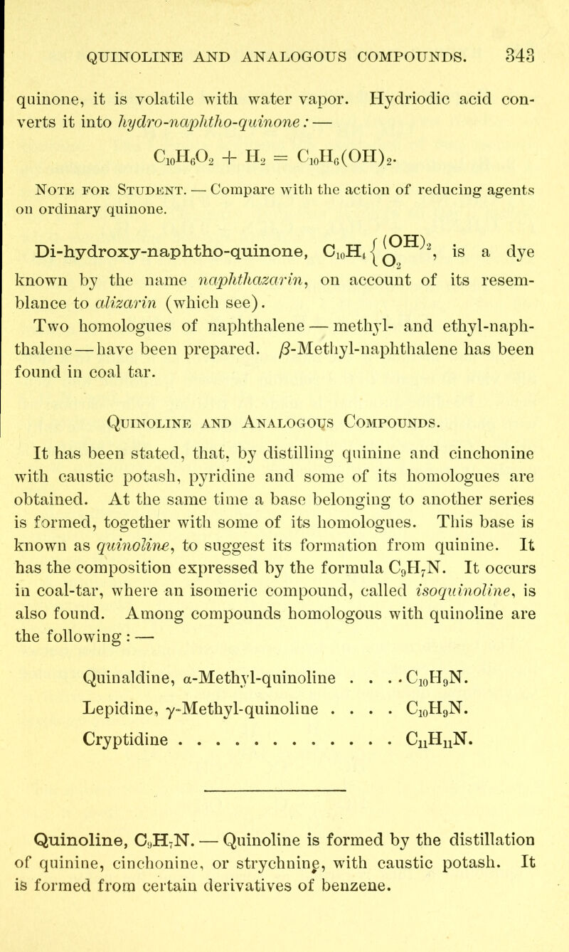 quinone, it is volatile with water vapor. Hydriodic acid con- verts it into hydro-naphtho-quinone: — C10H6O2 + H2 = C10H6(OH)2. Note for Student. — Compare with the action of reducing agents on ordinary quinone. Di-hydroxy-nap htho-quinone, j is a dye known by the name naphthazarin, on account of its resem- blance to alizarin (which see). Two homologues of naphthalene — methyl- and ethyl-naph- thalene— have been prepared. ^-Methyl-naphthalene has been found in coal tar. Quinoline and Analogous Compounds. It has been stated, that, by distilling quinine and cinchonine with caustic potash, pyridine and some of its homologues are obtained. At the same time a base belonging to another series is formed, together with some of its homologues. This base is known as quinoline, to suggest its formation from quinine. It has the composition expressed by the formula C9H7N. It occurs in coal-tar, where an isomeric compound, called isoquinoline, is also found. Among compounds homologous with quinoline are the following: — Quinaldine, a-Methyl-quinoline .... C10H9N. Lepidine, y^Methy 1-quinoline .... C10H9N. Cryptidine CnHuN. Quinoline, C9H7N. — Quinoline is formed by the distillation of quinine, cinchonine, or strychnin^, with caustic potash. It is formed from certain derivatives of benzene.