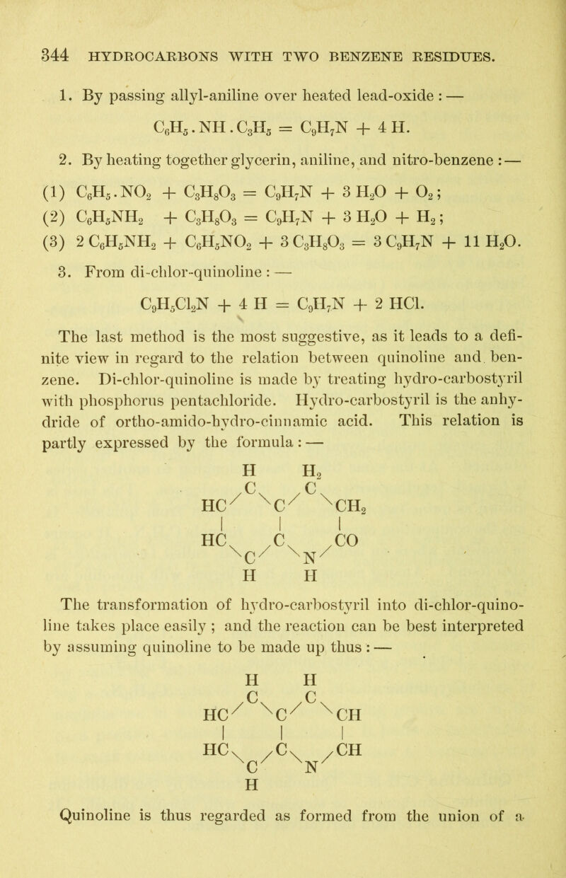1. By passing allyl-aniline over heated lead-oxide : — C6H5. NH . C3H5 = C9H7N + 4 H. 2. By heating together glycerin, aniline, and nitro-benzene : — (1) C6H5.N02 + C3H803 = C9H7N + 3H20 + 02; (2) C6H5NH2 + C3H803 = C9H7N + 3 H20 + H2; (3) 2 C6H5NH2 + C6H5N02 + 3 C3H803 = 3 C9H7N + 11 H20. 3. From di-chlor-quinoline : — C9H5C12N + 4 H = C9H7N + 2 HC1. The last method is the most suggestive, as it leads to a defi- nite view in regard to the relation between quinoline and ben- zene. Di-chlor-quinoline is made by treating hydro-carbostyril with phosphorus pentachloride. Hydro-carbostyril is the anhy- dride of ortho-amido-hydro-cinnamic acid. This relation is partly expressed by the formula: — H H2 /c\ /c\ HC/ XCX XCH2 H H The transformation of hydro-carbostyril into di-chlor-quino- line takes place easily ; and the reaction can be best interpreted by assuming quinoline to be made up thus : — H H /c\ /c\ HCr XCX XCH I I I HCv /C\ /CH XC H Quinoline is thus regarded as formed from the union of a-