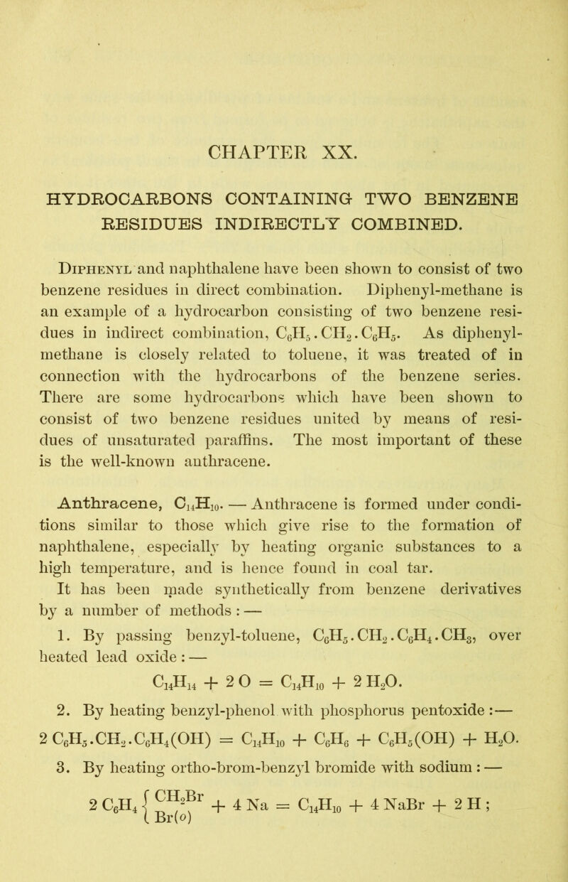 HYDROCARBONS CONTAINING TWO BENZENE RESIDUES INDIRECTLY COMBINED. Diphenyl and naphthalene have been shown to consist of two benzene residues in direct combination. Diphenyl-methane is an example of a hydrocarbon consisting of two benzene resi- dues in indirect combination, C6H5. CH2. C6H5. As diphenyl- methane is closely related to toluene, it was treated of in connection with the hydrocarbons of the benzene series. There are some hydrocarbons which have been shown to consist of two benzene residues united by means of resi- dues of unsaturated paraffins. The most important of these is the well-known anthracene. Anthracene, Ci4H10. — Anthracene is formed under condi- tions similar to those which give rise to the formation of naphthalene, especially by heating organic substances to a high temperature, and is hence found in coal tar. It has been made synthetically from benzene derivatives by a number of methods : — 1. By passing benzyl-toluene, C6H5. CH2. C6H4. CH3, over heated lead oxide : — 2. By heating benzyl-phenol with phosphorus pentoxide — 3. By heating ortho-brom-benzyl bromide with sodium : — C14H14 + 20 = C14H10 + 2 H20.