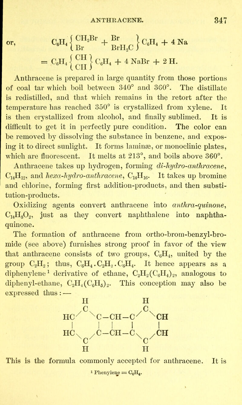 or, W}™=B' + ^H_c}e.H. + 4Na = C6H4 j ™ J C6H4 + 4 NaBr + 2 H. Anthracene is prepared in large quantity from those portions of coal tar which boil between 340° and 360°. The distillate is redistilled, and that which remains in the retort after the temperature has reached 350° is crystallized from xylene. It is then crystallized from alcohol, and finally sublimed. It is difficult to get it in perfectly pure condition. The color can be removed by dissolving the substance in benzene, and expos- ing it to direct sunlight. It forms laminae, or monoclinic plates, which are fluorescent. It melts at 213°, and boils above 360°. Anthracene takes up hydrogen, forming di-hydro-anthrcicene, C14H12, and hexa-hydro-anthracene, C14H16. It takes up bromine and chlorine, forming first addition-products, and then substi- tution-products. Oxidizing agents convert anthracene into anthra-quinone, C14H802, just as they convert naphthalene into naphtha- quinone. The formation of anthracene from ortho-brom-benzyl-bro- mide (see above) furnishes strong proof in favor of the view that anthracene consists of two groups, C6H4, united by the group C2H2; thus, C6H4. C2H2. C6H4. It hence appears as a diphenylene1 derivative of ethane, C2H2(C6H4)2, analogous to diphenyl-ethane, C2H4(C6H5)2. This conception may also be expressed thus: — H H /c\ /c\ HCX XC-CH-CX XCH I 111 I HC\ /C —CH—C\ XCH c c H H This is the formula commonly accepted for anthracene. It is 1 Phenylene = C6H4.