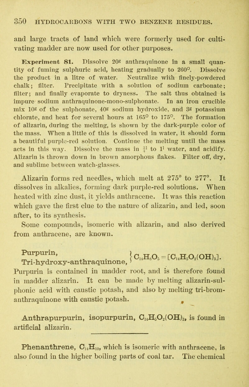 and large tracts of land which were formerly used for culti- vating madder are now used for other purposes. Experiment 81. Dissolve 20s anthraquinone in a small quan- tity of fuming sulphuric acid, heating gradually to 260°. Dissolve the product in a litre of water. Neutralize with finely-powdered chalk; filter. Precipitate with a solution of sodium carbonate; filter; and finally evaporate to dryness. The salt thus obtained is impure sodium anthraquinone-mono-sulphonate. In an iron crucible mix 10s of the sulphonate, 40s sodium hydroxide, and 3s potassium chlorate, and heat for several hours at 165° to 175°. The formation of alizarin, during the melting, is shown by the dark-purple color of the mass. When a little of this is dissolved in water, it should form a beautiful purple-red solution. Continue the melting until the mass acts in this way. Dissolve the mass in f1 to l1 water, and acidify. Alizarin is thrown down in brown amorphous flakes. Filter off, dry, and sublime between watch-glasses. Alizarin forms red needles, which melt at 275° to 277°. It dissolves in alkalies, forming dark pnrple-red solutions. When heated with zinc dust, it yields anthracene. It was this reaction which gave the first clue to the nature of alizarin, and led, soon after, to its synthesis. Some compounds, isomeric with alizarin, and also derived from anthracene, are known. Purpurin is contained in madder root, and is therefore found in madder alizarin. It can be made by melting alizarin-sul- phonic acid with caustic potash, and also by melting tri-brom- anthraquinone with caustic potash. # Anthrapurpurin, isopurpurin, Ci4H502(0H)3, is found in artificial alizarin. Purpurin, Tri-hydroxy-anthraquinone, Phenanthrene, C14H10, which is isomeric with anthracene, is also found in the higher boiling parts of coal tar. The chemical