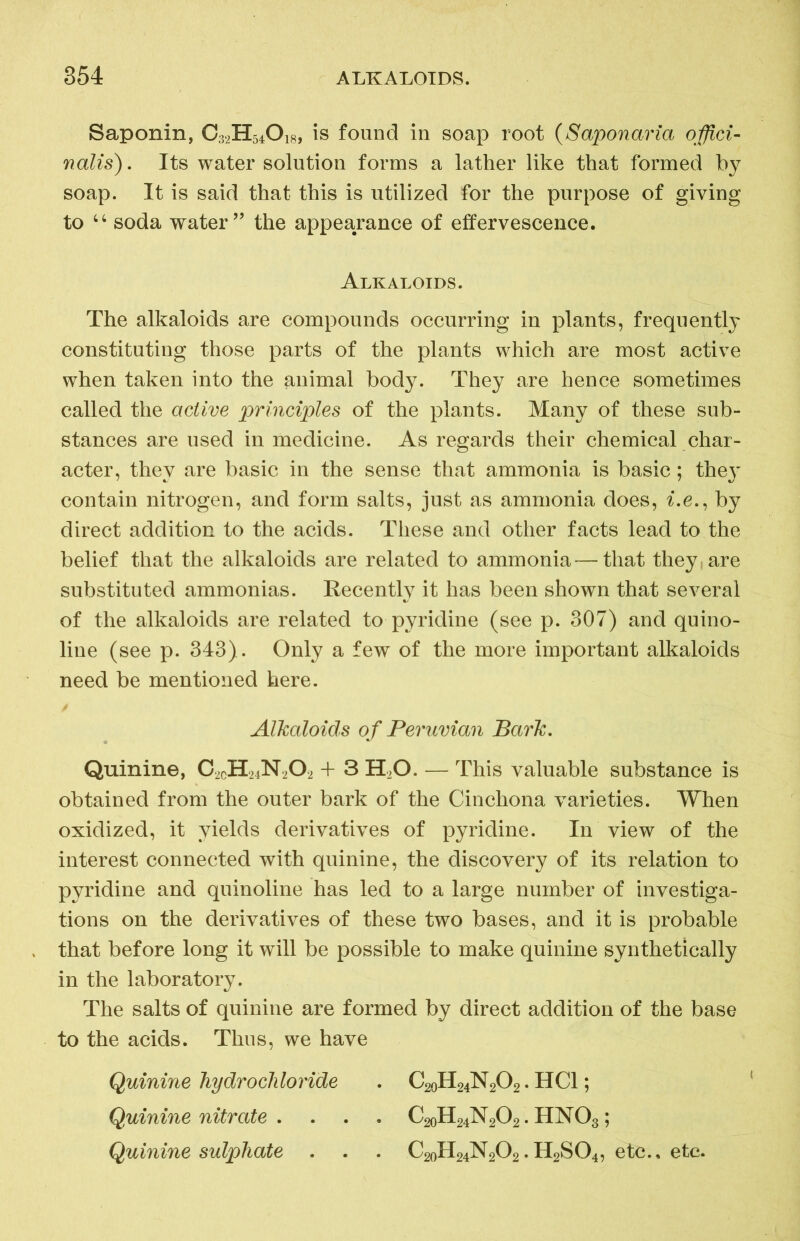 Saponin, C32H54O18, is found in soap root (Saponaria offici- nalis). Its water solution forms a lather like that formed by soap. It is said that this is utilized for the purpose of giving to “ soda water ” the appearance of effervescence. Alkaloids. The alkaloids are compounds occurring in plants, frequently constituting those parts of the plants which are most active when taken into the animal body. They are hence sometimes called the active principles of the plants. Many of these sub- stances are used in medicine. As regards their chemical char- acter, they are basic in the sense that ammonia is basic; they contain nitrogen, and form salts, just as ammonia does, i.e., by direct addition to the acids. These and other facts lead to the belief that the alkaloids are related to ammonia—that they, are substituted ammonias. Recently it has been shown that several of the alkaloids are related to pyridine (see p. 307) and quino- line (see p. 343). Only a few of the more important alkaloids need be mentioned here. Alkaloids of Peruvian Bark. Quinine, O2CH24N2O2 + 3 H20. — This valuable substance is obtained from the outer bark of the Cinchona varieties. When oxidized, it yields derivatives of pyridine. In view of the interest connected with quinine, the discovery of its relation to pyridine and quinoline has led to a large number of investiga- tions on the derivatives of these two bases, and it is probable that before long it will be possible to make quinine synthetically in the laboratory. The salts of quinine are formed by direct addition of the base to the acids. Thus, we have Quinine hydrochloride . C20H24N2O2. HC1; Quinine nitrate . . . . C20H24N2O2. HN03; Quinine sulphate . . . C20H24N2O2.H2S04, etc., etc.