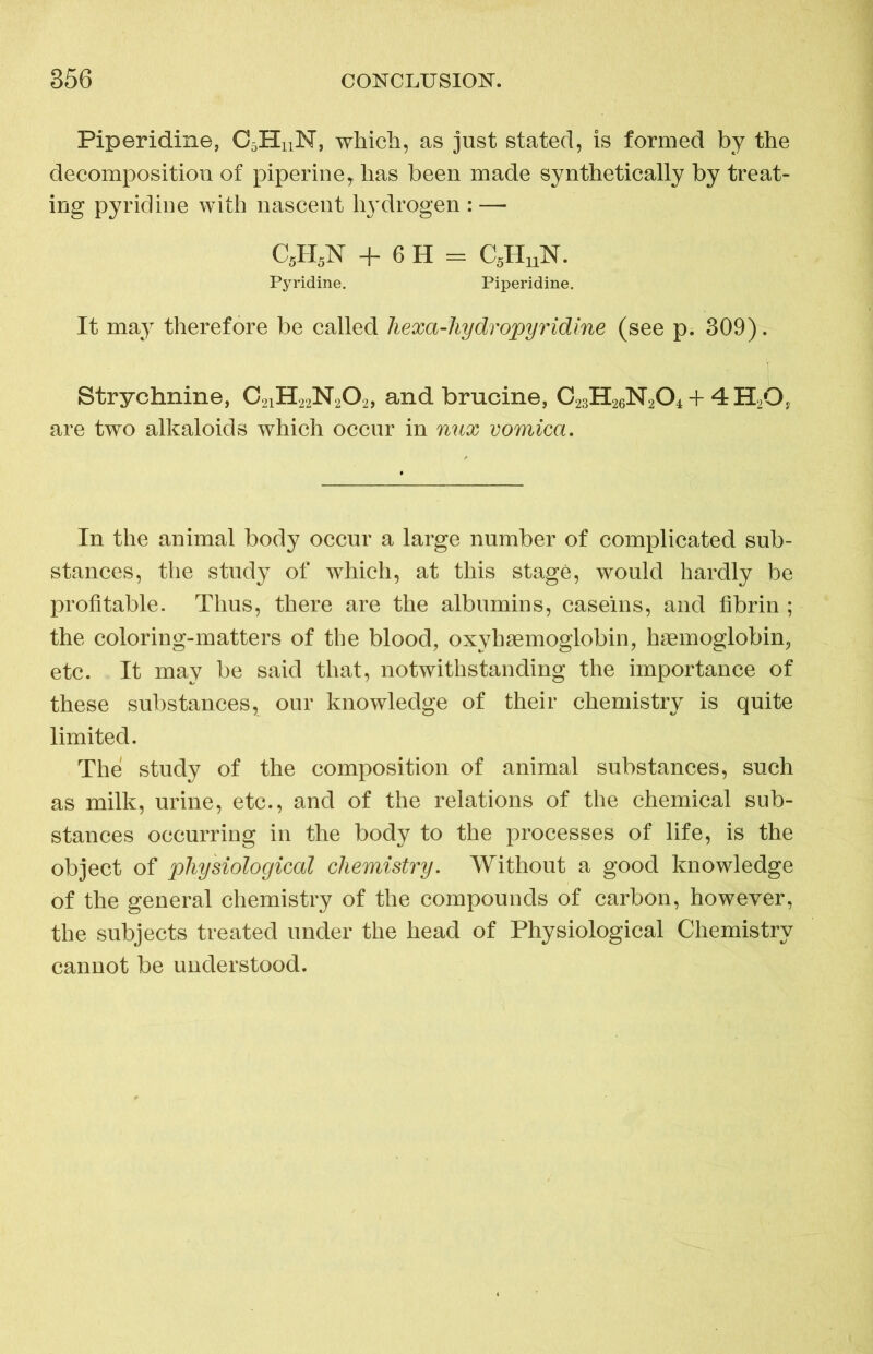 Piperidine, C5HnN, which, as just stated, is formed by the decomposition of piperine, has been made synthetically by treat- ing pyridine with nascent hydrogen : — C5H5N + 6 H = C5HuN. Pyridine. Piperidine. It may therefore be called liexa-hydropyridine (see p. 309). Strychnine, C21H22N202, and brucine, C23H26N204 + 4H2G, are two alkaloids which occur in mix vomica. In the animal body occur a large number of complicated sub- stances, the study of which, at this stage, would hardly be profitable. Thus, there are the albumins, caseins, and fibrin ; the coloring-matters of the blood, oxyhsemoglobin, haemoglobin, etc. It may be said that, notwithstanding the importance of these substances, our knowledge of their chemistry is quite limited. The study of the composition of animal substances, such as milk, urine, etc., and of the relations of the chemical sub- stances occurring in the body to the processes of life, is the object of physiological chemistry. Without a good knowledge of the general chemistry of the compounds of carbon, however, the subjects treated under the head of Physiological Chemistry cannot be understood.