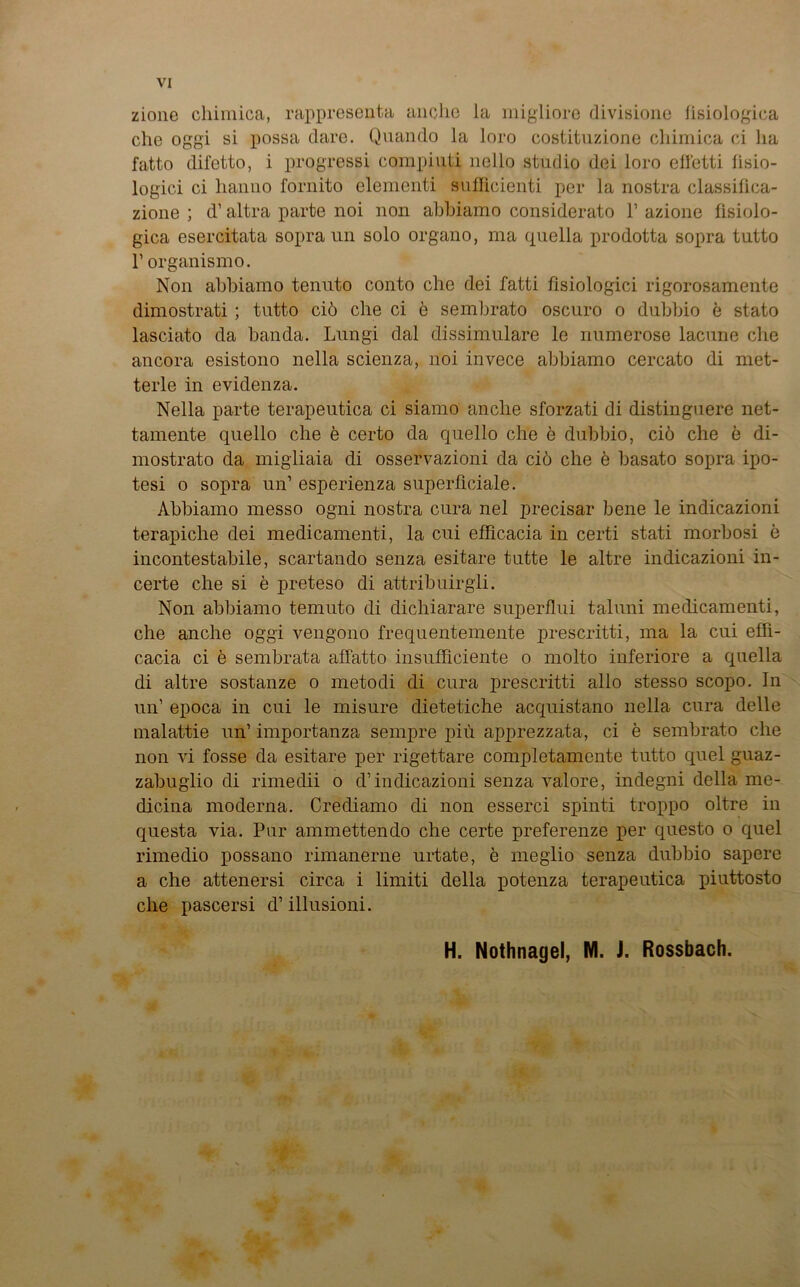 zione chimica, rappresenta anche la migliore divisione fisiologica che oggi si possa dare. Quando la loro costituzione chimica ci ha fatto difetto, i progressi compiuti nello stndio dei loro efletti lisio- logici ci lianno fornito elementi suflicienti per la nostra classilica- zione ; d’ altra parte noi non ahhiamo considerato V azione fisiolo- gica esercitata sopra un solo organo, ma quella prodotta sopra tutto 1’ organismo. Non ahhiamo tenuto conto che dei fatti fisiologici rigorosamente dimostrati; tutto ciö che ci e semhrato oscuro o duhbio e stato lasciato da banda. Lungi dal dissimulare le numerose lacune che ancora esistono nella scienza, noi invece ahhiamo cercato di met- terle in evidenza. Nella parte terapeutica ci siamo anche sforzati di distinguere net- tamente quello che e certo da quello che e duhbio, ciö che e di- mostrato da migliaia di osservazioni da ciö che e hasato sopra ipo- tesi o sopra un’ esperienza superficiale. Ahhiamo messo ogni nostra cura nel precisar bene le indicazioni terapiche dei medicamenti, la cui efficacia in certi stati morhosi e incontestabile, scartando senza esitare tutte le altre indicazioni in- certe che si e preteso di attribuirgli. Non ahhiamo temuto di dichiarare superflui taluni medicamenti, che anche oggi vengono frequentemente prescritti, ma la cui effi- cacia ci e sembrata affatto insufficiente o molto inferiore a qnella di altre sostanze o metodi di cura prescritti allo stesso scopo. In un’ epoca in cui le misure dietetiche acquistano nella cura delle malattie un’ importanza sempre piü apprezzata, ci e semhrato che non vi fosse da esitare per rigettare completamente tutto quel guaz- zahuglio di rimedii o d’indicazioni senza valore, indegni della me- dicina moderna. Crediamo di non esserci spinti troppo oltre in questa via. Pur ammettendo che certe preferenze per questo o quel rimedio possano rimanerne urtate, e meglio senza duhbio sapere a che attenersi circa i limiti della potenza terapeutica piuttosto che pascersi d’ illusioni. H. Nothnagel, NI. J. Rossbach.