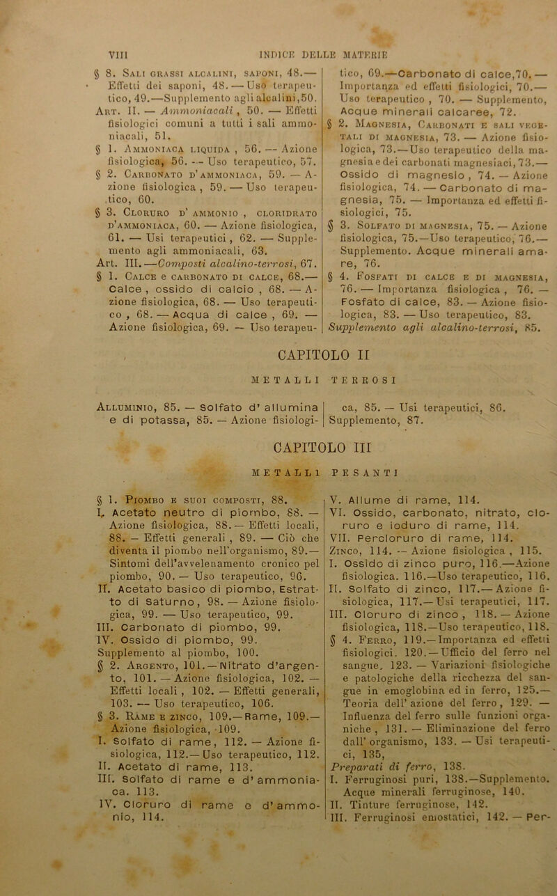 § 8. Sau orassi alcalini, saponi, 48.— Effetii dei saponi, 48. — Uso terapeu- tico, 49.—Supplemento agli alcalini ,50. Art. II. — Ammoniacali , 50. — Effetti lisiologici coxnuni a tutti i sali ammo- niacali, 51. § 1. Ammoniaoa i.iquida, 56. — Azione fisiologica, 56. Uso terapeutico, 57. § 2. Carronato d’ammoniaca, 59. — A- zione lisiologica , 59. — Uso terapeu- tico, 60. § 3. ClORURO D* AMMON IO , CLORIDRATO d’ammoniaca, 60. — Azione fisiologica, 61. — Usi terapeutici, 62. — Supple- mento agli ammoniacali, 63. Art. III.—Composti alcalino-terrosi, 67. § 1. CALCE e CARBONATO DI CALCE, 68. Calce , ossido di calcio , 68. — A- zione fisiologica, 68. — Uso terapeuti- co , 68. — Acqua di calce, 69. — Azione fisiologica, 69. — Uso terapeu- tico, 69.—Carbonatodi calce,70.— Importanza ed effetti lisiologici, 70.— Uso terapeutico , 70. — Supplemento, Acque mineraü calcaree, 72. § 2. Magnesia, Carbonati e sali vegb- tali di Magnesia, 73. — Azione fisio- logica, 73. — Uso terapeutico della rna- gnesiaedei carbonati magnesiaci, 73.— Ossido di magnesio , 74. — Azione fisiologica, 74. — Carbonato di ma- gnesia, 75. — Importanza ed effetti fi- siologici, 75. § 3. Solfato di Magnesia, 75. — Azione fisiologica, 75. —Uso terapeutico, 76.— Supplemento. Acque minerali ama- re, 76. § 4. FoSFATI DI CALCE E DI MAGNESIA, 76. — Importanza fisiologica , 76. — Fosfato di calce, 83. — Azione fisio- logica, 83.—Uso terapeutico, 83. Supplemento agli alcalino-terrosi, 85. CAPITOLO II METALLI TEREOSI Alluminio, 85. — Solfato d’ allumina e di potassa, 85. — Azione fisiologi- ca, 85. — Usi terapeutici, 86. Supplemento, 87. CAPITOLO III METALLI PESANTI § 1. Piombo e suoi composti, 88. U Acetato neutno di piombo, 88. — Azione fisiologica, 88.—Effetti locali, 88. — Effetti generali , 89. — Cio che diventa il piombo neH’organismo, 89.— Sintomi dell’avvelenamento cronieo pel piombo, 90. — Uso terapeutico, 96. II. Acetato basico di piombo, Estrat- to di Saturno, 98. — Azione fisiolo- gica, 99. — Uso terapeutico, 99. III. Carbonato di piombo, 99. IY. Ossido di piombo, 99. Supplemento al piombo, 100. § 2. Argento, 101. — Nitrato d’argen- to, 101. — Azione fisiologica, 102. — Effetti locali , 102. — Effetti generali, 103. — Uso terapeutico, 106. § 3. Rame e zinco, 109.—Rame, 109. — Azione lisiologica, -109. I. Solfato di rame, 112. — Azione fi- siologica, 112.—Uso terapeutico, 112. II. Acetato di rame, 113. III. Solfato di rame e d’ammonia- ca. 113. 1Y. Cloruro di rame e d’ammo- nio, 114. V. Allume di rame, 114. VI. Ossido, carbonato, nitrato, clo- ruro e ioduro di rame, 114. VII. Percloruro di rame, 114. Zinco, 114. —Azione fisiologica, 115. I. Ossido di zinco pure, 116.—Azione fisiologica. 116.—Uso terapeutico, 116. II. Solfato di zinco, 117.— Azione fi- siologica, 117.—Usi terapeutici, 117. III. Cloruro di zinco, 118.— Azione fisiologica, 118.—Uso terapeutico, 118. § 4. Ferro, 119.—Importanza ed effetii fisiologici. 120. — Ufficio del ferro nel sangue. 123. — Variazioni fisiologiche e patologiche della ricchezza del san- gue in emoglobina ed in ferro, 125.— Teoria delU azione del ferro, 129. — Influenza del ferro sulle funzioni orga- niche , 131. — Eliminazione del ferro dall’ organismo, 133. —Usi terapeuti- ci, 135, Preparati di ferro, 13S- I. Ferruginosi puri, 138.—Supplemento. Acque minerali ferruginose, 140. II. Tintüre ferruginose, 142. III. Ferruginosi emostatici, 142. — Per-