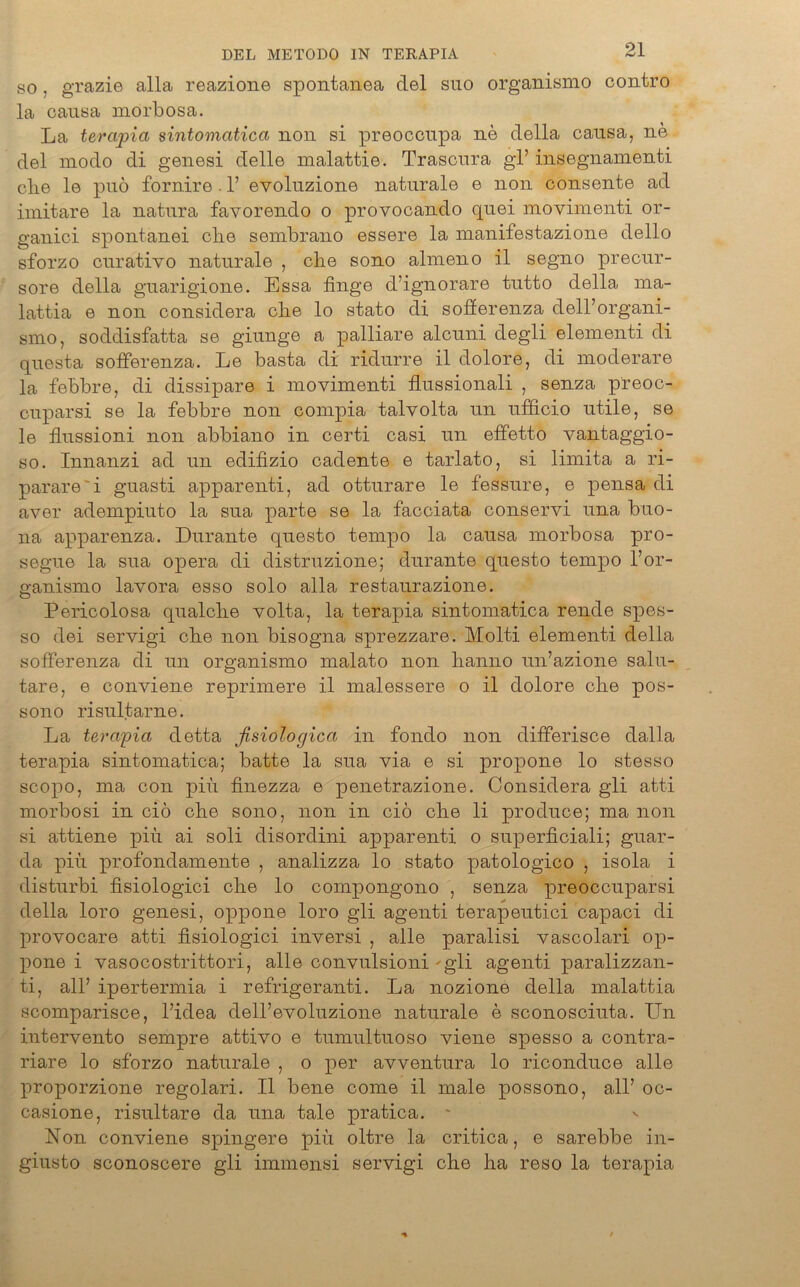 so, grazie alla reazione spontanea del suo organismo contro la causa morbosa. La terapia sintomatica non si preoccupa ne della causa, ne del modo di genesi delle malattie. Trascura gl’ insegnamenti die le puö fornire . 1’ evoluzione naturale e non consente ad imitare la natura favorendo o provocando quei movimenti or- ganici spontanei ehe seinbrano essere la manifestazione dello sforzo curativo naturale , che sono almeno il segno precur- sore della guarigione. Essa finge d’ignorare tutto della ma- lattia e non considera che lo stato di sofferenza dell’organi- smo, soddisfatta se giunge a palliare alcuni degli elementi di questa sofferenza. Le basta di ridurre il dolore, di moderare la febbre, di dissipare i movimenti flussionali , senza preoc- cuparsi se la febbre non compia talvolta un ufficio utile, se le flussioni non abbiano in certi casi un effetto vantaggio- so. Innanzi ad un edifizio cadente e tarlato, si limita a ri- parare'i guasti apparenti, ad otturare le fessure, e pensa di aver adempiuto la sua parte se la facciata conservi una buo- na apparenza. Durante questo tempo la causa morbosa pro- segue la sua opera di distruzione; durante questo tempo 1’or- ganismo lavora esso solo alla restaurazione. Pericolosa qualche volta, la terapia sintomatica rende spes- so dei servigi che non bisogna sprezzare. Molti elementi della sofferenza di un organismo malato non hanno un’azione salu- tare, e conviene reprimere il malessere o il dolore che pos- sono risultarne. La terapia detta ßsiologica in fondo non differisce dalla terapia sintomatica; batte la sua via e si propone lo stesso scopo, ma con piu finezza e penetrazione. Considera gli atti morbosi in ciö che sono, non in ciö che li produce; ma non si attiene piü ai soli disordini apparenti o superficiali; guar- da piu profondamente , analizza lo stato patologico , isola i disturbi fisiologici che lo compongono , senza preoccuparsi della loro genesi, oppone loro gli agenti terapeutici capaci di provocare atti fisiologici inversi , alle paralisi vascolari op- pone i vasocostrittori, alle convulsioni - gli agenti paralizzan- ti, all’ ipertermia i refrigeranti. La nozione della malattia scomparisce, l’idea dell’evoluzione naturale e sconosciuta. Un intervento sempre attivo e tumultuoso viene spesso a contra- riare lo sforzo naturale , o per avventura lo riconduce alle proporzione regolari. Il bene come il male possono, all’ oc- casione, risultare da una tale pratica. - Non conviene spingere piu oltre la critica, e sarebbe in- giusto sconoscere gli immensi servigi che ha reso la terapia