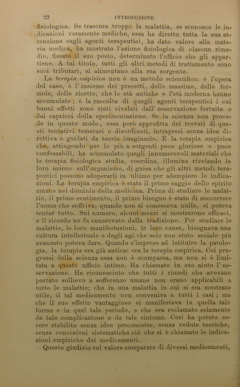 fisiologiea. Se trascura troppo la malattia, se sconosce le in- dicazioni yeramente mediche, essa ha diretto tutta la sua at- tenzione sugli agenti terapeutici, ha dato valore alla mate- ria medica, ha mostrato l’azione fisiologiea di ciascun rime- dio, fissato il suo posto, determinato l’ufficio che gli appar- tiene. A tal titolo, tutti gli altri metodi di trattamento sono suoi tributari, si alimentano alla sua sorgente. La terwpia empirica non e nn metodo scientifico: e l’opera del caso, e 1’ insieme dei precetti, delle massime, delle for- mole, delle ricette, che le etä antiche e l’etä moderna lianno accnmnlate ; e la raccolta di quegli agenti terapeutici i cui buoni effetti sono s£ati rivelati dall’ osservazione fortuita o dai capricci della sperimentazione. Se la scienza non proce- de in questo modo , essa pero approfitta dei trovati di que- sti tentativi temerari e disordinati, intrapresi senza idea di- rettiva o guidati da teorie imaginarie. E la terapia empirica che, attingendo per lo a sorgenti x>oco gloriose o p°co confessabili, ha accumulato qnegli innumerevoli materiali che la terapia fisiologica studia, coordina, illumina rivelando la loro azione sull’ organismo, di guisa che gli altri metodi tera- peutici possono adojierarli in ultimo pm* adempiere le indica- zioni. La tera]3ia emx>irica e stata il primo saggio dello sjoirito umano nel dominio della medicina. Prima di studiare le malat- tie, il primo sentimento, il primo bisogno e stato di soccorrere l’uomo che soffriva; quando non si conosceva nulla, si j)oteva tentar tutto. Sul numero, alcuni mezzi si mostrarono efficaci, e il ricordo ne fu conservato dalla tradizione. Per studiare le malattie, le loro manifestazioni, le loro cause, bisognava una cultura intellettuale e degli agi che solo uno stato sociale piii avanzato poteva dare. Quando s’imprese ad istituire la patolo- gia, la terax)ia era giä antica: era la terapia empirica. Coi pro- gressi della scienza essa non e scomparsa, ma non si e limi- tata a questo ufficio intimo. Ha cliiamato in suo aiuto 1’ os- servazione. Ha riconosciuto che tutti i rimedi che avevano portato sollievo a sofferenze umane non erano applicabili a tutte le malattie; che in una malattia in cui si era mostrato utile, il tal medicamento non conveniva a tutti i casi ; ma che il suo effetto vantaggioso si manifestava in quella tale forma e in quel tale psriodo, e che era reclamato solamente da tale comx)licazione o da tale sintomo. Cosi ha potuto es- sere stabilito senza idee x^reconcette, senza vedute teoriche, senza concezioni sistematiche ciö che si e cliiamato le indica- zioni emx)iriche dei medicamenti. Questo giudizio sul valore comxiarato di diversi medicamenti,