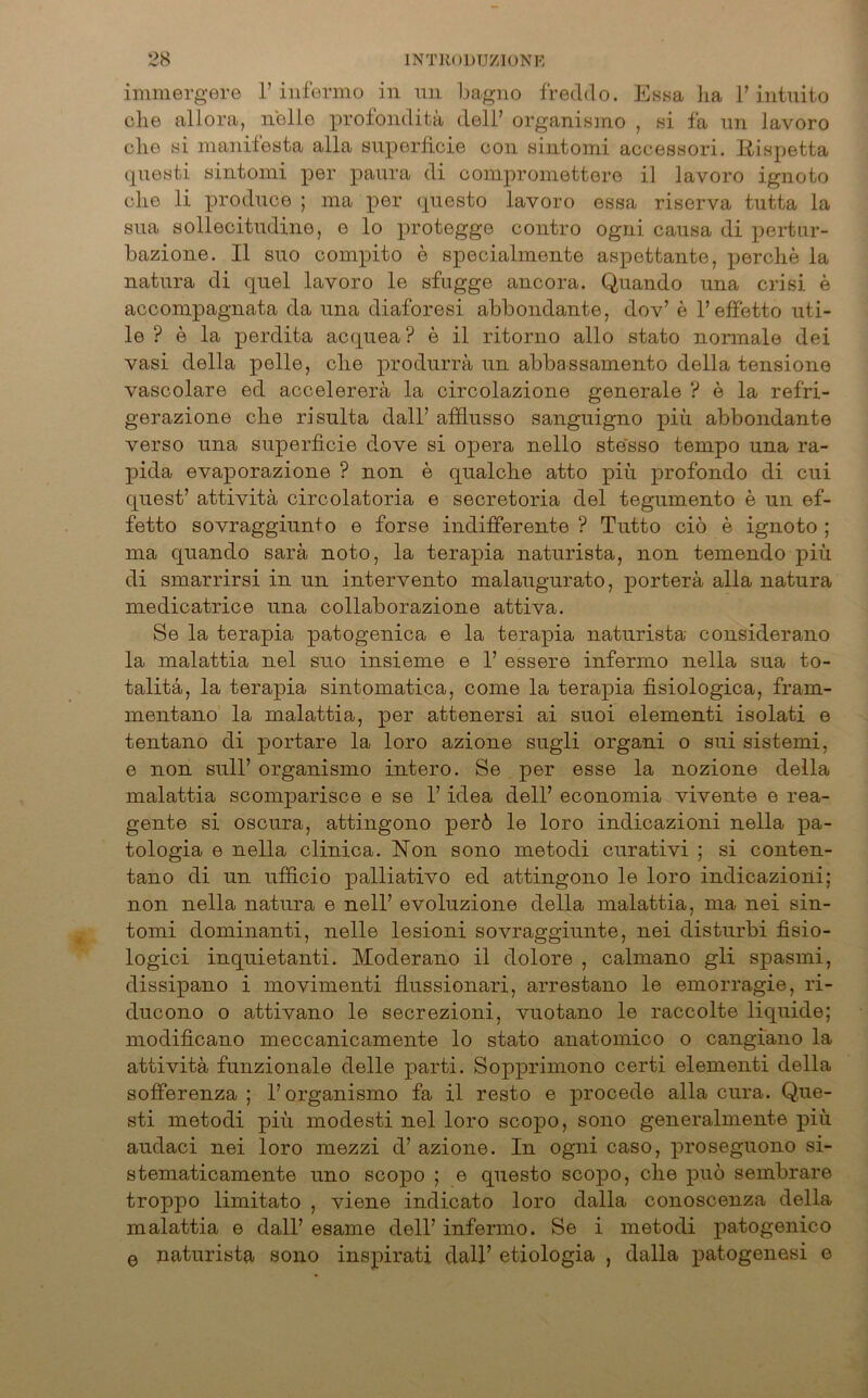 immergere 1’ infermo in un bagno freddo. Essa ha 1’ intuito che allora, n'olle profonditü dell’ organismo , si fa un lavoro che si manilesta alla superficie con sintomi accesHori. Itispetta questi sintomi per paura di compromettere il lavoro ignoto che li produce ; ma per (presto lavoro essa riserva tutta la sua sollecitudine, e lo protegge contro ogni causa di pertnr- bazione. II suo compito e specialmente aspettante, perche la natura di quel lavoro le sfugge ancora. Quando una crisi e accompagnata da una diaforesi abbondante, dov’ e 1’effetto uti- le ? e la perdita acquea ? e il ritorno allo stato normale dei vasi della pelle, che produrrü un abbassamento della tensione vascolare ed accelererä la circolazione generale ? e la refri- gerazione che risulta dall’ afflusso sanguigno piü abbondante verso una superficie dove si opera nello ste'sso ternpo una ra- pida evaporazione ? non e qualche atto piü profondo di cui quest’ attivitä circolatoria e secretoria del tegumento e un ef- fetto sovraggiunto e forse indifferente ? Tutto ciö e ignoto ; ma quando sarä noto, la terapia naturista, non temendo piü di smarrirsi in un intervento malaugurato, porterä alla natura medicatrice una collaborazione attiva. Se la terapia patogenica e la terapia naturista considerano la malattia nel suo insieme e 1’ essere infermo nella sua to- talitä, la terapia sintomatica, come la terapia fisiologica, fram- mentano la malattia, per attenersi ai suoi elementi isolati e tentano di portare la loro azione sugli organi o sui sistemi, e non sull’ organismo intero. Se per esse la nozione della malattia scomparisce e se 1’ idea dell’ economia vivente e rea- gente si oscura, attingono perö le loro indicazioni nella pa- tologia e nella clinica. Non sono metodi curativi ; si conten- tano di un ufficio palliativo ed attingono le loro indicazioni; non nella natura e nell’ evoluzione della malattia, ma nei sin- tomi dominanti, nelle lesioni sovraggiunte, nei disturbi fisio- logici inquietanti. Moderano il dolore , calmano gli spasmi, dissipano i movimenti flussionari, arrestano le emorragie, ri- ducono o attivano le secrezioni, vuotano le raccolte liquide; modificano meccanicamente lo stato anatomico o cangiano la attivitä funzionale delle parti. Sopprimono certi elementi della sofferenza ; 1’ organismo fa il resto e procede alla cura. Que- sti metodi piü modesti nel loro scopo, sono generalmente piü audaci nei loro mezzi d’ azione. In ogni caso, proseguono si- stematicamente uno scopo ; e questo scopo, che puö sembrare troppo limitato , viene indicato loro dalla conoscenza della malattia e dall’ esame dell’ infermo. Se i metodi patogenico e naturista sono inspirati dall’ etiologia , dalla patogenesi e