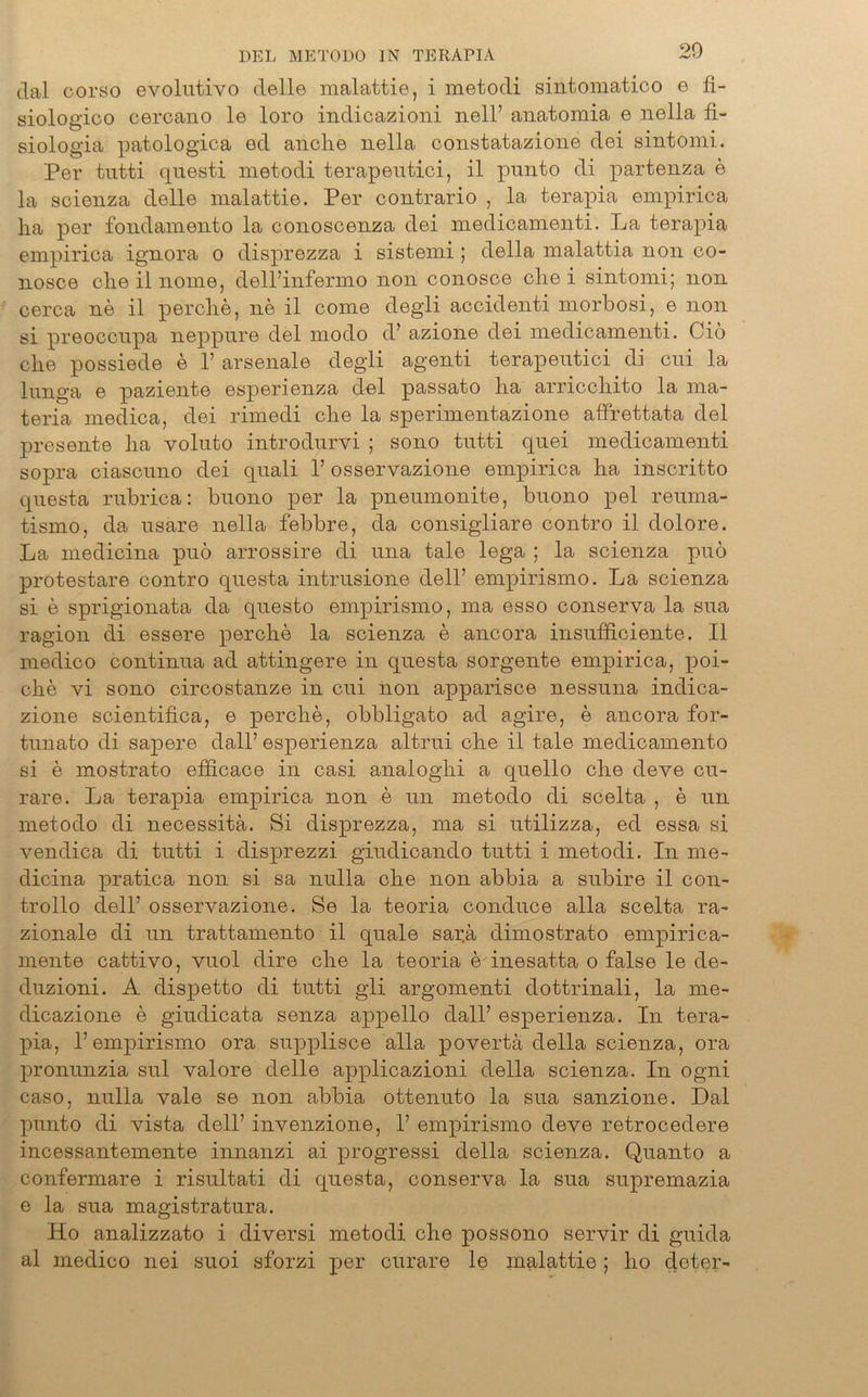 dal corso evolutivo delle malattie, i metodi sintomatico e fi- siologico cercano le loro indicazioni nell’ anatomia e nella fi- siologia patologica ed auch© nella constatazione dei sintomi. Per tutti qnesti metodi terapeutici, il punto di partenza e la scienza delle malattie. Per contrario , la terapia empirica ha per fondamento la conoscenza dei medicamenti. La terapia empirica ignora o disprezza i sistemi; della malattia non co- nosce che il nome, dell’infermo non conosce che i sintomi; non cerca ne il perche, ne il come degli accidenti morbosi, e non si preoccnpa neppnre dei modo d’ azione dei medicamenti. Gib che possiede e 1’ arsenale degli agenti terapeutici di cui la lunga e paziente esperienza dei passato ha arricchito la ma- teria medica, dei rimedi che la sperimentazione affrettata dei presente ha voluto introdurvi ; sono tutti quei medicamenti sopra ciascuno dei quali 1’ osservazione empirica ha inscritto questa rubrica: buono per la pneumonite, buono pel reurna- tismo, da usare nella febbre, da consigliare contro il dolore. La medicina puö arrossire di una tale lega ; la scienza puö protestare contro questa intrusione dell’ empirismo. La scienza si e sprigionata da questo empirismo, ma esso conserva la sua ragion di essere perche la scienza e ancora insufficiente. Il medico continua ad attingere in questa sorgente empirica, poi- che vi sono circostanze in cui non apparisce nessuna indica- zione scientifica, e perche, obbligato ad agire, e ancora for- tunato di sapere dall’ esperienza altrui che il tale medicamento si e mostrato efficace in casi analoghi a quello che deve cu- rare. La terapia empirica non e un metodo di scelta , e un metodo di necessitä. Si disprezza, ma si utilizza, ed essa si vendica di tutti i disprezzi giudicando tutti i metodi. In me- dicina pratica non si sa nulla che non abbia a subire il con- trollo dell’ osservazione. Se la teoria conduce alla scelta ra- zionale di un trattamento il quäle sar.ä dimostrato empirica- mente cattivo, vuol dire che la teoria e inesatta o false le de- duzioni. A dispetto di tutti gli argomenti dottrinali, la me- dicazione e giudicata senza appello dall’ esperienza. In tera- pia, 1’empirismo ora supplisce alla povertä della scienza, ora pronunzia sul valore delle applicazioni della scienza. In ogni caso, nulla vale se non abbia ottenuto la sua sanzione. Dal punto di vista dell’ invenzione, 1’ empirismo deve retrocedere incessantemente innanzi ai progressi della scienza. Quanto a confermare i risultati di questa, conserva la sua supremazia e la sua magistratura. Ho analizzato i diversi metodi che possono servir di guida al medico nei suoi sforzi per curare le malattie ; ho doter-