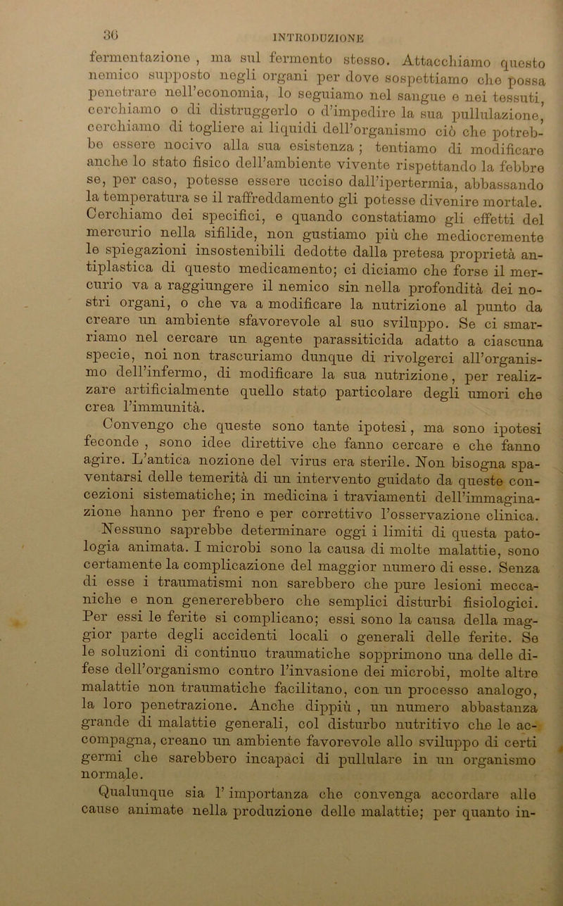 fermentazione , ma sul fermento stesso. Attacchiamo questo nemico supposto negli organi per dove sospettiamo che possa penetrare noll economia, lo segiiiamo nel sangue e nei tessuti, cerchiamo o di distruggerlo o d’impedire la sua pullulazione’ cerchiamo di togliere ai liquidi dell’organismo cio che potreb- bo essere nocivo alla sua esistenza ; tentiamo di modificare anche lo stato fisico deirambiente vivente rispettando la febbre se, per caso, potesse essere ucciso dall’ipertermia, abbassando la temperatura se il raffreddamento gli potesse divenire mortale. Cerchiamo dei specifici, e quando constatiamo gli effetti del mercurio nella sifilide, non gustiamo piu che mediocremente le spiegazioni insostenibili dedotte dalla pretesa proprietä an- tiplastica di questo medicamento; ci diciamo che forse il mer- curio va a raggiungere il nemico sin nella profonditä dei no- stri organi, o che va a modificare la nutrizione al punto da creare un ambiente sfavorevole al suo svikqypo. Se ci smar- riamo nel cercare un agente parassiticida adatto a ciascuna specie, noi non trascuriamo dunque di rivolgerci all’organis- mo dell’infermo, di modificare la sua nutrizione, per realiz- zare artificialmente quello stato particolare degli umori che crea l’immunitä. Convengo che queste sono tante ipotesi , ma sono ipotesi feconde , sono idee direttive che fanno cercare e che fanno agire. L antica nozione del virus era sterile. Non bisogna spa- ventarsi delle temeritä di un intervento guidato da queste con- cezioni sistematiche; in medicina i traviamenti dell’immagina- zione hanno per freno e per correttivo l’osservazione clinica. Nessuno saprebbe determinare oggi i limiti di questa pato- logia animata. I microbi sono la causa di molte malattie, sono certamente la complicazione del maggior numero di esse. Senza di esse i traumatismi non sarebbero che pure lesioni mecca- niche e non genererebbero che semplici disturbi fisiologici. Per essi le ferite si complicano; essi sono la causa della mag- gior parte degli accidenti locali o generali delle ferite. Se le soluzioni di continuo traumatiche sopprimono una delle di- fese dell’organismo contro l’invasione dei microbi, molte altre malattie non traumatiche facilitano, con un processo analogo, la loro penetrazione. Anche dippiü , un numero abbastanza grande di malattie generali, col disturbo nutritivo che le ac- compagna, creano un ambiente favorevole allo sviluppo di certi germi che sarebbero incapaci di pullulare in un organismo normale. C^ualunque sia 1’ importanza che convenga accordare alle cause animate nella produzione delle malattie; per quanto in-