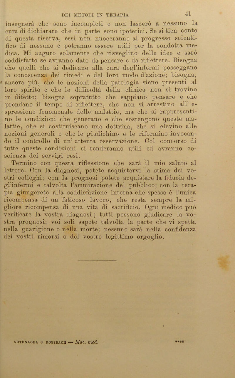 insegnerä che sono incompleti e non lascerö a nessnno la cura di dichiarare che in parte sono ipotetici. Se si tien conto di questa riserva, essi non nnoceranno al progresso scienti- fico di nessnno e potranno essere utili per la condotta me- dica. Mi anguro solamente che risveglino delle idee e sarö soddisfatto se avranno dato da pensare e da riflettere. Bisogna che quelli che si dedicano alla cnra degl’infermi posseggano la conoscenza dei rimedi e del loro modo d'azione; bisogna, ancora pih, che le nozioni della patologia sieno presenti al loro spirito e che le difficoltä della clinica non si trovino in difetto; bisogna sopratntto che sappiano pensare e che prendano il tempo di riflettere, che non si arrestino all’ e- spressione fenomenale delle malattie, ma che si rappresenti- no le condizioni che generano e che sostengono queste ma- lattie, che si costitniscano nna dottrina, che si elevino alle nozioni generali e che le gindicliino e le riformino invocan- do il controllo di unJ attenta osservazione. Col concorso di tutte queste condizioni si renderanno utili ed avranno co- scienza dei servigi resi. Termino con questa riflessione che sarä il mio saluto al lettore. Con la diagnosi, potete acquistarvi la stima dei vo- stri colleghi; con la prognosi potete acquistare la fiducia de- gl’infermi e talvolta l’ammirazione del pubblico; con la tera- pia giungerete alla soddisfazione interna che spesso e l’unica ricompensa di un faticoso lavoro, che resta sempre la mi- gliore ricompensa di una vita di sacrificio. Ogni medico puö verificare la vostra diagnosi ; tutti possono giudicare la vo- stra prognosi; voi soli sapete talvolta la parte che vi spetta nella guarigione o nella morte; nessnno sarä nella confidenza dei vostri rimorsi o del vostro legittimo orgoglio. I NOTHNAGEL e ROSSBACH Mat. med.