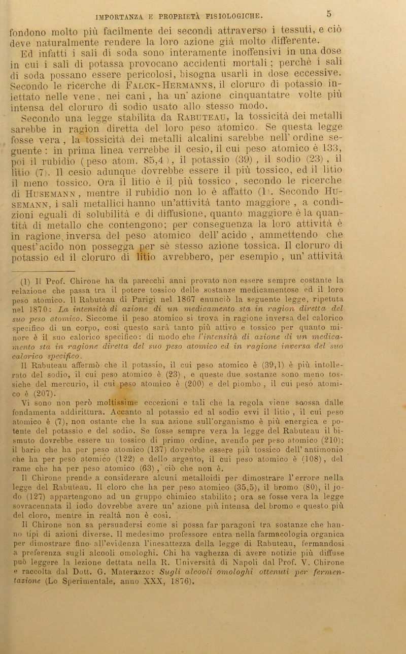 IMPORTANZA K PROPRIETÄ F1SIOLOGICHE. fondono molto piü facilmente dei secondi attraverso i tessuti, e ciö deve naturalmente rendere la loro azione giä molto differente. Ed infatti i sali di soda sono interamente inoffensivi in una dose in cui i sali di potassa provocano accidenti mortali; per che i sali di soda possano essere pericolosi, bisogna usarli in dose eccessive. Secondo le ricerche di Falck-Hermanns, il cloruro di potassio in- iettato nelle vene, nei cani, ha un azione cinquantatre volte piü intensa del cloruro di sodio usato allo stesso modo. Secondo una legge stabilita da Rabuteau, la tossicitä dei metalli sarebbe in ragion diretta del loro peso atomico. Se questa legge fosse vera , la tossicitä dei metalli alcalini sarebbe nell’ ordine se- guente '. in prima linea verrebbe il cesio, il cui peso atomico e 133, poi il rubidio (peso atom. 85,4), il potassio (39) , il sodio (23) , il litio (7). 11 cesio adunque dovrebbe essere il piü tossico, ed il litio il meno tossico. Ora il litio e il piü tossico , secondo le ricerche di Husemann, mentre il rubidio non lo e affatto (ln Secondo Iiu- semann, i sali metallici hanno un’attivita tanto maggiore , a condi- zioni eguali di solubilitä e di diffusione, quant.o maggiore e la quan- titä di metallo che contengono; per conseguenza la loro attivitä e in ragione v inversa del peso atomico delf acido , ammettendo che quest’acido non possegga per se stesso azione tossica. Il cloruro di potassio ed il cloruro di litio avrebbero, per esempio , un’ attivitä (1) Il Prof. Chirone ha da parecchi anni provato non essere sempre costante la relazione che passa tra il potere tossico delle sostanze medicamentose ed il loro peso atomico. Il Rabuteau di Parigi nel 1867 enunciö la seguente legge, ripetuta nel 1870: La intensitco di azione di un medicamento sta in ragion diretta del suo peso atomico. Siccome il peso atomico si trova in ragione inversa del calorico speeifico di un corpo, cosi queslo sara tanto piü attivo e tossico per quanto mi- nore e il suo calorico speeifico: di modo che l'intensitd di azione di un medica- mento sta in ragione diretta del suo peso atomico ed in ragione inversa del suo calorico speeifico. Il Rabuteau affermö che il potassio, il cui peso atomico e (39,1) e piü intolle- rnto del sodio, il cui peso atomico e (23) , e queste due sostanze sono meno tos- siche del mercurio, il cui peso atomico e (200) e del piombo , il cui peso atomi- co e (207). Vi sono non perö moltissime eccezioni e tali che la regola vierte saossa dalle fondamenta addirittura. Accanto al potassio ed al sodio evvi il litio , il cui peso atomico e (7), non ostante che la sua azione sull’organismo e piü energica e po- tente del potassio e del sodio. Se fosse sempre vera la legge del Rabuteau il bi- smuto dovrebbe essere un tossico di primo ordine, avendo per peso atomico (210); il bario che ha per peso atomico (137) dovrebbe essere piü tossico dell’antimonio che ha per peso atomico (122) e dello argento, il cui peso atomico e (108), del rame che ha per peso atomico (63),’ ciö che non e. 11 Chirone prende a considerare alcuni metalloidi per dimostrare 1’errore- nella legge del Rabuteau. Il cloro che ha per peso atomico (35,5), il bromo (80), il jo- do (127) appartengono ad un gruppo chimico stabilito ; ora se fosse vera la legge sovracennata il iodo dovrebbe avere un’ azione piü intensa del bromo e questo piü del cloro, mentre in realta non e cosi. Il Chirone non sa persuadersi come si possa far paragoni tra sostanze che han- no tipi di azioni diverse. Il medesimo professore entra nella farmacologia organica per dimostrare fino all’evidenza l’inesattezza della legge di Rabuteau, l'ermandosi a preferenza sugli alcooli omologhi. Chi ha vaghezza di avere notizie piü diffuse puö leggere la lezione dettata nella R. Universitä di Napoli dal Prof. V. Chirone e raccolta dal Dott. G. Materazzo: Sugli alcooli omologhi ottenuti per fermen- tazione (Lo Sperimentale, anno XXX, 1876).