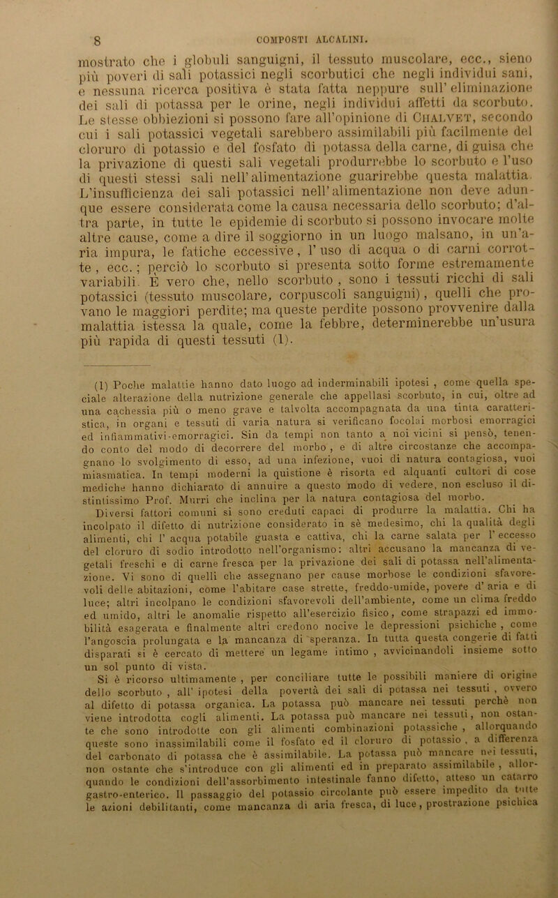 mostrato che i globuli sanguigni, il tessuto muscolare, ecc., sieno piu poveri di sali potassici negli scorbutici che negli individui sani, e nessuna ricerca positiva e stata fatta neppure sull’ eliminazione dei sali di potassa per le orine, negli individui affetti da scorbuto. Le stesse obbiaizioni si possono Care alVopinione di Chalvet, secondo cui i sali potassici vegetali sarebbero assimilabili piu facilrnente del cloruro di potassio e del fosfato di potassa della carne, di guisa che la privazione di questi sali vegetali produrrebbe lo scorbuto e l’uso di questi stessi sali nell’ alimentazione guarirebbe questa malattia. L’insufflcienza dei sali potassici nell’alimentazione non deve adun- que essere considerata come la causa necessaria dello scorbuto; d ul- tra parte, in tutte le epidemie di scorbuto si possono invocare molte altre cause, come a dire il soggiorno in un luogo malsano, in un’a- ria impura, le fatiche eccessive, 1’ uso di acqua o di earni corrot- te , ecc.; perciö lo scorbuto si presenta sotto forme estremamente variabili. E vero che, nello scorbuto , sono i tessuti ricchi di sali potassici (tessuto muscolare, corpuscoli sanguigni), quelli che pro- vano le maggiori perdite; ma queste perdite possono provvenire dalla malattia istessa la quäle, come la febbre, determinerebbe unusura piu rapida di questi tessuti (1). (1) Poche malatlie hanno dato luogo ad inderminabili ipotesi , come quella spe- ciale alterazione della nutrizione generale che appellasi scorbuto, in cui, oltre ad una cachessia piu o meno grave e talvolta accompagnata da una tinta caratteri- stica, in organi e tessuti di varia natura si verificano focolai morbosi emorragici ed infiammativi• emorragici. Sin da tempi non tanto a^ noi vicini si penso, tenen- do conto del modo di decorrere del inorbo , e di altre circostanze che accompa- gnano lo svolgimento di esso, ad una infezione, vuoi di natura contagiosa, vuoi miasmatica. In tempi moderni la quistione e risorta ed alquanti cultori di cose mediche hanno dichiarato di annuire a questo modo di vedere, non escluso il di- stintissimo Prof. Murri che inclina per la natura contagiosa del morbo. Diversi fattori comuni si sono creduti capaci di produrre la malattia. Chi ha incolpato il difetto di nutrizione considerato in se medesimo, chi la qualitä degli alimenti, chi 1’ acqua potabile guasta e cattiva, chi la carne salata per 1’ eccesso del cloruro di sodio introdotto nell organismo'. altri accusano la mancanza di \e- getali freschi e di carne fresca per la privazione dei sali di potassa nell alimenta- zione. Vi sono di quelli ehe assegnano per cause morbose le condizioni sfavore- voli delle abitazioni, come l’abitare case strette, freddo-umide, povere d’aria e di luc.e; altri incolpano le condizioni sfavorevoli dell’ambiente, come un clima ireddo ed umido, altri le anomalie rispetto all’esercizio fisico, come strapazzi ed imrno- bilitä esagerata e finalmente altri credono nocive le depressioni psichiclie , come l’angoscia prolungata e la mancanza di speranza. In tutta questa c.ongerie di fatii disparati si e cercato di mettere un legame intimo , avvicinandoli insieme sotto un sol punto di vista. Si ö ricorso ultimamente , per conciliare tutte le possibili maniere di origine dello scorbuto , all’ ipotesi della povertä dei sali di potassa nei tessuti , oweio al difetto di potassa organica. La potassa puö mancare nei tessuti perche non viene introdotta cogli alimenti. La potassa puö mancare nei tessuti, non ostan- te che sono introdotte con gli alimenti combinazioni potassiche , allorquando queste sono inassimilabili come il fosfato ed il cloruro di potassio . a differenza del carbonato di potassa che e assimilabile. La potassa puö mancare nei tessuti, non ostante che s’introduce con gli alimenti ed in preparato assimilabile , allor- quando le condizioni dell’assorbimento intestinale fanno difetto, atteso un catarro gastro-enterico. Il passaggio del potassio circolante puö essere impedito ca tuitv le azioni debilitanti, come mancanza di aria tresca, di luce, prostrazione psic lica