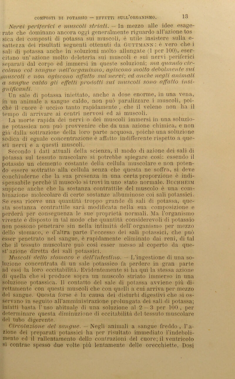 Nervi periferici e muscoli striati. — In mezzo alle idee esage- rate ehe dominano ancora oggi generalmente rignardo all’azione tos sica dei composti di potassa sui muscoli, e utile insistere sulla e- sattezza dei risultati seguenti ottenuti da Guttmann : e vero che i sali di potassa anche in soluzioni molto allungate (1 per 100), eser- citano un’ azione molto deleteria sui muscoli e sui nervi periferici separali dal corpo ed .immersi in queste soluzioni; ma quando cir- colano eol sangue nell'organismo, agiscono molto debolmente sui ■muscoli e non agiscono affatto sui nervi; ed anche negli animali a sangue caldo gli effetti prodotti sui muscoli sono affatto in.si- gnificanti. Un sale di potassa iniettato, anche a dose enorme, in una vena, in un animale a sangue caldo, non puö paralizzare i muscoli, poi- che il cuore e ucciso tanto rapidamente , che il veleno non ha il tempo di arrivare ai centri nervosi ed ai muscoli. La morte rapida dei nervi o dei muscoli immersi in una soluzio- ne potassica non puö provvenire che da una azione chimica, e non giä dalla sottrazione della loro parte acquosa, poiche una soluzione sodica di eguale concentrazione e affatto indifferente rispetto a que- sti nervi e a questi muscoli. Secondo i dati attuali della scienza, il modo di azione dei sali di potassa sui tessuto muscolare si potrebbe spiegare cosi: essende il potassio un elemento costante della cellula muscolare e non peten- do essere sottratto alla cellula senza che questa ne soffra, si deve conchiuderne che la sua presenza in una certa proporzione e indi- spensabile perche il muscolo si trovi in uno stato normale. Büchheim suppone anche che la sostanza contrattile dei muscolo e una com- binazione molecolare di certe' sostanze albuminose coi sali potassici. Se essa riceve una quantitä troppo grande di sali di potassa, que- sta sostanza contrattile sarä modificata nella sua composizione e perdera per conseguenza le sue proprietä normali. Ma 1’organismo vivente e disposto in tal modo che quantitä considerevoli di potassio non possono penetrare sin nella intimitä dell’ organismo per mezzo dello stomaco, e d’altra parte l’eccesso dei sali potassici, che puö esser penetrato nel sangue, e rapidamente eliminato dai reni, di tal che il tessuto muscolare puö cosi esser messo al coperto da que- st’ azione diretta dei sali potassici. Muscoli dello stomaco e delVintestino. — L’ingestione di una so- luzione concentrata di un sale potassico fa perdere in gran parte ad essi la loro eccitabilitä. Evidentemente si ha qui la stessa azione di quella che si produce sopra un muscolo striato immerso in una soluzione potassica. Il contatto dei sale di potassa avviene piü di- rettamente con questi muscoli che con quelli a cui arriva per mezzo dei sangue. Questa forse e la causa dei disturbi digestivi che si os- servano in seguito airamministrazione prolungata dei sali di potassa; infatti basta 1’ uso abituale di una soluzione al 2 — 3 per 100, per determinare questa diminuzione di eccitabilitä dei tessuto muscolare dei tubo digerente. Circolazione dei sangue. — Negli animali a sangue freddo , l’a- zione dei preparati potassici ha per risultato immediato l’indeboli- mento ed il rallentamento dello contrazioni dei cuore; il ventricolo si contrae spesso due volte piü lentamente clelle orecchiette. Dosi