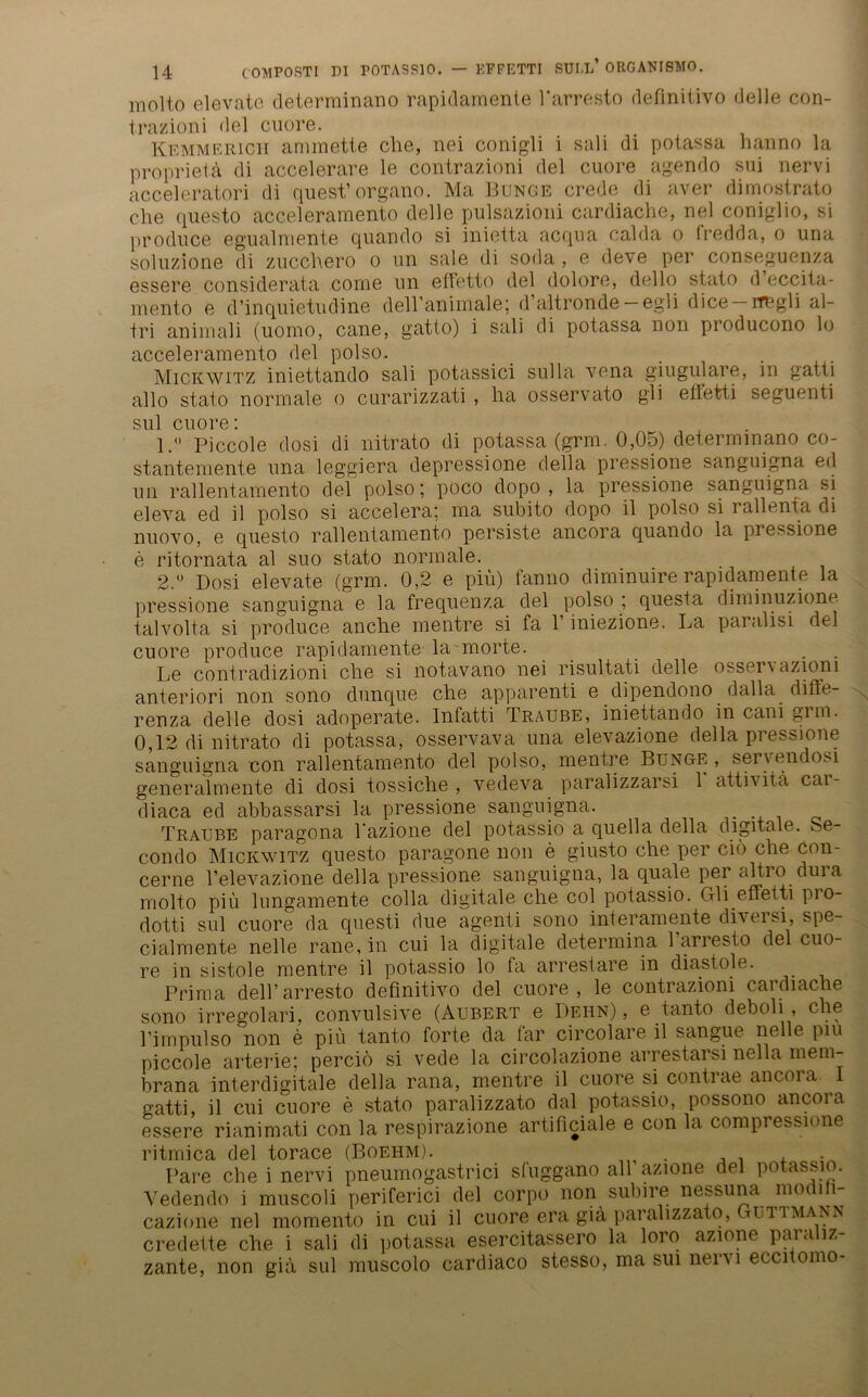 molto elevate determinano rapidamente l'arresto deflnitivo delle con- trazioni del cuore. Kemmerich ammette ehe, nei conigli i sali di potassa hanno la proprieta di accelerare le contrazioni del cuore agendo sui nervi acceleratori di quest’organo. Ma Bunge crede di aver dimostrato che questo acceleramento delle pulsazioni cardiache, nel coniglio, si prodnce egualmente quando si inietta acqua calda o fredda, o una soluzione di zucchero o un sale di soda , e deve per conseguenza essere considerata come un ettetto del dolore, dello stato d eccita- mento e d’inquietndine deH’animale; d altronde — egli dice — rmgli al- tri animali (uomo, cane, gatto) i sali di potassa non producono lo acceleramento del polso. . ... Mickwitz iniettando sali potassici sulla vena giugulare, m gatti allo stato normale o curarizzati , ha osservato gli effetti seguenti sul cuore: 1.  Piccole dosi di nitrato di potassa (grm. 0,05) determinano co- stantemente una leggiera depressione della pressione sanguigna eil un rallentamento del polso; poco dopo , la pressione sanguigna si eleva ed il polso si accelera: ma subito dopo il polso si rallenta di nuovo, e questo rallentamento persiste ancora quando la piessione e ritornata al suo stato normale. 2. ° Dosi elevate (grm. 0,2 e prn) fanno diminuire rapidamente la pressione sanguigna e la frequenza del polso ; questa diminuzione talvolta si produce anche mentre si fa 1 iniezione. La pai alisi del cuore produce rapidamente la morte. . Le contradizioni che si notavano nei risultati delle osservazioni anteriori non sono dunque che apparenti e dipendono dalla diffe- renza delle dosi adoperate. Infatti Traube, iniettando in cani grm. 0,12 di nitrato di potassa, osservava una elevazione della pressione sanguigna con rallentamento del polso, mentre Bunge, servendosi generalmente di dosi tossiche, vedeva paralizzarsi 1 attivita cai- diaca ed abbassarsi la pressione sanguigna. Traube paragona l azione del potassio a quella della digitale. Se- condo Mickwitz questo paragone non e giusto che per ciö che con- cerne l’elevazione della pressione sanguigna, la quäle per altro duia molto piü lungamente colla digitale che col potassio. Gli effetti pio- dotti sul cuore da questi due agenti sono interamente diversi, spe- cialmente nelle rane, in cui la digitale determina 1 arresto del cuo- re in sistole mentre il potassio lo fa arresiare in diastole. Prima dell’arresto deflnitivo del cuore, le contrazioni cardiache sono irregolari, convulsive (Aubert e Dehn), e tanto deboli, che Lim pul so non e piü tanto forte da far circolare il sangue nelle piu piccole arterie; percio si vede la circolazione arrestarsi nella mein- brana interdigitale della rana, mentre il cuore si contrae ancora 1 gatti, il cui cuore e stato paralizzato dal potassio, possono ancora essere rianimati con la respirazione artificiale e con la compressione ritmica del torace (Boehm). , . Pare che i nervi pneumogastrici sfuggano all azione del potassio. Vedendo i muscoli periferici del corpo non subire nessuna modih- cazione nel momento in cui il cuore era giä paralizzato, Guitmann credette che i sali di potassa esercitassero la loro azione paraliz- zante, non giä sul muscolo cardiaco stesso, ma sui nervi eccnomo-