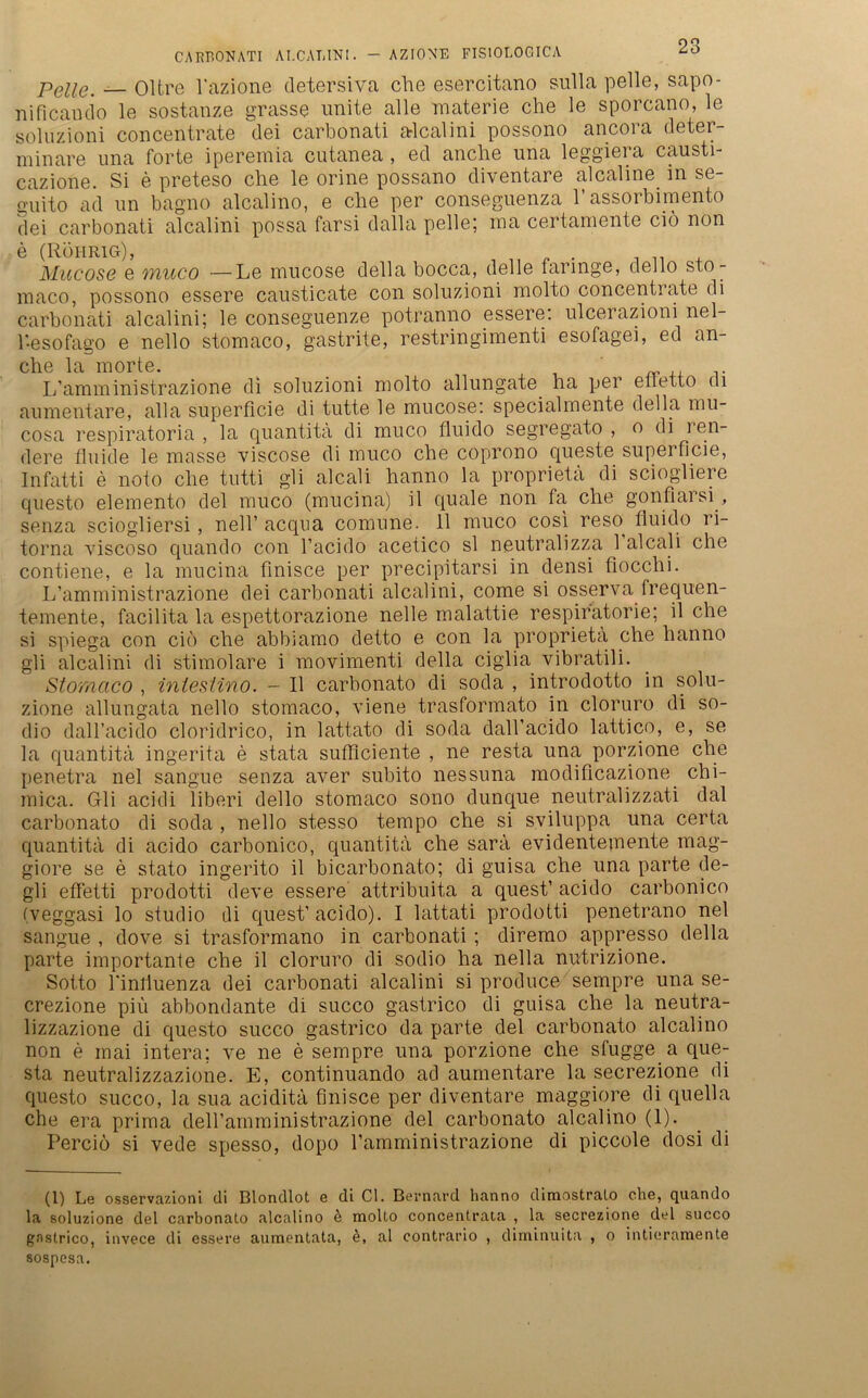 Pelle. — Oltre l’azione detersiva che esercitano sulla pelle, sapo- nificaudo le sostanze grasse unite alle materie che le sporcano, le soluzioni concenträte dei carbonati alcalini possono ancora deter- minare una forte iperemia cutanea , ed anche una leggiera causti- cazione. Si e preteso che le orine possano diventare alcaline in se- g-uito ad un bagno alcalino, e che per conseguenza l’assorbimento dei carbonati alcalini possa farsi dalla pelle; ma certamente cid non e (Rührig), Mucose e muco —Le mucose della bocca, delle faringe, dello sto- mac.o, possono essere causticate con soluzioni molto concentiate di carbonati alcalini; le conseguenze potranno essere: ulcerazioni nel- 1-esofago e nello stomaco, gastrite, restringimenti esofagei, ed an- che la in orte. L’amministrazione di soluzioni molto allungate ha per effetto di aumentare, alla superficie di tutte le mucose: specialmente della mu- cosa respiratoria , la quantita di muco fluido segregato , o di ien- dere fluide le masse viscose di muco che coprono queste supei flcie, Infatti e noto che tutti gli alcali hanno la proprieta di sciogliere questo elemento dei muco (mucina) il quäle non fa che gonflarsi, senza sciogliersi , nell’ acqna comune. 11 muco cosi reso^ fluido ri- torna viscoso quando con l’acido acetico sl neutralizza 1 alcali che contiene, e la mucina fmisce per precipitarsi in densi fiocchi. L’amministrazione dei carbonati alcalini, come si osserva frequen- temente, facilita la espettorazione nelle malattie respiratorie; il che si spiega con cio che abbiamo detto e con la proprieta che hanno gli alcalini di stimolare i movimenti della ciglia vibratili. Stomaco , intestino. - Il carbonato di soda , introdotto in solu- zione allungata nello stomaco, viene trasformato in cloruro di so- dio dall’acido cloridrico, in lattato di soda dall’acido lattico, e, se la quantita ingerita e stata sufficiente , ne resta una porzione che penetra nel sangue senza aver subito nessuna modificazione chi- mica. Gli acidi liberi dello stomaco sono dunque neutralizzati dal carbonato di soda , nello stesso tempo che si sviluppa una certa quantita di acido carbonico, quantita che sarä evidenteqiente mag- giore se e stato ingerito il bicarbonato; di guisa che una parte de- gli effetti prodotti deve essere attribuita a quest’ acido carbonico (veggasi lo Studio di quest’acido). I lattati prodotti penetrano nel sangue , dove si trasformano in carbonati; diremo appresso della parte importante che il cloruro di sodio ha nella nutrizione. Sotto rinliuenza dei carbonati alcalini si produce sempre una se- crezione piü abbondante di succo gastrico di guisa che la neutra- lizzazione di questo succo gastrico da parte dei carbonato alcalino non e inai intera; ve ne e sempre una porzione che sfugge a que- sta neutralizzazione. E, continuando ad aumentare la secrezione di questo succo, la sua aciditä fmisce per diventare maggiore di quella che era prima deH’amministrazione dei carbonato alcalino (1). Perciö si vede spesso, dopo l’amministrazione di piccole dosi di (1) Le osservazioni di Blondlot e di CI. Bei'nard hanno dimostralo che, quando la soluzione dei carbonato alcalino e molto concentrata , la secrezione dei succo gastrico, invece di essere aumentata, ö, al contrario , diminuita , o intieramente sospesa.