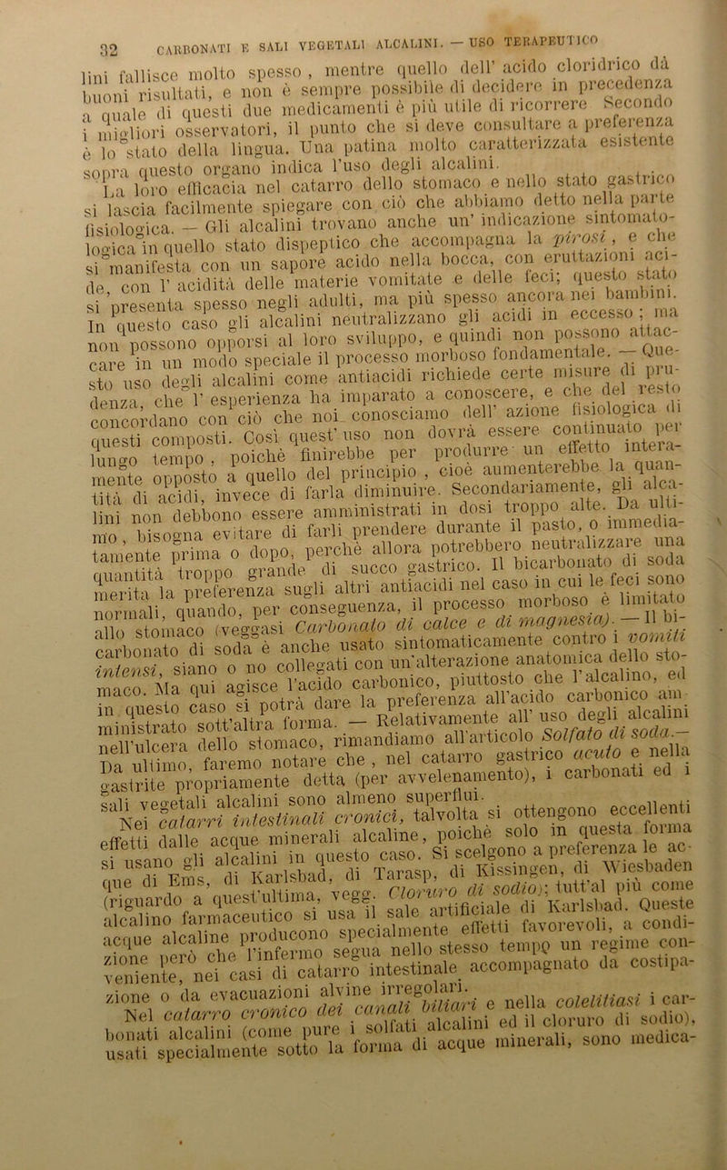 lini fallisce molto spesso , mentre quello dell’acilo cloridrico da buoni risultati, e non e sempre possibiie di decidere m precedenza •t quäle di questi due medicamenti e piü utile di ricorrere Secondo i inioliori osservatori, il punto che si deve consultare a prefeien/a e io°stato della lingua. Una patina molto caratterizzata esistente sonra questo organo indica l’uso degli alcalini. , . ' La loi'o efficacia nel catarro dello stomaco e nello stato pstnco si lascia facilmente spiegare con cm che abbiamo detto nella pai l lisiolomca. — Gli alcalini trovano anche un’ indicazione sintomato- loo-ica in quello stato dispeptico che accompagna la pirosi, e che si”manifesta con un sapore acido nella bocca, con eruttazioni aci de con 1’ aciditä delle materie vomitate e delle teer, questo stato si ’nresenta spesso negli adulti, ma piu spesso ancoianei bam In ^ciuesto caso gh alcalini neutral izzano gli acidi m eccesso ; ma non nossono opporsi al loro sviluppo, e quindi non possono attac- care in un modo speciale il processo morboso fondamentale. >)ue- sto u o de°'lT alcalini come kntiacidi richiede certe misure di pru- tu^ che 1’ esperienza ha imparato a conoscere, e che del resto co cord^o con cöche noi conosciamo dell’ azione fisiologica di ouestT co^postl Cosi quest’uso non dovrä essere conünuato per limcro tempo . poiche flnirebbe per produrre- un elfetto mteia- inpute ouDOsto a quello del principio , cioe aumenterebbe la quau- tita di acidi invece di farla diminuire. Secondanamente, gli alca- lini non debbono essere amministrati m dosi troppo*ilte..Da \\i mo bisogna evitare di farli prendere durante il pasto, o imrne na + ’ ntp mima o dopo, perche allora potrebbero neutralizzaie una mm itä trrnno grande di succo gastrico. Il bicarbonato di soda S ia n re ihren za sugli altri antiacidi nel caso in cm le-feci sono kormäi quando, per conseguenza, il processo morboso e limitato min stmnaco (veggasi Carbonaio di calce e di magnesia). -Ilbi- a «\nche usato sintomaticamente contro i nomitt Cai ,imo o no coheoati con un alterazione anatomica dello sto- a^iace0? acido carbonico, piuttosto che l’alcalino, ed maco. Ma qui ao fec , nreferenza all’acido carbomco am ». all’ »so degli alcalini nell’ulcera dello stomaco, rimandiamo all'articolo Solfato di soda. Da nliüno faremo nota.4 che , nel catarro gastrico acuto e nella «aslrite propriajnente detta (per avvelenamento), 1 carbonati “n ei'mitritüefunaU crS/XoHa si ottengono eccellenti q«e di Ems, d. Ka,d%0dion lutt’al piü come (riguardo a questulüma 'eg*. tificia]e di Karlsbad. Queste alcalmo farmaceutico si usa il saic an f vorevoli a condi- ÄÄK Ä^ue minerali, sono medica-