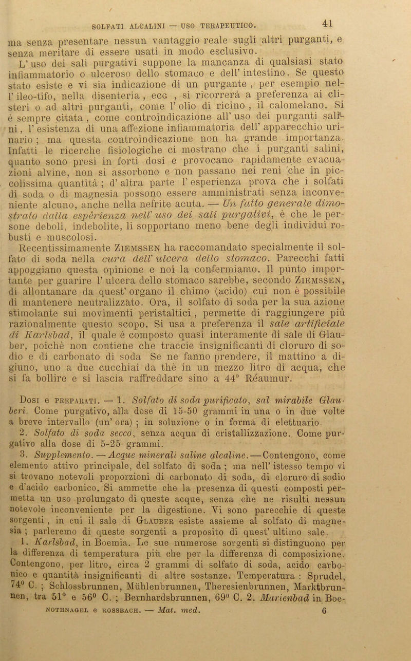 ma senza presentare nessun vantaggio reale sugli altri purganti, e senza raeritare di essere usati in modo esclusivo. L’ uso dei sali purgativi suppone la manoanza di qualsiasi stato infiammatorio o ulceroso dello stomaoo e dell’ intestino. Se questo stato esiste e vi sia indicazione di un purgaute , per esempio nel- 1’ ileo-tifo, nella disenteria , eca , si ricorrerä a preferenza ai cli- steri o ad altri purganti, come 1’ olio di ricino , il calomelano. Si e sempre citata , come controindicazione all’ uso dei purganti sali4- ni, 1’ esistenza di una affezione inflammatoria dell’ apparecchio uri- nario ; ma questa controindicazione non ha grande importanza. Infatti le ricerche flsiologiche ci mostrano che i purganti salini, quanto sono presi in forti dosi e provocano rapidamente evacua- zioni alvine, non si assorbono e non passano nei reni che in pic- colissima quantitä ; d’ altra parte 1’ esperienza prova che i solfati di soda o di magnesia possono essere amministrati senza inconve- niente alcuno, anche nella nefrite acuta. —• Un fatto generale dirno- strato clalla esperienza nell' uso dei sali purgativi, e che le per- sone deboli, indebolite, li sopportano meno bene degli individui ro- busti e muscolosi. Recentissimamente Ziemssen ha raccomandato specialmente il sol- fato di soda nella cura dell' ulcera dello stomaco. Parecchi fatti appoggiano questa opinione e noi la confermiamo. Il punto impor- tante per guarire 1’ ulcera dello stomaco sarebbe, secondo Ziemssen, di allontanare da quest’ organo il chimo (acido) cui non e possibile di mantenere neutralizzato. Ora, il solfato di soda per la sua azione stimolante sui movimenti peristaltici, permette di raggiungere piü razionalmente questo scopo. Si usa a preferenza il sale artificiale di Karlsbad, il quäle e composto quasi interamente di sale di Glau- ber, poiche non contiene che traccie insignificanti di cloruro di so- dio e di carbonato di soda Se ne fanno prendere, il mattino a di- giuno, uno a due cucchiai da the in un mezzo litro di acqua, che si fa bollire e si lascia raffreddare sino a 44° Reaumur. Dosi e preparati. — 1. Solfato di soda purificato, sal mirabile Glau- ben. Come purgativo, alla dose di 15-50 grammi in una o in due volte a breve intervallo (un’ora) ; in soluzione o in forma di elettuario. 2. Solfato di soda secco, senza acqua di cristallizzazione. Come pur- gativo alla dose di 5-25 grammi. 3. Supplemenio. —Acquc minerali saline alcaline. — Contengono, come elemento attivo principale, dei solfato di soda ; ma nell’ istesso tempo vi si trovano notevoli proporzioni di carbonato di soda, di cloruro di sodio e d’acido carbonico. Si ammette che la presenza di questi composti per- metta un uso prolungato di queste acque, senza che ne risulti nessun notevole inconveniente per la digestione. Yi sono parecchie di queste sorgenti , in cui il sale di Glauber esiste assieme al solfato di magne- sia ; parleremo di queste sorgenti a proposito di quest’ ultimo sale. 1. Karlsbad, in Boemia. Le sue numerose sorgenti si distinguono per la differenza di teinperatura piü che per la differenza di composizione. Contengono, per litro, circa 2 grammi di solfato di soda, acido carbo- nico e quantitä insignificanti di altre sostanze. Teinperatura : Sprudel, ^4° C. ; Schlossb runnen, Mühlenbrunnen, Theresienbrunnen, Mai’ktbrun- nen, tra 51° e 56° C. ; Bernhardsbrunnen, 69° C. 2. Marienbad in Boe- nothnaqel e rossbach. — Mat. med. 6