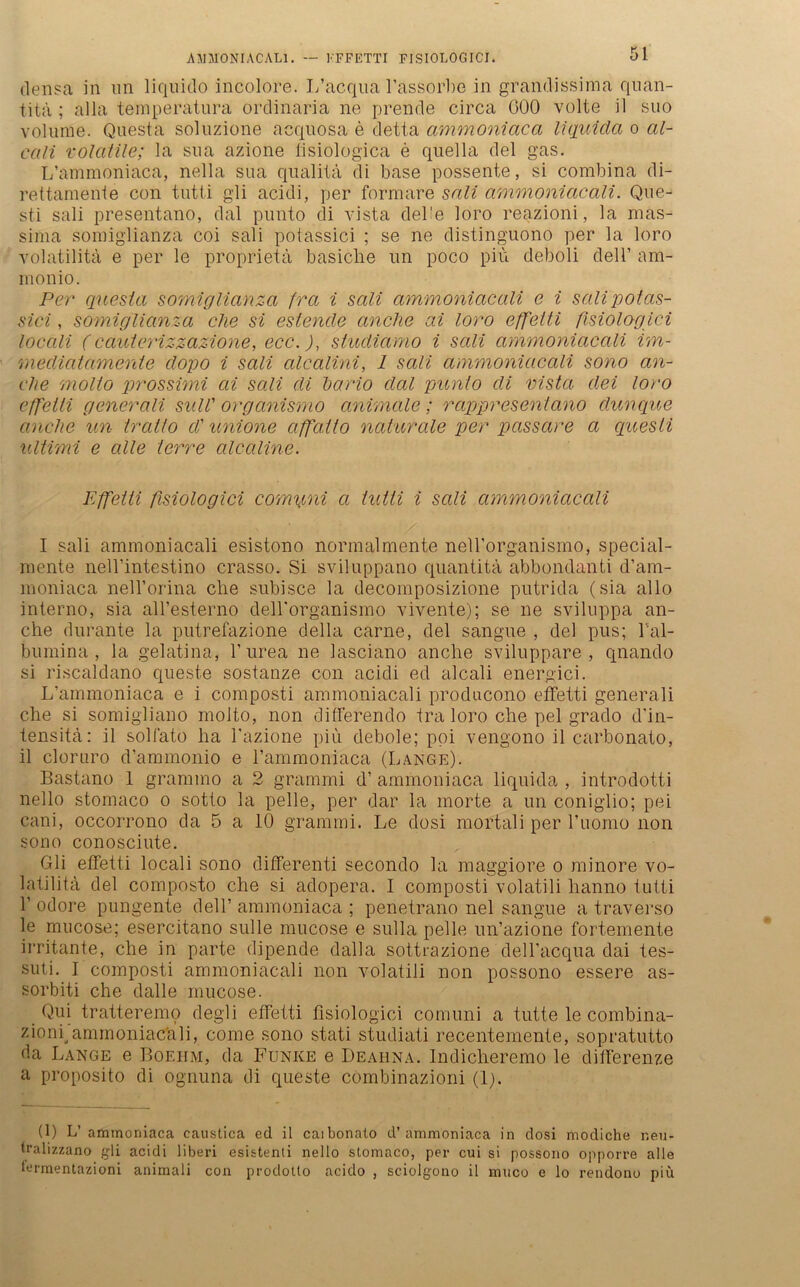 densa in un liquido incolore. I/acqua l’assorbe in grandissima quan- titä ; alla temperatura ordinaria ne prende circa G00 volle il suo volurne. Questa soluzione acqnosa e detta ammoniaca liquida o al- cali volatile; la sua azione fisiologica e quella del gas. I/atninoniaca, nella sua qualitä di base possente, si combina di- rettamenie con tutti gli acidi, per formare sali ammoniacali. Que- sti sali presentano, dal punto di vista del'e loro reazioni, la mas- sima somiglianza coi sali polassici ; se ne distinguono per la loro volatilitä e per le proprietä basiche un poco piü deboli dell’ am- monio. Per questa so?niglianza fra i sali ammoniacali e i salipotas- sici, somiglianza che si estende anclie ai loro effetti fisiologici locali (cauterizzazione, ecc.), studiamo i sali ammoniacali im- mediatamente dopo i sali alcalini, 1 sali ammoniacali sono an- che molto prossimi ai sali di dar io dal punto di vista dei loro effetti generali suW organismo animale; rappresentano dunque anclie un tratto d' unione affaito naturale per passare a quesli Ultimi e alle lerre alcaline. Effetti fisiologici comymi a tutti i sali ammoniacali I sali ammoniacali esistono normalmente neU’organismo, special- mente nell’intestino crasso. Si sviluppano quantitä abbondanti d’am- moniaca nell’orina che subisce la decomposizione putrida (sia allo interno, sia all’esterno dell'organismo vivente); se ne sviluppa an- che durante la putrefazione della carne, del sangue , del pus; hal- bumina, la gelatina, l’urea ne lascfe.no anclie sviluppare , qnando si riscaldano queste sostanze con acidi ed alcali energici. L’ammoniaca e i composti ammoniacali producono effetti generali che si somigliano molto, non differendo tra loro che pel grado d’in- tensitä: il solfato ha l'azione piü debole; poi vengono il carbonato, il clor uro d’ammonio e 1’ammoniaca (Lange). Bastano 1 grammo a 2 grammi d’ ammoniaca liquida , introdotti nello stomaco o sotto la pelle, per dar la morte a un coniglio; pei cani, occorrono da 5 a 10 grammi. Le dosi mortali per l’uomo non sono conosciute. Gli effetti locali sono differenti secondo la maggiore o minore vo- latilitä, del composto che si adopera. I composti volatili lianno tutti 1’ odore pungente dell’ ammoniaca ; penetrano nel sangue a traverso le mucose; esercitano sulle mucose e sulla pelle un’azione fortemente irritante, che in parte dipende dalla sottrazione delhacqua dai tes- suti. I composti ammoniacali non volatili non possono essere as- sorbiti che dalle mucose. Qui tratteremo degli effetti fisiologici cornuni a tutte le combina- zionrammoniacali, come sono stati studiati recentemente, sopratutto da Lange e Boei-im, da Funke e Deai-ina. Indicheremo le differenze a proposito di ognuna di queste combinazioni (I). (1) L’ ammoniaca caustica ed il caibonato d’ammoniaca in dosi modiche r.eu- tralizzano gli acidi liberi esistenti nello stomaco, per cui si possono opporre alle termentazioni animali con prodotto acido , sciolgono il muco e lo rendono piü