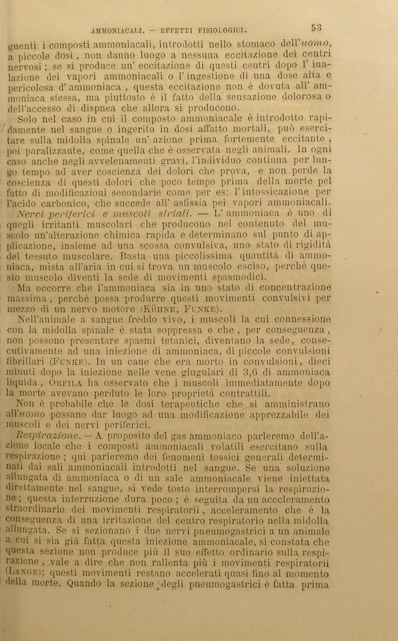 AMMONIACALI. — EFFETTI FISIOI.OGICI. o-uenti: i composti ammoniacali, introdotti nello stomaco deXYuomo, a piccole dosi , non danno luogo a nessuna eccitazione dei centri nervosi; se si produce un’ eccitazione di questi centri dopo 1' ina- lazione dei vapori ammoniacali o 1’ ingestione di nna dose alta e pericolosa d’ ammoniaca , questa eccitazione non e dovuta all’ am- moniaca stessa, ma piuttosto e il fatto della sensazione dolorosa o dell’accesso di dispnea che allora si producono. Solo nel caso in cui il composto aminoniacale e introdotto rapi- damente nel sangne o ingerito in dosi affatto mortali, puö eserci- tare sulla midolla spinale nn’ azione prima fortemente eccitante , poi paralizzante, come quella che e osservata negli animali. In ogni caso anclie negli avvelenamenti gravi, l’individuo continua per lun- go tempo ad aver coscienza dei dolori che prova, e non perde la coscienza di questi dolori che poco tempo prima della morte pel fatto di modificazioui secondarie come per es: Y intossicazione per l’acido carbonico, che succede all’ asfissia pei vapori ammoniacali. Nervi periferici e muscoli s/riati. — L’ ammoniaca e nno di quegli irritanti muscolari che producono nel contenuto dei mu- scolo un’alterazione chimica rapida e determinano sul punto di ap- plicazione, insieme ad una scossa convulsiva, uno stato di rigidila dei tessuto muscolare. Basta una piccolissima quantita di ammo- niaca, mista all’aria in cui si trova un muscolo esciso, perche que- sto muscolo diventi la sede di movimenti spasmodici. Ma occorre che Vammoniaca sia in uno stato di concentrazione massima , perche possa produrre questi movimenti convulsivi per mezzo di un nervo motore (Kühne, Funke). Nell’animale a sangue freddo vivo, i muscoli la cui connessione con la midolla spinale e stata soppressa e che , per conseguenza , non possono presentare spasmi tetanici, diventano la sede, conse- cutivamente ad una iniezione di ammoniaca, di piccole convulsioni fibrillari (Funke). In un cane che era morto in convulsioni, dieci minuti dopo la iniezione nelle vene giugulari di 3,6 di ammoniaca liquida , Orfila ha osservato che i muscoli immediatamente dopo la morte avevano perduto le loro proprietä contrattili. Non e probabile che le dosi terapeutiche che si amministrano alYuomo possano dar luogo ad una modificazione apprezzabile dei muscoli e dei nervi periferici. Respir azione. — A proposito dei gas ammoniaco parleremo dell’a- zione locale che i composti ammoniacali volatili esercitano sulla respirazione ; qui parleremo dei fenomeni tossici generali determi- nati dai sali ammoniacali introdotti nel sangue. Se una soluzione allungata di ammoniaca o di un sale ammoniacale viene iniettata direttamente nel sangue, si vede tosto interrompersi la respirazio- ne ; questa interruzione dura poco ; e seguita da un acccleramento straordinario dei movimenti respiratorii, acceleramento che e la conseguenza di una irritazione dei centro respiratorio nella midolla allungata. Se si sezionano i due nervi pneumogastrici a un animale a cui si sia gia fatta questa iniezione ammoniacale, si constata che questa sezione non produce piii il suo effetto ordinario sulla respi- uazione , vale a dire che non rallenta piü i movimenti respiratorii (Lange); questi movimenti restano accelerati quasi fmo al momento della morte. Quando la sezione hlegli pneumogastrici e fatta prima