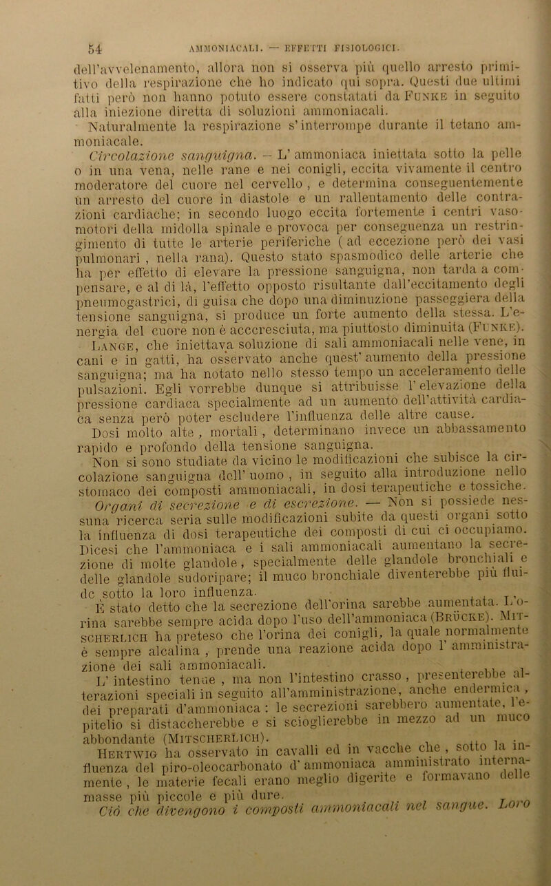 dell’avvelenamento, allora non si osserva piü quello arresto primi- tive» della respirazione che ho indicato qui sopra. Questi due Ultimi fatti perö non hanno potuto essere constatati da Funke in seguito alla iniezione diretta di soluzioni amrnoniacali. Naturahnente la respirazione s’ interrompe durante il tetano am- moniacale. Circolazionc sanguigna. - L’ ammoniaca iniettata sotto la pelle o in una venia, nelle rane e nei conigli, eccita vivamente il centro moderatore del citore nel cervello , e determina conseguentemente un arresto del cuore in diastole e un rallentamento delle contra- zioni cardiaclie; in secondo luogo eccita l'ortemente i centri vaso- motori della midolla spinale e provoca per conseguenza un restrin- gimento di tutte le arterie periferiche (ad eccezione perö dei vasi pulmonari , nella rana). Questo stato spasmodicö delle arterie che ha per effetto di elevare la pressione sanguigna, non tarda a com - pensare, e al di la, l’effetto opposto risultante dall’eccitamento degli pneumogastrici, di guisa che dopo una diminuzione passeggiera della tensione sanguigna, si produce un forte aumento della stessa. L e- nergia del cuore non e acccresciuta, ma piuttosto diminuita (Funke). Lange, che iniettava soluzione di sali amrnoniacali nelle vene, in cani e in gatti, ha osservato anche quest aumento della pressione sanguigna; ma ha notato nello stesso tempo un acceleramento delle pulsazioni. Egli vorrebbe dunque si attribuisse 1’ elevazione della pressione cardiaca specialmente ad un aumento dell attivita cai dia- ca senza perö poter escludere l’influenza delle altre cause. Dosi molto alte , mortali, determinano invece un abbassamento rapido e profondo della tensione sanguigna. _ . Non si sono studiate da vicino le modiücazioni che subisce la cn- colazione sanguigna dell’ uomo , in seguito alla introduzione nello stornaco dei composti amrnoniacali, in dosi terapeutiche e tossiche. Organi di secrezione e di escrezione. — Non si possiede nes- suiia ricerca seria sulle modificazioni subite da questi oigani sotto la Influenza di dosi terapeutiche dei composti di cui ci occupiamo. Dicesi che l’ammoniaca e i sali amrnoniacali aumentano la secre- zione di molte glandole, specialmente delle glandole bronchiali e delle glandole sudoripare; il muco bronchiale diventerebbe piu flui- de sotto la loro influenza. . ,, , , T» E stato detto che la secrezione dell'orina sarebbe aumentata. L o- rina sarebbe sempre acida dopo l’uso deirammoniaca (Brücke). IN it- scherlich ha preteso che l’orina dei conigli, la quäle normalmente e sempre alcalina , prende una reazione acida dopo 1 amramistra- zione dei sali amrnoniacali. , L’ intestino tenue , ma non l’intestino crasso , presenterebbe al- terazioni special! in seguito all’amministrazione, anche endermica , dei preparati d’ammoniaca : le secrezioni sarebbero aumentate, e- pitelio si distaccherebbe e si scioglierebbe in mezzo ad un muco abbondante (Mitscherlich). ,, , • Hertwig ha osservato in cavalli ed in vacche che , sotto la - fluenza del piro-oleocarbonato d' ammoniaca ammimstrato mte a- rnente , le materie fecali erano meglio digerite e formavano delle masse piü piccole e piü dure. _ . T Ciö ehe divengono i composti cuiwioniacctli ncl scuigue. >