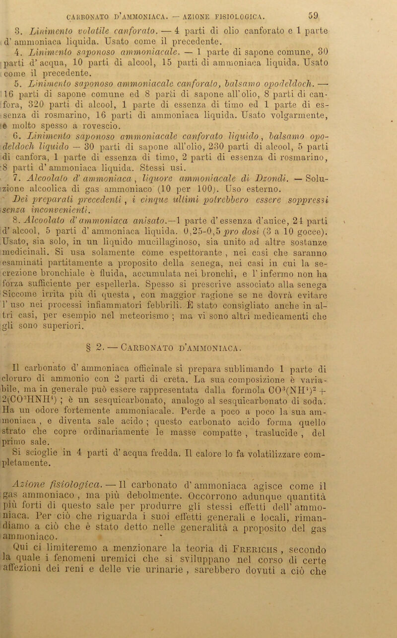 8. Linimento volotile canforato. — 4 parti di olio canforato e 1 parte d’ ammoniaea liquida. Usato come il precedente. 4. Linimento saponoso ammoniacale. — 1 parte di sapone comune, 30 parti d’acqua, 10 parti di alcool, 15 parti di ammoniaea liquida. Usato coine il precedente. 5. Linimento saponoso ammoniacale canforato, balsamo opodeldocli. —• 16 parti di sapone comune ed 8 parti di sapone all’olio, 8 parti di can- fora, 320 parti di alcool, 1 parte di essenza di timo ed 1 parte di es- senza di rosmarino, 16 parti di ammoniaea liquida. Usato volgarmente, e molto spesso a rovescio. 6. Linimento saponoso ammoniacale canforato liquido, balsamo opo- deldoch liquido — 30 parti di sapone all’olio, 230 parti di alcool, 5 parti di canfora, 1 parte di essenza di timo, 2 parti di essenza di rosmarino, •8 parti d’ ammoniaea liquida. Stessi usi. 7. Alcoolato d’ ammoniaea , liquore ammoniacale di Lzondi. — Solu- zione alcoolica di gas ammoniaco (10 per 100;. Uso esterno. Lei preparaii precedenü , i cinque Ultimi polrebbero essere soppressi senza inconvenienti. 8. Alcoolato cV ammoniaea anisato. — 1 parte d’essenza d’anice, 21 parti d’alcool, 5 parti d’ammoniaea liquida. 0,25-0,5 pro dosi (3 a 10 gocce). Usato, sia solo, in un liquido mucillaginoso, sia unito ad altre sostanze medicinali. Si usa solamente come espettorante , nei casi che saranno esaminati partitamente a proposito della senega, nei casi in cui la se- crezione bronchiale e fluida, accumulata nei bronchi, e 1’ infermo non ha forza sufiieiente per espellerla. Spesso si prescrive associato alla senega Siccome irrita piii di questa , con maggior ragione se ne dovra evitare 1’ uso nei processi infiammatori febbrili. E stato consigliato anche in al- tri casi, per esempio nei meteorismo ; ma vi sono altri medicamenti che gli sono superiori. § 2. — CARBONATO D’AMMONIACA. Il carbonato d’ ammoniaea officinale si prepara sublimando 1 parte di cloruro di ammonio con 2 parti di creta. La sua composizione e varia- bile, ma in generale puö essere rappresentata dalla formola C03(NH')2 + 2(CO!HNH*) ; b un sesquicarbonato, analogo al sesquicarbonato di soda. Ha un ociore fortemente ammoniacale. Perde a poco a poco la sua am- moniaca , e diventa sale acido ; questo carbonato acido forma quello strato che copre ordinariamente le masse compatte , traslucide , del primo sale. Si scioglie in 4 parti d’ acqua fredda. Il calore lo fa volatilizzare com- pletamente. Azione fisiologicci. — Il carbonato d’ ammoniaea agisce come il gas ammoniaco , ma piü debolmente. Occorrono adunque quantita piü forti di questo sale per produrre gli stessi effetti dell’ ammo- niaca. Per ciö che riguarda i suoi effetti generali e locali, riman- diamo a ciö che e stato detto nelle generalitä a proposito del gas ammoniaco. Qui ci limiteremo a menzionare la teoria di Frericiis , secondo la quäle i fenomeni uremici che si sviluppano nei corso di certe aflezioni dei reni e delle vie urinarie , sarebbero dovuti a cio che