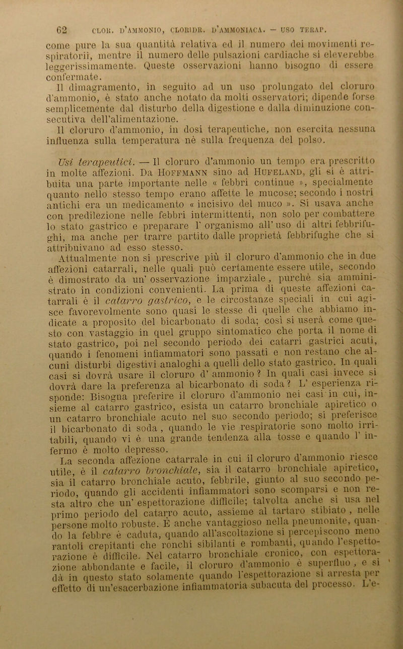 G2 CLOU. d’AMMONIO, C'LOElDR. Ij’aMMGNIACA. - USO TERAP. come pure la sua quantitä relativa ed il numero dei movhnenti re- spiratorii, mentre il numero delle pulsazioni cardiache si eleverebbe leggerissimaraente. Queste osservazioni lianno bisogno di essere conferrnate. 11 dimagramento, in seguito ad un uso prolungato del cloruro d’ammonio, e stato anche notato da molti osservatori; dipende forse semplicemente dal disturbo della digestione e dalla diminuzione con- secutiva dell’alimentazione. 11 cloruro d'ammonio, in dosi terapeuticlie, non esercita nessuna inlluenza sulla temperatura ne sulla frequenza del polso. Usi ierapeutici. — 11 cloruro d’ammonio un tempo era prescritto in molte affezioni. Da Hoffmann sino ad IIufeland, gli si e attri- buita una parte importante nelle « febbri continue », specialmente quanto nello stesso tempo erano affette le mucose; secondo i nostri antichi era un medicamento «incisivo del muco ». Si usava anclie con predilezione nelle febbri intermittenti, non solo per combattere lo stato gastrico e preparare 1'organismo all’uso di altri febbrilu- ghi, ma anche per trarre partito dalle proprietä febbrifughe che si attribuivano ad esso stesso. Attualmente non si prescrive piii il cloruro d’ammonio che in due affezioni catarrali, nelle quali puö certamente essere utile, secondo e dimostrato da un’ osservazione imparziale, purche sia ammini- strato in condizioni convenienti. La prima di queste affezioni ca.- tarrali e il catarro gastrico, e le circostanze speciali in cui agi- sce favorevolmente sono quasi le stesse di quelle che abbiamo in- dicate a proposito del bicarbonato di soda; cosi si usera come que- sto con vastaggio in quel gruppo sintomatico che porta il nome di stato gastrico, poi nel secondo periodo dei catarri gastrici acuti, quando i fenomeni inüammatori sono passati e non restano che al- cuni disturbi digestivi analoghi a quelli del 1 o stato gastrico. ln quali casi si dovra usare il cloruro d’ ammonio ? In quali casi invece si dovrä dare la preferenza al bicarbonato di soda ? L’ esperienza ri- sponde: Bisogna preferire il cloruro d’ammonio nei casi in cui, in- sieme al catarro gastrico, esista un catarro bronchiale apiretico o un catarro bronchiale acuto nel suo secondo periodo; si preferisce il bicarbonato di soda , quando le Affe respiratorie sono molto irri- tabili, quando vi e una grande tendenza alla tosse e quando 1 in- fermo e molto depresso. La seconda affezione catarrale in cui il cloruro d’ammonio riesce utile, e il catarro bronchiale, sia il catarro bronchiale apiretico, sia il catarro bronchiale acuto, febbrile, giunto al suo secondo pe- riodo, quando gli accidenti infiammatori sono scomparsi e non le- sta altro che un’ espettorazione difllcile; talvolta anche si usa nel primo periodo del catarro acuto, assieme al tartaro stibiato , nelle persone molto robuste. E anche vantaggioso nella pneumonite, quan- do la febbre e caduta, quando all’ascoltazione si percepiscono mono rantoli crepitanti che ronchi sibilanti e rombanti, quando 1 espetto- razione e difflcile. Nel catarro bronchiale cronico, con espettora- zione abbondante e facile, il cloruro d’ammonio e supertluo , e si da in questo stato solamente quando 1espettorazione si arresta per effetto di un’esacerbazione infiammatoria subacuta del piocesso. Le-