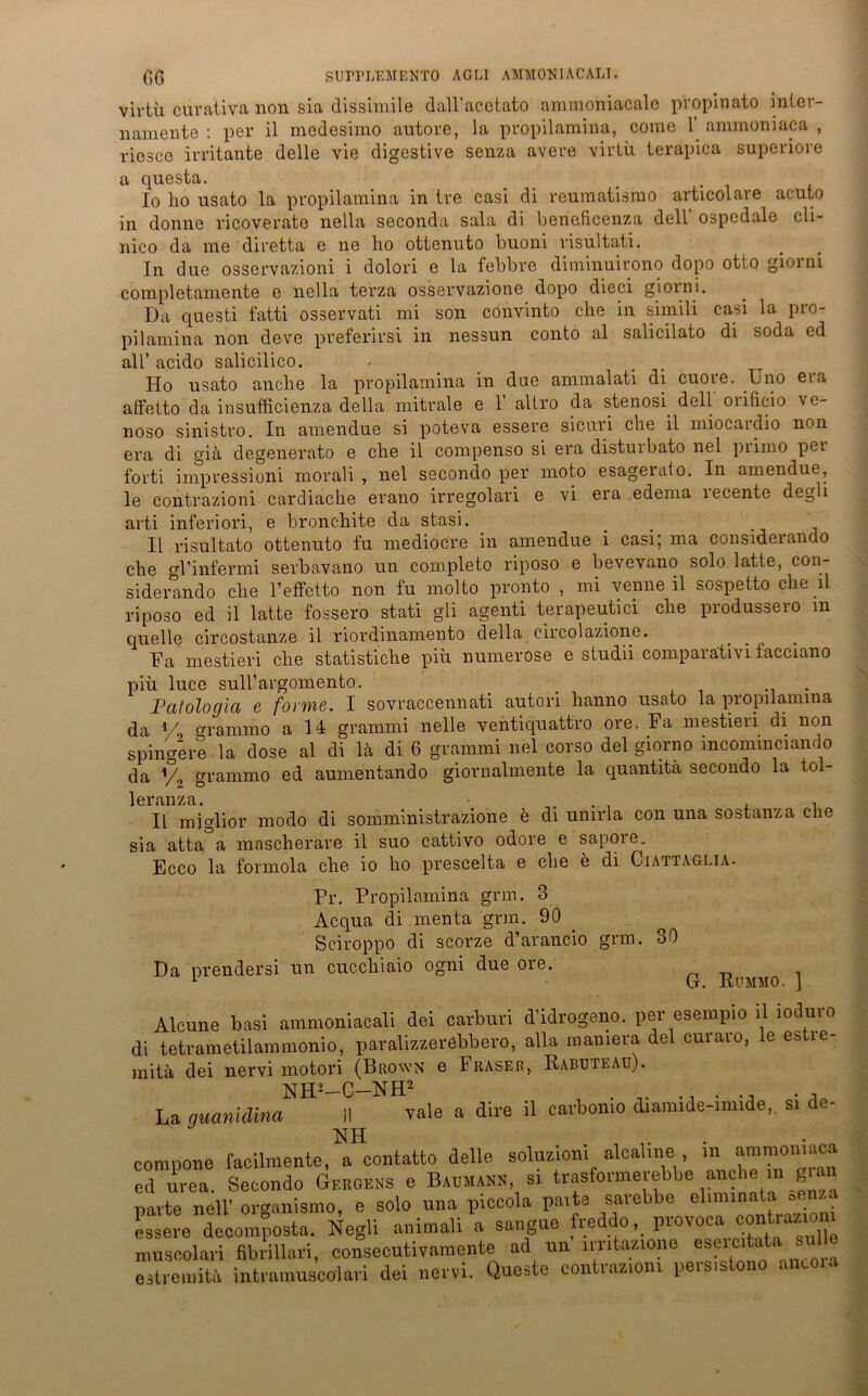 viriü curativa non sia dissimile dall’acetato ammoniacale propinato inier- namente : per il medesimo autore, la propilaraina, corae 1 ammoniaca , riesce irritante delle vie digestive senza avere virtü terapica superiore a questa. _ _ . 10 ho usato la propilamina in Ire casi di reuraatismo articolave acuto in donne ricoverate nella seconda sala di beneficenza dell ospedale cli- nico da me diretta e ne ho ottenuto buoni visultati. In due osservazioni i dolori e la febbre diminuirono dopo otto giorni completamente e nella terza osservazione dopo dieci giorni. Da questi fatti osservati mi son convinto che in simili casi la pro- pilamina non deve preferirsi in nessun conto al salicilato di soda cd all’ acido salicilico. Ho usato anche la propilamina in dae ammalati di cuore. Uno era atfetto da insufficienza della mitrale e 1 allro da stenosi. dell oiißcio ve- noso sinistro. In amendue si poteva essere sicnri che il miocardio non era di giä degenerato e che il compenso si era disturbato nel primo per forti impressioni morali , nel secondo per moto esageralo. In amendue, le contrazioni cardiache erano irregolari e vi era edema recente degli arti inferiori, e bronchite da stasi. 11 risultato ottenuto fu mediocre in amendue i casi; ma considerando che gl’infermi serbavano un completo riposo e bevevano solo latte, con- siderando che l’effetto non fu molto pronto , mi venneil sospetto che il riposo ed il latte fossero stati gli agenti terapeutici che produssero in quelle circostanze il riordinamento della circolazione. Fa mestieri che statistiche piii numerose e studii comparativi facciano piu. luce snU’argomento. . . JPalologia e forme. I sovraccennati autori hanno usato la propilamina da % grammo a 14 grammi nelle ventiquattro ore. Fa mestieri di non spingere la dose al di la di 6 grammi nel corso del giorno incominciando da % grammo ed aumentando giornalmente la quantitä secondo la tol- leranza. . , Il miglior modo di somministrazione e di umrla con una sostanza che sia atta°a mascherare il suo cattivo odore e sapore. Ecco la formola che io ho prescelta e che e di Ciattaglia. Pr. Propilamina grm. 3 Acqua di menta grm. 90 Sciroppo di scorze d’arancio grm. Da prendersi un cucchiaio ogni due ore. 30 G. Rümmo. ] Alcune basi ammoniacali dei carburi d'idrogeno. per esempio ü .oduvo di tetrametilamraonio, paralizzeräbbero, alla mamera del cuvaro, le estie- mita dei nervi motori (Brown e Fraser, Ksbuteau). La guanidina il vale a dire il cavbomo cbamide-imide, si d, compone faeilmente, a contatto delle soluzion. aloalme , m amnioniaca ed urea. Secondo Geroens e Baomann si trasformerebbe anche m g.an parte nell’ organismo, e solo nna piccola palte saiebbe climin. L = ■ •• essere decomposta. Negli animali a sangue freddo, provoca oratiazio muscolari flbrillari, eonseentivamente ad un lrntazione esercitat, estremitb intramuscolari dei nervi. Questc contrazion. persistono anco.a