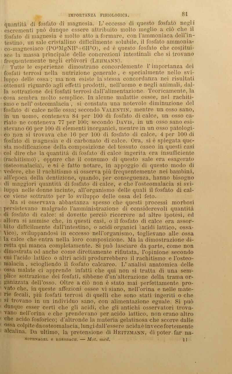 quantita di fosfato di magnesia. L’eccesso di questo fosfato negli escrementi puö dunque essere attribuito molto meglio a ciö che il l'osfato di magnesia e molto atto a formare, con rammoniaca dell'in- testino, un sale cristallino difficilmente solubile, il fosfato ammonia- co-magnesiaco (P04MgNH4+6H20), ed e questo fosfato che costitui- sce la massa principale delle concrezioni intestinali che si trovano frequentemente negli erbivori (Lehmann). Tutte le esperienze dimostrano concordemente 1’ importanza dei fosfati terrosi nella nutrizione generale , e specialmente nello svi- luppo delle ossa ; ma non esiste la stessa concordanza nei risultati ottenuti riguardo agli effetti prodotti, neH’uomo e negli animali, dal- la sottrazione dei fosfati terrosi daH’alimentazione. Teoricamente, la cosa sembra molto semplice. In alcune malattie ossee, nel rachiti- smo e nell’ osteomalacia , si constata una notevole diminuzione dei fosfato di calce nelle ossa; secondo Valentin, mentre un osso sano, in un uomo, conteneva 84 per 100 di fosfato di calce, un osso ca- riato ne conteneva 77 per 100; secondo Davis, in un osso sano esi- stevano 66 per 100 di elementi inorganici, mentre in un osso patologi- co non si trovava che 16 per 100 di fosfato di calce, 4 per 100 di fosfato di magnesia e di carbonato di calce. Ora, si e spiegata que- sta modificazione della composizione. dei tessuto osseo in questi casi col dire che la quantita di fosfato di calce ingerita era insufficiente (rachitismo), oppure che il consumo di questo sale era esagerato (osteomalacia), e ^si e fatto notare, in appoggio di questo modo di vedere, che il rachitismo si osserva piü frequentemente nei bambini, alTepoca della dentizione, quando, per conseguenza, hanno bisogno di maggiori quantita di fosfato di calce, e che l’osteomalacia si svi- luppa nelle donne meinte, all’organismo delle quali il fosfato di cal- ce viene sottratto per lo sviluppo delle ossa dei feto. Ma si osservava abbastanza spesso che questi processi morbosi persistevano malgrado Famministrazione di considerevoli quantita di fosfato di calce: si dovette perciö ricorrere ad altre ipotesi, ed allora si ammise che, in questi casi, o il fosfato di calce era assor- bito difficilmente dall’intestino, o acidi organici '(acidi lattico, ossa- \ico), sviluppandosi in eccesso nell’organismo, toglievano alle ossa la calce che entra nella loro composizione. Ma la dimostrazione di- retta qui manca completamente. Si puö lasciare da parte, come non dimostrata od anche come direttamente rifiutata, l’opinione secondo eui l’acido lattico o altri acidi produrrebbero il rachitismo e l’osteo- malacia , sciogliendo il fosfato calcareo. L’ analisi anatomica delle ossa malate ci apprende infatti che qui non si tratta di una sem- plice sottrazione dei fosfati, sibbene d’un'alterazione della trama or- ganizzata dell’osso. Oltre a ciö non e stato mai perfettamente pro- vato che, in queste affezioni ossee vi siano, neH’orina e nelle mate- rie fecali, piü fosfati terrosi di quelli che sono stati ingeriti o che si trovano in un individuo sano, con alimentazione eguale. Si puö dunque esser certi che gli acidi, che gli antichi osservatori trova- vano nell’orina e che prendevano per acido lattico, non erano altro che acido fosforico; d’altronde la materia gelatinosa che scorre dalle ossa colpitedaosteomalacia,lungidall’essere acidaeinvecefortemente alcalina. I)a ultimo, la pretensione di Heitzmann, di poter far na- nothnaoei. e uossbacii. — Mat. med. 11