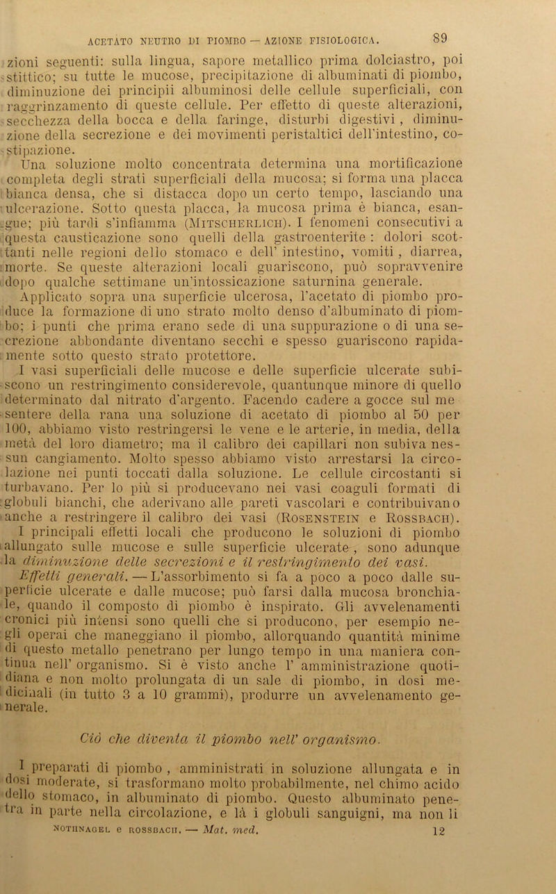 zioni seguenti: sulla lingua, sapore metallico prima dolciastro, poi stittico; su tutte le mucose, precipitazione di albuminati di piombo, diminuzione dei principii albuminosi delle cellule superficiali, con raggrinzamento di queste cellule. Per efletto di queste alterazioni, secchezza della bocca e della faringe, disturbi digestivi , diminu- zione della secrezione e dei movimenti peristaltici deU’intestino, co- stipazione. Una soluzione molto concentrata determina una mortificazione completa degli strati superficiali della mucosa; si forma una placca ibianca densa, che si distacca dopo un certo tempo, lasciando una ulcerazione. Sotto questa placca, la mucosa prima e bianca, esan- sgue; piü tardi s’infiamma (Mitscherlich). I fenomeni consecutivi a questa causticazione sono quelli della. gastroenterite : dolori scot- tanti nelle regioni dello stomaco e dell’ intestino, vomiti , diarrea, morte. Se queste alterazioni locali guariscono, puö sopravvenire dopo qualche settimane un’intossicazione saturnina generale. Applicato sopra una superficie ulcerosa, l’acetato di piombo pro- duce la formazione di uno strato molto denso d’albuminato di piom- bo; i punti che prima erano sede di una suppurazione o di una se- crezione abbondante diventano secchi e spesso guariscono rapida- mente sotto questo strato protettore. I vasi superficiali delle mucose e delle superficie ulcerate subi- -scono un restringimento considerevole, quantunque minore di quello determinato dal nitrato d'argento. Facendo cadere a gocce sul me •sentere della rana una soluzione di acetato di piombo al 50 per 100, abbiamo visto restringersi le vene e le arterie, in media, della meta dei loro diametro; ma il calibro dei capillari non subiva nes- sun cangiamento. Molto spesso abbiamo visto arrestarsi la circo- lazione nei punti toccati dalla soluzione. Le cellule circostanti si turbavano. Per lo piü si producevano nei vasi coaguli formati di :globuli bianchi, che aderivano alle pareti vascolari e contribuivano anche a restringere il calibro dei vasi (Rosenstein e Rossbach). I principali effetti locali che producono le soluzioni di piombo tallungato sulle mucose e sulle superficie ulcerate, sono adunque la diminuzione delle secrezioni e il restringimento dei vasi. Effetti generali. — L’assorbimento si fa a poco a poco dalle su- perficie ulcerate e dalle mucose; puö farsi dalla mucosa bronchia- le, quando il composto di piombo e inspirato. Gli avvelenamenti cronici piü intensi sono quelli che si producono, per esempio ne- gli operai che maneggiano il piombo, allorquando quantitä minime di questo metallo penetrano per lungo tempo in una maniera Con- tinua nell’ organismo. Si e visto anche 1’ amministrazione quoti- diana e non molto prolungata di un sale di piombo, in dosi me- dicinali (in tutto 3 a 10 grammi), produrre un avvelenamento ge- nerale. Cid che diventa il piombo nell’ organismo. I preparati di piombo, amministrati in soluzione allungata e in dosi moderate, si trasformano molto probabilmente, nei chimo acido dello stomaco, in albuminato di piombo. Questo albuminato pene- tra m parte nella circolazione, e lü i globuli sanguigni, ma non li notiinagel e RossBACii. — Mat. med. 12