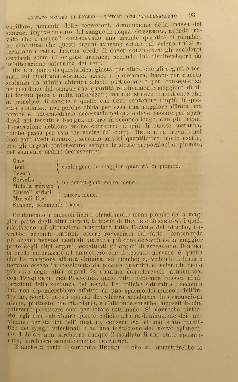 capillare, aumento delle secrezioni, diminuzione della massa del sanoue, impoverimento del sangue in acqua. Gusserow, avendo tro- vat.o che i muscoli contenevano ima grande quantita di piombo , ne conchiuse che questi organi avevano subito dal veleno un’ alte- terazione diretta. Traube crede di dover considerare gli accidenti cerebrali come di origine uremica; secondo lui risulterebqero da un’alterazione saturnina dei reni. Heubel parte da questaidea, giusta per altro, che gli organi e tes- suti, sui quali una sostanza agisce a preferenza, hanno per questa sostanza un’ aflinita chimica affatto particolare e per conseguenza ne prendono dal sangue una quantita relativamente maggiore di al- tri tessuti poco o nulla influenzati; ma non si deve dimenticare che in principio, il sangue e quello che deve contenere dippiü di que- stan sostanza, non perche abbia per essa una maggiore aflinita, ma perche e l'intermediario necessario pel quäle deve passare per span- dersi nei tessuti; e bisogna notare in secondo luogo, che gli organi d’ escrezione debbono anche contenere dippiu di questa sostanza, poiche passa per essi per uscire dal corpo. IIeubel ha trovato nei suoi cani (vedi innanzi), secondo analisi quantitative molto esatte, che gli organi contenevano sempre le stesse proporzioni di piombo, nei seguente ordine decrescente: Sangue, solamente tracce. Contenendo i muscoli lisci e striati molto meno piombo della mag- gior parte degli altri organi, la teoria di Henle e Gusserow, i quali riferiscono all’ alterazione muscolare tutta l’azione del piombo, do- vrebbe, secondo Heubel, essere rovesciata dal fatto. Contenendo gli organi nervosi centrali quantita piü considerevoli della maggior parte degli altri organi, eccettuati gli organi di escrezione, Heubel si crede autorizzato ad ammettere che il tessuto nervoso e quello che ha maggiore aflinita chimica pel piombo; e, vedcndo il tessuto nervoso essere impressionato da piccole quantita di veleno in modo piü vivo degli altri organi da quantita considerevoli, attribuisce, con Tanquerel des Planches, quasi tutti i fenomeni tossici ad al- terazioni della sostanza dei nervi. Le coliclie saturnine , secondo lui, non dipenderebbero affattto da uno spasmo dei muscoli dell’in- testino, poiche questi spasmi dovrebbero accelerare le evacuazioni alvine, piuttosto che ritardarle, e d’altronde sarebbe impossibile che potessero persistere cosi per intere settimane. Si dovrebbe piutto- sto—egli dice—attribuire queste coliche ad una diminuzione dei mo- vimenti peristaltici deH’intesti.no, consecutiva ad uno stato parali- tico dei gangli intestinali o ad una irritazione del nervo splancni- co. I dolori non sarebbero dunque il risultato di uno stato spasmo- dico; sarebbero semplicemente nevralgici. E anche a torto — continua Heubel — che si ammetterebbe la Ossa \ Reni Pegato / Cervello ] Midolla spinare t Muscoli striati / Muscoli lisci \ contengono la maggior quantita di piombo. ne contengono molto meno ancora meno.