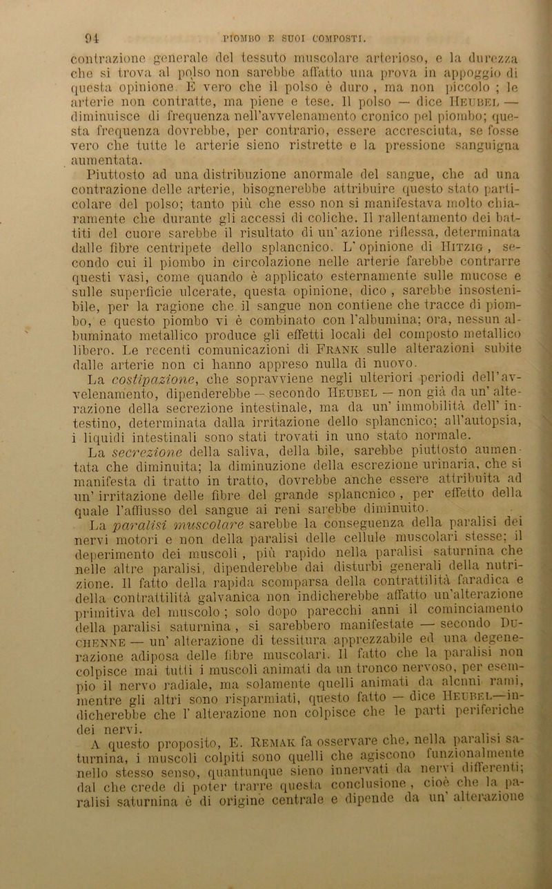 contrazione generale del tessuto muscolare arteriöse, e la durezza che si trova al polso non sarebbe aflatto nna prova in appoggio di questa opinione. E vero che il polso e duro , rna non piccolo ; le arterie non contratte, ma piene e tese. 11 polso — dice Heubel — diminuisce di frequenza nell’avvelenamento cronico pel piombo; que- sta frequenza dovrebbe, per contrario, essere accresciuta, se fosse vero che tutte le arterie sieno ristrette e la pressione sanguigna aumentata. Piuttosto ad una distribuzione anormale del sangue, che ad una contrazione delle arterie, bisognerebbe attribuire questo stato parti- colare del polso; tanto piu che esso non si manifestava molto chia- ramente che durante gli accessi di coliche. II rallentamento dei bat- titi del cuore sarebbe il risultato di un’ azione riflessä, deterrninata dalle flbre centripete dello splancnico. L'opinione di Hitzig, se- condo cui il piombo in circolazione nelle arterie farebbe contrarre questi vasi, come quando e applicato esternamente sulle mucose e sulle superficie ulcerate, questa opinione, dico , sarebbe insosteni- bile, per la ragione che il sangue non contiene che tracce di piom- bo, e questo piombo vi e combinato con l’albumina; ora, nessun al- buminato metallico produce gli efFetti locali del composto metallico libero. Le recenti comunicazioni di Frank sulle alterazioni subite dalle arterie non ci lianno appreso nulla di nuovo. La costipcizione, che sopravviene negli ulteriori periodi dell’av- velenamento, dipenderebbe — secondo Heubel — non gia da un’ alte- razione della secrezione intestinale, ma da un’ immobilita dell’ in- testino, deterrninata dalla irritazione dello splancnico; all’autopsia, i liquidi intestinali sono stati trovati in uno stato normale. La secrezione della saliva, della bile, sarebbe piuttosto aumen- tata che diminuita; la diminuzione della escrezione urinaria, che si manifesta di tratto in tratto, dovrebbe anche essere attribuita ad un’ irritazione delle fibre del grande splancnico , per etfetto della quäle l’affiusso del sangue ai reni sarebbe diminuito. La paralisi muscolare sarebbe la conseguenza della paralisi dei nervi motori e non della paralisi delle cellule muscolari stesse; il deperimento dei muscoli , piu rapido nella paralisi saturnina che nelle altre paralisi, dipenderebbe dai disturbi generali della nutri- zione. 11 fatto della rapida scomparsa della contrattilita faradica e della contrattilita galvanica non indicherebbe affatto un’alterazione primitiva del muscolo ; solo dopo parecchi anni il cominciamento della paralisi saturnina , si sarebbero manifestate — secondo Du- chenne — un’ alterazione di tessitura apprezzabile ed una degene- razione adiposa delle fibre muscolari. Il fatto che la paralisi non colpisce mai tutti i muscoli animati da un tronco nervoso, per esem- pio il nervo radiale, ma solamente quelli animati da alcnni raini, mentre gli altri sono risparmiati, questo fatto — dice Heubel—in- dicherebbe che 1’ alterazione non colpisce che le parti periferiche dei nervi. A questo proposito, E. Remak fa osservare che, nella paialisi s<i turmna, l muscoli colpiti sono quelli nello stesso senso, quantunque sieno dal che crede di poter trarre questa ralisi saturnina e di origine centrale che agiscono funzionalmente innervati da nervi difFerenti; conclusione , cioe che la pa- e dipende da un’ alterazione