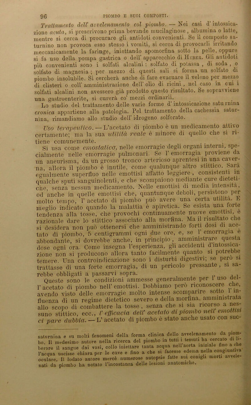 Trattamento clclV avvelenamenlo col piombn. — Nei casi d’ intossica- zionc acuta, si prescrivono prima bevande mucilaginose , albumina o laite, mentre si cerca di procurare gli antidoti convenienti. So ii composto sa- turnino non provoca esso stesso i vomiti, si cerca di provocarli irritando meccanicamente la faringe, iniettando apomorfina sotto la pelle, oppure si fa uso della pompa gastrica o dell’ apparecchio di Heber. Gli antidoti piu convenienti sono i solfati alcalini : solfato di potassa , di soda , o solfato di magnesia ; per mezzo di questi sali si forma un solfato di piombo insolubile. Si cercherä anche di fare evacuare il veleno per mezzo di elisteri o coli’ amministrazione dell’ olio di ricini , nel caso in cui i solfati alcalini non avessero giä prodotto questo risultato. Se soprawiene una gastroenterite, si curerä co’ mezzi ordinarii. Lo studio del trattamento delle varie forme d’intossicazione saturmna cronica appartiene alla patologia. Pel trattamento della cacbessia satui- nina, rimandiamo allo studio dell’ idrogeno solforato. Uso terapeuiico. — L’acetato di piombo e un medicamento attivo certamente; ma la sua utilitä reale e minore di quello che si li- tiene comunemente. Si usa come emostaüco, nelle emorragie degli organi interni, spe- cialmente nelle emorragie pulmonari. Se 1’ emorragia proviene da un aneurisma, da un grosso tronco arterioso aprentesi in una caver- na, allora il piombo e inutile, come qualunque altro stittico. Saia egualmente superfiuo nelle emottisi afiatto leggiere, consistenti in qualche sputi sanguinolenti, e che scompaiono mediante eure dieteti- che, senza nessun medicamento. Nelle emottisi di media intensita, od anche in quelle emottisi che, quantunque deboli, persistono per molto tempo, 1’ acetato di piombo puö avere una certa utilitä. E meglio indicato quando la malattia e apiretica. Se esista una foite tendenza alla tosse, che provochi continuamente nuove emottisi, e razionale dare lo stittico associato alla morfina. Ma il risultato che si desidera non puö ottenersi che amministrando forti dosi di ace- tato di piombo, 5 centigrammi ogni due ore, e, se 1 emonagia e abbondante, si dovrebbe anche, in principio , amministrare questa dose ogni ora. Come insegna l’esperienza, gli accidenti d intossica- zione non si producono allora tanto facilmente quanto si potrebbe temere. Una controindicazione sono i disturbi digestivi; se peio si trattasse di una forte emorragia, di un pericolo pressante , si sa- rebbe obbligati a passarvi sopra. Queste sono le condizioni ammesse generalmente per 1 uso aei- 1’ acetato di piombo nell’ emottisi. Dobbiamo perö riconoscere che, avendo visto delle emorragie molto intense scomparire sotto l in- fluenza di un regime dietetico severo e della morfina, ammmistrata allo scopo di combattere la tosse , senza che si sia ricorso a nes- suno stittico, ecc., V eflicacia delV acetato di piombo ne i emottisi ci pare dubbia. — L’ acetato di piombo e stato anche usato con suc saturnina e su molti fenoraeni della forma clinica dello avvelenamento da piom- bo. Il medesimo autore nella ricerca del piombo in tutti l tessuti.ha cercato i berare il sangue dai vasi, collo iniettare tanta acqua nell aorta In,zl^le 1 . l’acqua uscisse chiara per le cave e fino a ehe si facesse edema nella congmnt.va oculare. Il lodato autore mercä numerose autopsie fatte sui conigli moili . nati da piombo ha notato l’incostanza delle lesioni anatonnclie.