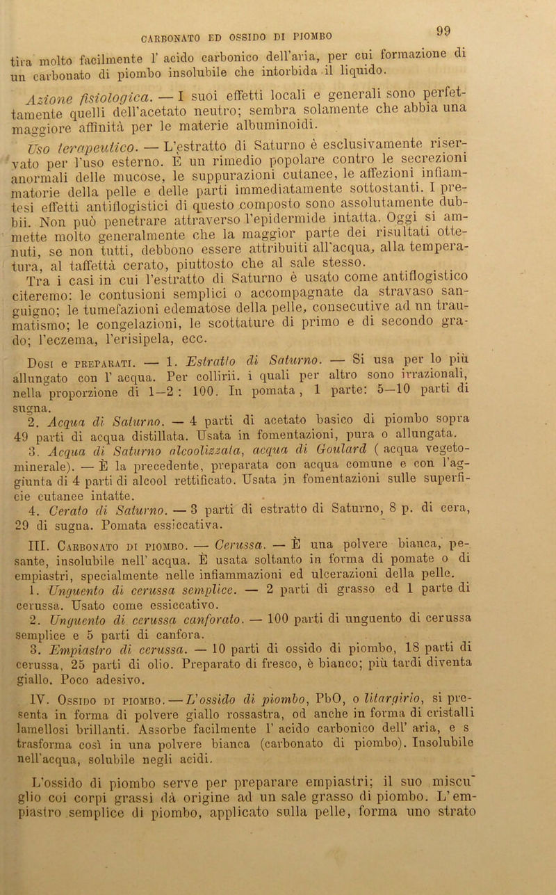 CARBONATO ED OSSIDO DI PIOMBO tira molto facilmente 1’ aciclo carbonico dell’aria, per cui formazione di un carbonato di piombo insolubile che intorbida il liquido. Azione fisiologicci. — I suoi effetti locali e generali sono perfet- tamente quelli dell’acetato neutro; sembra solamente che abbia una maffgiore affinita per le materie albuminoidi. Uso lerapeutico. — L’estratto di Saturno e esclusivamente riser- vato per l'uso esterno. E un rimedio popolare contro le secreziom anormal! delle mucose, le suppurazioni cutanee, le affeziom_ mfiam- matorie della pelle e delle parti immediatainente sottostanti. I pie tesi effetti antiflogistici di questo composto sono assolutamente dub- bii. Non puo penetrare attraverso Pepidermide intatta. Oggi si am- mette molto generalmente che la rnaggior parte dei risultati otte- nuti, se non tutti, debbono essere attribuiti all acqua, alla tempeia- tura, al tafFettä cerato, piuttosto che al sale stesso. Tra i casi in cui l’estratto di Saturno e usato come antiflogistico citeremo; le contusioni semplici o accompagnate da stiavaso san- guigno; le tumefazioni edematose della pelle, consecutive ad nn trau- matismo; le congelazioni, le scottature di primo e di secondo gra- do; l’eczema, l’erisipela, ecc. Dosi e preparati. — 1. Estrcitlo cli Saturno. — Si usa per lo piu allungato con 1’ acqua. Per collirii. i quali per altro sono irrazionali, nella proporzione di 1—2 : 100. In pomata, 1 parte. 5 10 paiti di sugna. 2. Acquci di Saturno. — 4 parti di acetato basico di piombo sopra 49 pai’ti di acqua distillata. Usata in fomentazioni, pura o allungata. 3. Acqua di Saturno alcoolizzala, acqua di Goulard ( acqua vegeto- minerale). —E la precedente, preparata con acqua comune e con 1 ag- giunta di 4 parti di alcool rettificato. Usata in fomentazioni sulle supeili- cie cutanee intatte. 4. Cerato di Saturno. — 3 parti di estratto di Saturno, 8 p. di cera, 29 di sugna. Pomata essiccativa. III. Carbonato di piombo. — Cerussa. — E una polvere biauca, pe- sante, insolubile nell’ acqua. E usata soltanto in forma di pomate o di empiastri, special mente nelle infiammazioni ed ulcerazioni della pelle. 1. Unguento di cerussa semplice. — 2 parti di grasso ed 1 parte di cerussa. Usato come essiccativo. 2. Unguento di cerussa canforato. — 100 parti di unguento di cerussa semplice e 5 parti di canfora. 3. Empiastro di cerussa. — 10 parti di ossido di piombo, 18 parti di cerussa, 25 parti di olio. Preparato di fresco, e bianco; piu tardi diventa giallo. Poco adesivo. IV. Ossido di piombo.—L'ossido cli piombo, PbO, o litargirio, si pre- senta in forma di polvere giallo rossastra, od anclie in forma di cristalli lamellosi brillanti. Assorbe facilmente P acido carbonico dell’ aria, e s trasforma cosi in una polvere bianca (carbonato di piombo). Insolubile nell’acqua, solubile negli acidi. L’ossido di piombo serve per preparare empiastri; il suo miscu' glio coi corpi grassi da origine ad un sale grasso di piombo. L’em- piastro semplice di piombo, applicato sulla pelle, forma uno strato