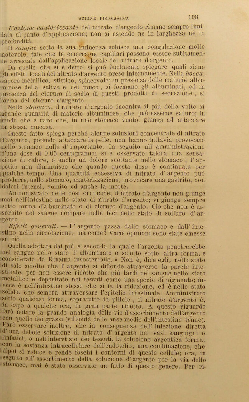 AZIONE FISIOLOG1CA L'azione cauterizzante del nitrato d’argento rimane sempre limi- taia al punto d’ applicazione; non si estende ne in larghezza ne in profonditä. II sangue sotto la sua influenza subisce una coagulazione molto notevole, tale che le emorragie capillari possono essere subitamen- te arrestate dall’applicazione locale del nitrato d’argento. Da quello che si e detto si puö facilmente spiegare quali sieno •gli effetti locali del nitrato d’argento pi’eso internamente. Nella bocca, •sapore metallico, stittico, spiacevole; in presenza delle materie albu- minose della saliva e del muco , si formano gli albuminati, ed in presenza del cloruro di sodio di questi prodotti di secrezione , si forma del cloruro d'argento. Nello stomaco, il nitrato d’argento incontra il piu delle volte si .grande quantitä di materie albuminose, che puö esserne saturo; in modo che e raro che, in uno stomaco vuoto, giunga ad attaccare la stessa mucosa. Questo fatto spiega perche alcune soluzioni concentrate di nitrato d’argento, potendo attaccare la pelle, non lianno tnttavia provocato nello stomaco nulla d’ importante. In seguito all’ amministrazione d’una dose di 0,05 centigrammi si e osservato talora una sensa- zione di calore, o anche un dolore scottante nello stomaco ; 1’ ap- petito non diminuisce che quando questa dose e continuata per qualche tempo. Una quantitä eccessiva di nitrato d’ argento puö produrre,nello stomaco, cauterizzazione, provocare una gastrite, con dolori intensi, vomito ed anche la morte. Amministrato nelle dosi ordinarie, il nitrato d’argento non giunge mai nell’intestino nello stato di nitrato d’argento; vi giunge sempre sotto forma d’albuminato o di cloruro d’argento. Ciö che non e as- •sorbito nel sangue compare nelle feci nello stato di solfuro d’ar- .gento. Effetti generali. — L’ argento passa dallo stomaco e dal 1’ inte- stino nella circolazione, ma come? Yarie opinioni sono state emesse ■su ciö. Quella adottata dai piu e secondo la quäle l’argento penetrerebbe nel sangue nello stato d’ albuminato o sciolto sotto altra forma, e considerata da Riemer insostenibile. » Non e, dice egli, nello stato di sale sciolto che 1’ argento si diffonde attraverso la parete inte- ■ stinale, per non essere ridotto che piu. tardi nel sangue nello stato metallico e depositato nei tessuti come una specie di pigmento; in- vece e nell’intestino stesso che si fa la riduzione, ed e nello stato solido, che sembra attraversare l’epitelio intestinale. Amministrato sotto qualsiasi forma, sopratutto in pillole , il nitrato d’argento e, in capo a qualche ora, in gran parte ridotto. A questo riguardo larö notare la grande analogia delle vie d’assorbimento dell’argento con quello dei grassi (villositä delle anse medie dell’intestino tenue). Farö osservare inoltre, che in conseguenza dell’ iniezione diretta d’ una debole soluzione di nitrato d’ argento nei vasi sanguigni o linfatici, o nell’interstizio dei tessuti, la soluzione argentica forma, con la sostanza intracellulare deH’endotelio, una combinazione, che dipoi si riduce e rende foschi i contorni di queste cellule; ora, in seguito all’ assorbimento della soluzione d’ argento per la via dello stomaco, mai e stato osservato un fatto di questo genere. Per ri-