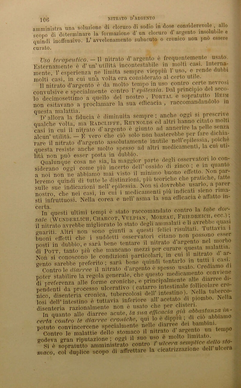 amministra una soluzione di cloruro di sodio in dose consnderevole allo scopo di determinare la formazione d’ un cloruro d’ argento lnsolubile e quindi inoffensivo. L’ avvelenamento subacuto o cronico non pno essere curato. Uso tercmeuiico. - Il nitrato d’ argento e frequentemente usato. Esternamente e d’ un’ utilita incontestabile in inolti casi. Interna- mente, V esperienza ne limita sempre viepprii Y uso, e reu de dubbi molti casi, in cui una volta era considerato al certo utile. 11 nitrato d’argento e da molto tempo in uso contro certe nevrosi convulsive e specialmente contro Y epilessia. Dal pnncipio del seco- lo decimosettimo a quello del nostro , Portal e sopratutto eim non esitavano a proclamare la sua efflcacia , raccomandandolo in questa malattia. . . D’allora la fiducia e diminuita sempre; anche oggi si prescme quäl che volta, ma Radcliffe, Reynolds ed altri hanno Cltat° molti casi in cui il nitrato d’argento e giunto ad annerire la ^le f'1/;a alcun’ utilita. — E vero che ciö solo non basterebbe per fare dichia- rare il nitrato d’argento assolutamente inutile nell’epilessia, poiche questa resiste anche molto spesso ad altri medicamenti, la cu litä non nu6 esser posta in dubbio. . Qualunque cosa ne sia, la maggior parte degli osservaton lo con- siderano oggi come piü incerto dell ossido di zmcci; e m quanlo a noi non ne abbiamo mai visto il mraimo buono effetto. iSon par leremo quindi di tutte le diiftinzioni, piu teönche clie P™tmhe, latle solle sue indicazioni nell’ epilessia. Non si dovrebbe usarlo.aparer nostro, che nei casi, in cui 1 medicamenti piu indicati sieno ri , sti infruttuosi. Nella corea e nell’ asma la sua efflcacia e atlatto m- ^Irfquesti Ultimi tempi e stato raccomandato contro la täte dor- sale (Wunderlich, Charcot, Vulpian, Moreau, Friedreich, ecc.), il nitrato avrebbe migliorato lo stato degli ammalaü e h avrebbe quas o-uariti 41tri non sono giunti a questi felici nsultati. Tut.taua ^ buoni effetti che i suddetti osservatari eitano n°n poswno es.e posti in dubbio, e sara bene tentare il nitrato d argento nel m di Pott, tanto piü che mancano mezzi per curare questa malattim Non si conoscono le condizioni particdan, in cui i nitrato d a gento sarebbe preferito ; sara bene quindi tentai , dj Contro le diarree il nitrato d’argento e spesso usato dl poter stabilire la regola generale, che questo “ree di. di preferenza alle forme cromche, e principalmente alle diai 1 ee d pendenti da processo nlcerativo (catarro intestinale nico, disenteria cronica, tubercolosi dell mtesti ). . Nel,a losi dell’intestino e tuttavia inferiore all acetat P disenteria razionalmente non e usato che per clibt. • . In quanto alle diarree acute, la sua efflcacia aia certa contro le diarree croniche, qui lo e dipp , ( CÄS ÄÄ ÄtV maco, col duplice scopo di affrettare la cicatrizzazione dell ulcera