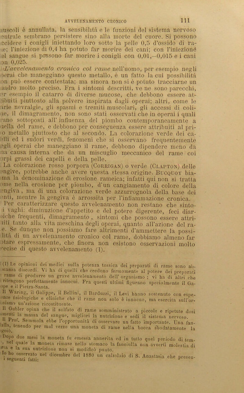 mscoli e ännullata, la sensibihta e le funzioni del sistema nervöso entrale sembrano persistere sino alla morte del cuore. Si possono ccidere i conigli iniettando loro sotto la pelle 0,5 d’ossido di ra- le; riniezione di 0,4 ha potuto far morvire dei cani; con l’iniezionö el sangue si possono far morire i conigli con 0,01,-0,015 e i cani on 0,025. L’ avvelenamento cronico col rame nelbuomo, per esempio negli Derai che maneggiano questo metallo, e un fatto la cni possibilitä )n puo essere contestata; ma sinora non si e potuto tracciarne un .iadro molto preciso. Fra i sintomi descritti, ve ne sono parecchi, er esempio il catarro di diverse mucose, che debbono essere at- i’ouiti piuttosto alla polvere inspirata dagli operai; altri, come le irie nevralgie, gli spasmi e tremiti muscolari, gli accessi di coli- ie, il dimagramento, non sono stati osservati che in operai i quali ’ano sottoposti all’ influenza del piombo contemporaneamente a lella del rame, e debbono per conseguenza essere attribuiti al pri- 0 metallo piuttosto che al secondo. La colorazione verde dei ca- dli ed i sudori verdi, fenomeni che si osservano frequentemente egli operai che maneggiano il rame, debbono dipendere meno da :ia causa interna che da un miscuglio meccanico del rame coi )rpi grassi dei capelli e della pelle. La colorazione rosso porpora (Corrigan) o verde (Clapton) delle mgive, potrebbe anche avere questa stessa origine. Bucquoy bia- ma la denominazione di erosione rameica; infatti qui non si tratta nne nella erosione per piombo, d'un cangiamento di colore della engiva, ma di una colorazione verde azzurrognola della base dei mti, mentre la gengiva e arrossita per rinfiammazione cronica. Per caratterizzare questo avvelenamento non restano che sinto- 1 vaghi: diminuzione d’appetito e del potere digerente, feci diar- )iche frequenti, dimagramento , sintomi che possono essere attri- liti tanto alla vita meschina degli operai, quanto all’azione del ra- e. Se dunqne non possiamo fare altrimenti d’ammettere la possi- litä di un avvelenamento cronico col rame, dobbiamo almeno far hare espressamente, che finora non esistono osservazioni molto ^ecise di questo avvelenamento (1). (1) Le opinioni dei medici sulla potenza tossica dei preparati di rame sono a’u- slanza discordi. A i ha di quelli che credono fennamente al potere dei preparati rame di produrre im grave avvelenamento dell’ organismo ; vi ha di altri che ntengono perfeltamente innoeui. Fra questi Ultimi lLurano specialmente il Ga- ■»pe e il Pietra-Santa. 11 Waring, il Galippe, il Bellini, il Barduzzi, il Levi hanno soslenuto con espe- nze lisiologiche e cliniche che il rame non solo 6 innocuo, ma esercita sull’or- rusmo un’azione ricostituente. Il Gubler opina che il solfato di rame somministrato a piccole e ripetute dosi onenti la massa del sangue, migliori la nutrizione e sedi il sistema nervoso. 1 10I. Semmola ebbe l’opportunitä di osservare un fatto importante. Una fan- J a» tenendo per mal vezzo una moneta di rame nella bocca sbadatamente la Popo due mesi la moneta fu emessa annerita ed in tutto quel periodo di tem- ’ nel fluale la moneta rimase nello stomaco la fanciulla non avverti molestia di 1 a e m sim nutrizione non si modiflcö pnnto. ;^..!S_S!r!at0 nel diceinljre del 1880 un calzolaio di S. Anastasia che presen- i seguenti fatli: