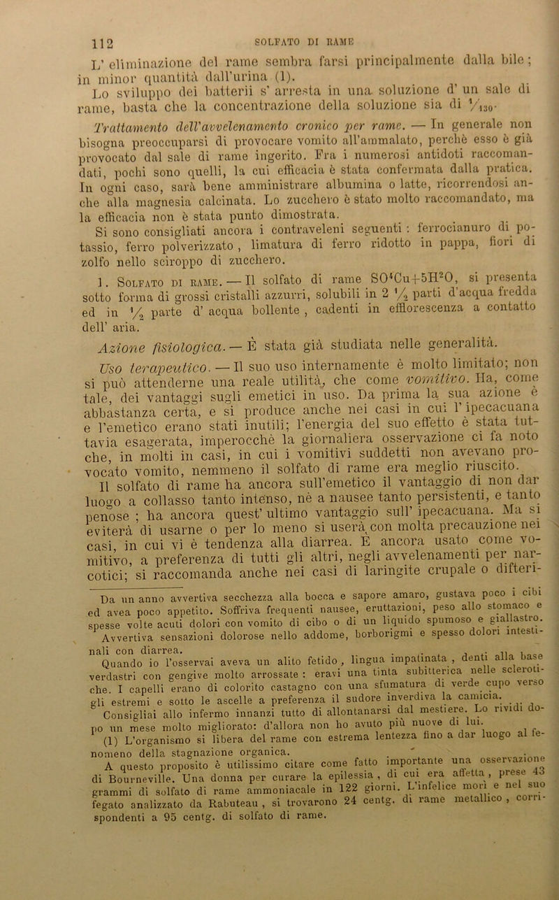 L’ eliminazione del rarae sembra farsi principalmente dalla bilo; in minor quantitä dall’urina (1). Lo sviluppo dei batterii s’ arresta in una soluzione d’ un sale di rame, basta che la concentrazione della soluzione sia di Viso* Trattamento dell'avvelenamcnto cronico per rame. — In generale non bisogna preoccuparsi di provocare vomito all’araraalato, perebe esso e giä provocato dal sale di rame ingerito. Fra i numerosi antidoti raccoman- dat.i, pochi sono quelli, la cui efficacia e stata confermata dalla pratica. In ooni caso, sart\ bene amministrare albumina o latte, ricorrendosi an- che alla magnesia calcinata. Lo zuccliero b stato molto raccomandato, ma la efficacia non b stata punto dimostrata. Si sono consigliati ancora i contraveleni seguenti : ferrocianuro di po- tassio, ferro polverizzato , limatura di ferro ridotto in pappa, lioii di zolfo nello sciroppo di zuccliero. 1. Solfato DI RAME. — II solfato di rame S04Cu-}-5H20, si presenta sotto forma di grossi cristalli azzurri, solubili in 2 parti d acqua hedcla ed in % parte d’ acqua bollente , cadenti in efflorescenza a contalto dell’ aria. Azione fisiologica. — E stata gia studiata nelle general ita. Uso levapeutico. — II suo uso internamente e molto liiniialo, non si puö attenderne una reale utilita, che come vorrdtivo. Ila, come tale, dei vantaggi sugli emetici in uso. Da prima la sua azione e abbastanza certa, e si produce anche nei casi in cui 1 ipecacuana e Femetico erano stati inutili; l’energia del suo effetto e stata tut- tavia e sage rata, imperocche la giornaliera osservazione ci la noto che in molti in casi, in cui i vomitivi suddetti non avevano pro- vocato vomito, nemmeno il solfato di rame era meglio riuscito. II solfato di rame ha ancora sull’emetico il vantaggio di non dar luogo a collasso tanto intenso, ne a nausee tanto persistent!, e tanto nenose ; ha ancora quest’ ultimo vantaggio sull’ ipecacuana. Ma si evitera di usarne o per lo meno si userä^con molta precauzione nei casi in cui vi e tendenza alla diarrea. E ancora usato come vo- mitivo, a preferenza di tutti gli altri, negli avvelenamenti per; nar- cotici- si raccoinanda anche nei casi di laringite crupale o ditteri- Da un anno avvertiva secchezza alla bocoa e sapore amaro, gustava poco i cibi ed avea poco appetito. Soffriva frequenti nausee, eruttaziom, peso allo storaaco e snesse volle acuti dolori con vomito di cibo o di un liquido spumoso e giallastro. Avvertiva sensazioni dolorose nello addome, borborigmi e spesso dolori intesti- nali con diarrea. . , .. Quando io l’osservai aveva un alito fetido, lingua impatinata , denti alla base verdastri con gengive molto arrossate : eravi una tmta subitterica nelle sc erou- ohe. I capelli erano di colorito castagno con una sfumatura di lerde cupo \er0o gli estremi e sotto le ascelle a preferenza il sudore inverdiva la canncia. _ Consigliai allo infermo innanzi tutto di allontanarsi dal mestiere Lo rividi do- po un mese molto migliorato: d’allora non ho avuto piu nuove di lui. (1) L’organismo si libera del rame con estrema lentezza hno a dar luogo - nomeno della stagnazione organica. . ' A questo proposito e utilissimo citare come fatto importante una osservaz.one di Bourneville. Una donna per curare la epilessia , di cui era atfetta , pr s grammi di solfato di rame ammoniacale in 122 giorni. L infelice mon L fegato analizzato da Rabuteau , si trovarono 24 centg. di rame metalhco , com- spondenti a 95 centg. di solfato di rame.