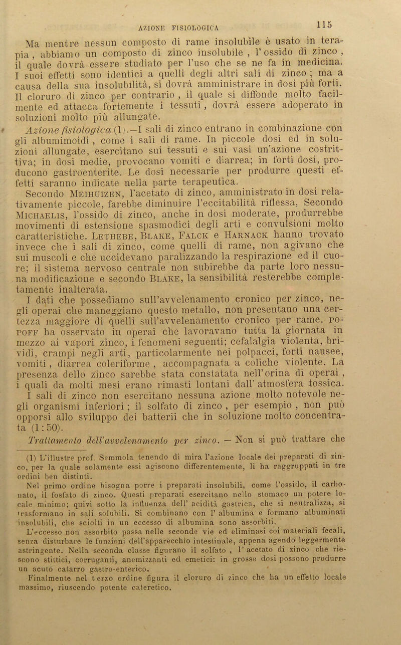 AZIONE FISIOLOGICA Ma mentre nessun composto di rame insolubile e usato in tera- pia, abbiamo nn composto di zinco insolubile , 1’ossido di zinco , il quäle dovrä essere studiato per l’uso che se ne fa in medicina. I suoi effetti sono identici a quelli degli altri sali di zinco ; ma a causa della sua insolubilitä, si dovrä amministrare in dosi piü forti. II cloruro di zinco per contrario , il quäle si diffonde molto facil- mente ed attacca fortemente i tessuti, dovrä essere adoperato in soluzioni molto piü allungate. Azione fisiologica (1).—I sali di zinco entrano in combinazione con gli albumimoidi , come i sali di rame. In piccole dosi ed in solu- zioni allungate, esercitano sui tessuti e sui vasi un azione costrit- tiva; in dosi medie, provocano vomiti e diarrea; in torti dosi, pro- ducono gastroenterite. Le dosi necessarie. per produrre questi ef- fetti saranno indicate nella parte terapeutica. Secondo Meihuizen, l'acetato di zinco, amministrato in dosi rela- tivamente piccole, farebbe diminuire l’eccitabilitä riflessa, Secondo Michaelis, l’ossido di zinco, anche in dosi moderate, produrrebbe movimenti di estensione spasmodici degli arti e convulsioni molto caratteristiche. Lethebe, Blake, Falck e Harnack hanno trovato invece che i sali di zinco, come quelli di rame, non agivano che sui muscoli e che uccidevano paralizzando la respirazione ed il cuo- re; il sistema nervoso centrale non subirebbe da parte loro nessu- na modificazione e secondo Blake, la sensibilitä resterebbe comple- tamente inalterata. I dati che possediamo sull’avvelenamento cronico per zinco, ne- gli operai che maneggiano questo raetallo, non presentano una cer- tezza maggiore di quelli suH’avvelenamento cronico per rame. po- poff ha osservato in operai che lavoravano tutta la giornata in inezzo ai vapori zinco, i fenomeni seguenti; cefalalgia violenta, bri- vidi, crampi negli arti, particolarmente nei polpacci, forti nausee, vomiti, diarrea coleriforme , accompagnata a coliche violente. La presenza dello zinco sarebbe st.ata constatata nell’orina di operai , i quali da molti mesi erano rimasti lontani dall' atmosfera tossica. I sali di zinco non esercitano nessuna azione molto notevole ne- gli organismi inferiori; il solfato di zinco , per esempio , non puö opporsi allo sviluppo dei batterii che in soluzione molto concentra- ta (1:50). Trailamenlo clelVavvelenamenlo per zinco. — Non si puö tvattare che (1) L’illustre prof. Semmola tenendo di mira l’azioue locale dei preparati di zin- co, per la quäle solamente essi agiscono differentemente, li ba raggruppati in tre ordini ben distinti. Nel primo ordine hisogna porre i preparati insolubili, come l’ossido, il carbo- nato, il fosfato di zinco. Questi preparati esercitano nello stomaco un potere lo- cale mlnirno; quivi sotto la influenza dei 1’ acidita gastrica, che si neutralizza, si trasforniano in sali solubili. Si combinano con 1’ albumina e formano albuminati insolubili, che sciolti in un eccesso di albumina sono assorbiti. L’eccesso non assoibito passa nelle seconde vie ed eliminasi coi maleriali fecali, senza disturbare le funzioni deU’apparecchio intestinale, appena agendo leggermente astringente. Nella seconda classe figurano il solfato , 1’ acetato di zinco che rie- scono stittici, corruganti, anemizzanli ed emetici: in grosse dosi possono produrre un acuto catarro gasiro-enterico. Finalmente nel terzo ordine flgura il cloruro di zinco che ha un efletto locale massimo, riuscendo potente cateretico.