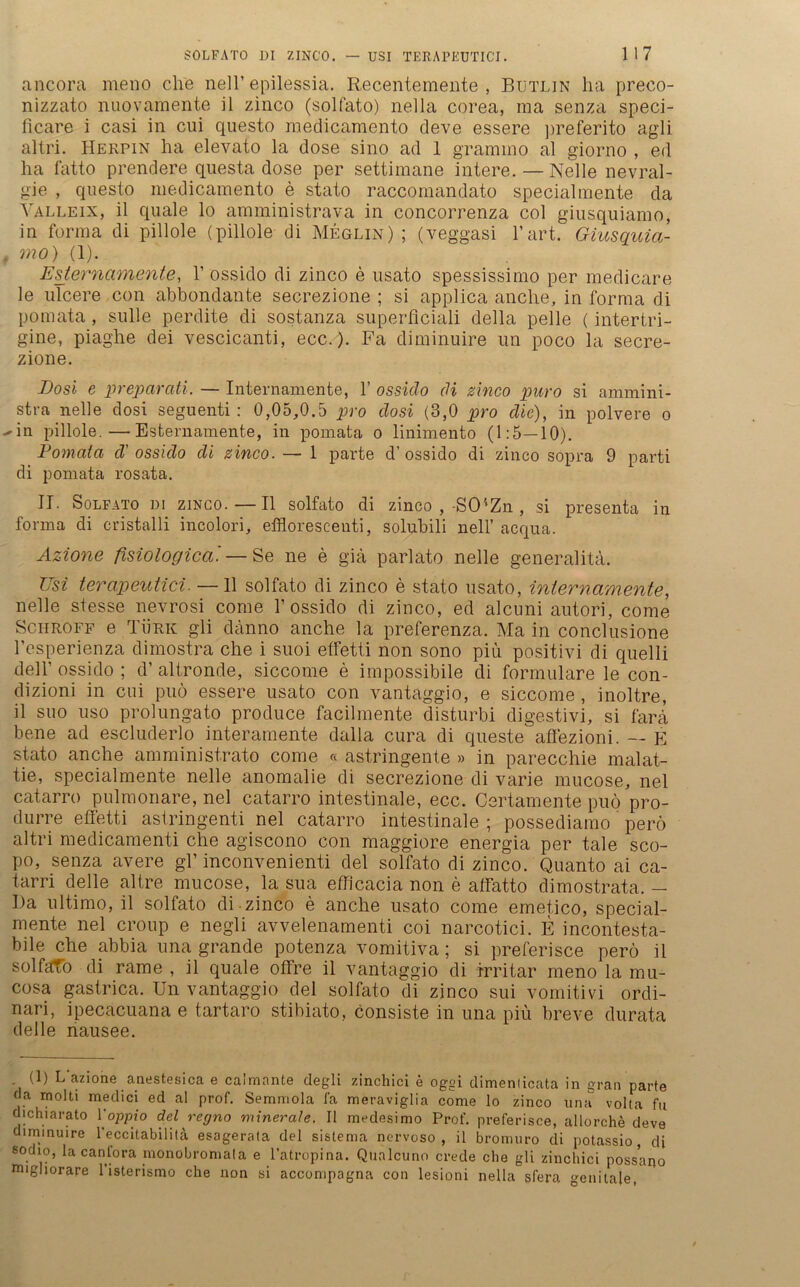 ancora meno che nell’ epilessia. Recentemente , Butlin ha preco- nizzato nuovamente il zinco (solfato) nella corea, rna senza speci- ficare i casi in cui questo medicamento deve essere preferito agli altri. Herpin ha elevato la dose sino ad 1 grammo al giorno , ed ha fatto prendere questa dose per settimane intere. — Nelle nevral- gie , questo medicamento e stato raccomandato specialmente da Yalleix, il quäle lo amministrava in concorrenza col giusquiamo, in forma di pillole (pillole di Meglin) ; (veggasi hart. Giusquia- , 7710) (1). 1Esternamente, V ossido di zinco e usato spessissimo per medicare le ulcere con abbondante secrezione ; si applica anche, in forma di pomata, sulle perdite di sostanza superflciali della pelle (intertri- gine, piaghe dei vescicanti, ecc.). Fa diminuire un poco la secre- zione. Dosi e preparati. — Internamente, 1’ ossido di zinco puro si ammini- stra nelle dosi seguenti : 0,05,0.5 pro dosi (3,0 pro die), in polvere o wn pillole.—Esternamente, in pomata o linimento (1:5—10). Pomaia d' ossido di zinco. — 1 parte d’ossido di zinco sopra 9 parti di pomata rosata. II. Solfato di zinco.—Il solfato di zinco , -SCUZn , si presenta in forma di cristalli incolori, efflorescenti, solubili nell’ acqua. Azione fisiologica. — Se ne e giä parlato nelle generalitä. Usi terapeutici. —11 solfato di zinco e stato usato, internamente, nelle stesse nevrosi corae 1’ossido di zinco, ed alcuni autori, come Schroff e Türk gli danno anche la preferenza. Ma in conclusione Tesperienza dimostra che i suoi etfetti non sono piü positivi di quelli delT ossido ; d’ altronde, siccome e impossibile di formulare le con- dizioni in cui puö essere usato con vantaggio, e siccome , inoltre, il suo uso prolungato produce facilmente disturbi digestivi, si farä bene ad escluderlo interamente dalla cura di queste aflezioni. — E stato anche amministrato come « astringente » in parecchie malat- tie, specialmente nelle anomalie di secrezione di varie mucose, nel catarro pulmonare, nel catarro intestinale, ecc. Certamente puö pro- durre effetti astringenti nel catarro intestinale ; possediamo perö altri medicamenti che agiscono con maggiore energia per tale sco- po, senza avere gl’ inconvenienti del solfato di zinco. Quanto ai ca- tarri delle altre mucose, la sua efficacia non e affatto dimostrata. - Ha ultimo, il solfato di-zinco e anche usato come emetico, special- mente nel croup e negli avvelenamenti coi narcotici. E incontesta- bile che abbia una grande potenza vomitiva; si preferisce perö il solfafo di rame , il quäle offre il vantaggio di irritar meno la mu- cosa gastrica. Un vantaggio del solfato di zinco sui vomitivi ordi- nari, ipecacuana e tartaro stibiato, consiste in una piü breve durata delle nausee. (1) L azione anestesica e calmante degli zinchici e oggi dimenlicata in grau parte ca molti medici ed al prof. Semmola ia meraviglia come lo zinco una volta fu djchiarato Yoppio del re,gno minerale. Il medesimo Prof, preferisce, allorche deve diminuire l’eccitabilitä esagerata del sistema nervoso , il bromuro di potassio, di sodio, la canfora monobromala e l’atropina. Qualcuno crede che gli zinchici possano nnghorare l’isterismo che non si accompagna con lesioni nella slera genitale,