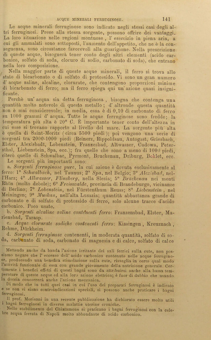 Le acqne minerali ferruginose sono indicate negli stessi casi degli al- tri ferruginosi. Prese alla stessa sorgente, possono offrire dei vantaggi. La loro situazione nelle regioni montuose , 1’ esercizio in piena aria, a cui gli ammalati sono sottoposti, l’aumento deH’appetito, che ne e la con- seguenza, sono circostanze favorevoli alla guarigione. Nella prescrizione di queste acqne, bisognerä tener conto degli altri elementi (acido car- bonico, solfato di soda, cloruro di sodio, carbonato di soda), che entrano nella loro composizione. Nella maggior parte di queste acque minerali, il ferro si trova allo stato di bicarbonato o di solfato di protossido. Yi sono un gran numero d’ acque saline, alcaline, clorurate, che contengono proporzioni minime di bicarbonato di ferro; ma il ferro spiega qui un azione quasi insigni- ficante. Perche un’ acqua sia detta ferruginosa , bisogna che contenga una quantitä molto notevole di questo metallo ; cV altronde questa cjuantitä non e mai considerevole; in media, essa e di 0,10 di carbonato di ferro su 1000 grammi d’ acqua. Tutte le acque ferruginose sono fredde; la temperatura piü alta e 20° C. E importante tener conto clell’altezza in cui esse si trovano rapporto al livello del mare. La sorgente piü alta e quella di Saint-Moritz (circa 5500 piedi); poi vengono una Serie di sorgenti tra 2000-1000 piedi (Reinerz, Rippoldsau, Antogast, Griesbach, Elster, Alexisbadt, Lobenstein, Eranzesbad, Altwasser, Cudowa, Peter- sthal, Liebenstein, Spa, ecc.); fra quelle che sono a meno di 1000 piedi, citerö quelle di Schvvalbac, Pyrmont, Bruckenau, Driburg, Boklet, ecc. Le sorgenti piü importanti sono: a. Sorgenti ferruginose pure, la cui azione e dovuta esclusivamente al ferro: 1° Schioalbach, nel Taunus; 2 Spa, nel Belgio; 3° Alexisbacl, nel- l’Harz; 4° Alhvasser, Flinsberg, nella Slesia; 5° Brüclccnau nei monti Rhön (molto debole); 6° Freinioalcle, provincia di Brandeburgo, vicinanze di Berlino; 7° Lobenstein, nel Pürstenthum Reuss; 8° Liebenstein , nel Meiningen; 9° ATusJcan, nell’alta Lusazia; quantita abbastanza grande di carbonato e di solfato di protossido di ferro, solo alcune tracce d’aeido carbonico. Poco usate, b. Sorgenti alcaline saline contehenti ferro: Franzensbad, Elster, Ma- riensbad, Tarasp. c. Acque clorurate socliche contenenti ferro: Kissingen , Kreuznach , Rehme, Dürkheim. d. Sorgenti ferruginose contenenti, in moderata quantitä, solfato di so- da, carbonato di soda, carbonato di magnesia e di calce, solfato di calce Mettendo anche da banda i’azione irritante dei sali ferrici sulla cute, non pos- siamo negare che 1’ eccesso dell’ acido carbonico contenuto nelle acque ferrugino- se, producendo una benefica stimolazione sulla cute, risveglia in certo quäl modo 1 attivita funzionale di essa con grande giovamento della nutrizione generale. Cer- tamente i benefici effetti di questi bagni sono da attribuirsi anche alla bassa tem- perature di queste acque ed alla loro azione elettrica; e fuor di dubbio che usando la doccia concorrerä anche l’azione meccanica. Di modo che in tutti quei casi in cui l’uso dei preparati ferruginosi e indicato e se non vi siano controindicazioni speciali, si possono anche praticare i bao-ni ferruginosi. Il prof. Morisani in una recente pubblicazione ha dichiarato essei*e molto utili i bagni ferruginosi in diverse malattie uterine croniche. Nello stabilimento del Chiatamone si praticano i bagni ferruginosi con la cele- bre acqua ferrata di Napoli molto abbondante di acido carbonico.