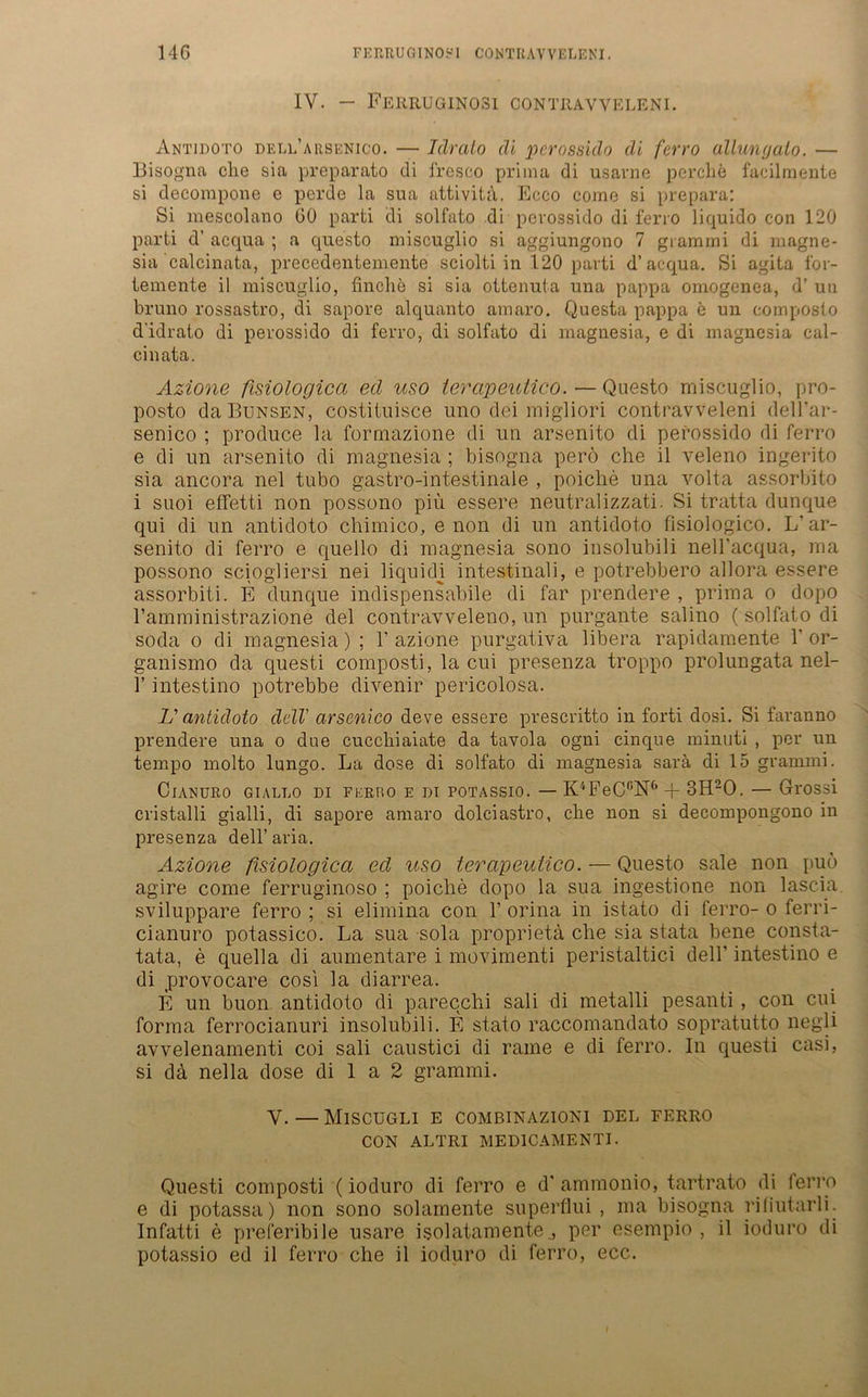 14G FERRUGINOSI CONTItAVVELF.NI. IV. — Ferruginosi contrayveleni. Antidoto dell’arsenico. — Idralo di perossido di ferro allungalo. — Bisogna che sia preparato di fresco prima di usarne perclie facilmente si decompone e perde la sua attivita. Ecco come si prepara: Si mescolano 60 parti di solfato di pevossido di ferro liquido con 120 parti d' acqua ; a questo miscuglio si aggiungono 7 grammi di magne- sia calcinata, precedentemente sciolti in 120 parti d’acqua. Si agita lor- temente ii miscuglio, finclie si sia ottenuta una pappa omogcnea, d’ ua bruno rossastro, di sapore alquanto amaro. Questa pappa e un composto didrato di perossido di ferro, di solfato di magnesia, e di magnesia cal- cinata. Azione fisiologica ecl uso lerapeutico.— Questo miscuglio, pro- posto daBüNSEN, costituisce uno dei migliori contravveleni dell’ar- senico ; produce la formazione di un arsenito di perossido di ferro e di un arsenito di magnesia ; bisogna perö che il veleno ingerito sia ancora nel tubo gastro-intestinale , poiche una volta assorbito i suoi effetti non possono piü essere neutralizzati. Si tratta dunque qui di un antidoto chimico, e non di un antidoto fisiologico. L’ ar- senito di ferro e quello di magnesia sono insolubili nell’acqua, ma possono sciogliersi nei liquidi intestinali, e potrebbero allora essere assorbiti. E dunque indispensabile di far prendere , prima o dopo 1’amministrazione del contravveleno, un purgante salino (solfato di soda o di magnesia); 1’azione purgativa libera rapidamente Y or- ganismo da questi composti, la cui presenza troppo prolungata nel- Y intestino potrebbe divenir pericolosa. L' antidoto delV arsenico deve essere prescritto in forti dosi. Si faranno prendere una o due cucchiaiate da tavola ogni cinque minuti , per un tempo molto lungo. La dose di solfato di magnesia sarä di 15 grammi. Cianuro giallo di ferro e di potassio. —K4Fe0.6N6-l- 3H20. — Grossi cristalli gialli, di sapore amaro dolciastro, che non si decompongono in presenza dell’aria. Azione fisiologica ed uso terapeutico. — Questo sale non puö agire come ferruginoso ; poiche dopo la sua ingestione non lascia sviluppare ferro ; si elimina con 1’ orina in istato di ferro- o ferri- cianuro potassico. La sua sola proprieta che sia stata bene consta- tata, e quella di aumentare i movimenti peristaltici dell’ intestino e di provocare cosi la diarrea. E un buon antidoto di parecchi sali di metalli pesanti, con cui forma ferrocianuri insolubili. E stato raccomandato sopratutto negli avvelenamenti coi sali caustici di rame e di ferro. In questi casi, si da nella dose di 1 a 2 grammi. V. — MlSCUGLI E COMBINAZIONI DEL FERRO CON ALTRI MED1CAMENTI. Questi composti (ioduro di ferro e d* ammonio, tartrato di ferro e di potassa) non sono solamente superflui , ma bisogna riliutarli. Infatti e preferibile usare isolatamente,, per esempio , il ioduro di potassio ed il ferro che il ioduro di ferro, ecc.