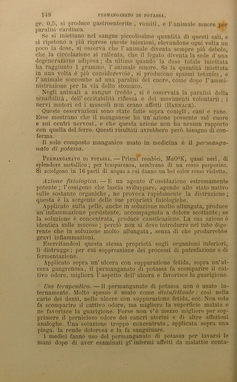 1-18 PERMANGANATO DI POTASSA. gr. 0,5, si produce gastroenterite , vomiti, e 1’animale muore per paralisi cardiaca. So si iniettano nel sangue piccolissime quantita di questi sali, e si ripetono a piii riprese queste iniezioni, elevandone ogni volia un poco la dose, si osserva che 1’ animale diventa sempre piu debole, che la circolazione si rallenta, che il legato diventa la sede d'una degenerazione adiposa ; da ultimo quando la dose totale iniettata ha raggiunto 1 grammo, 1’ animale muore. Se la quantita iniettata in una volta e piu considerevole, si producono spasmi tetanici, e 1’ animale soccombe ad una paralisi del cuore, come dopo 1’ amrni- nistrazione per la via dello stomaco. Negli animali a sangue freddo , si e osservata la paralisi della sensibilita , dell’ eccitabilita riflessa e dei movimenti volontarii ; i nervi motori ed i muscoli non erano afFetti (Harnack). Queste osservazioni sono state Fatte sopra conigli, cani e rane. Esse mostrano che il manganese ha un’ azione possente sul cuore e sui centri nervosi, e che questa azione non ha nessun rapporto con quella del ferro. Questi risultati avrebbero per6 bisogno di con- ferma. Il solo coinposto manganico usato in medicina e il permanga- nato di potassa. Permanganato di potassa.—Prismi roinbici, MnCUK, quasi neri, di splendore metallico ; per trasparenza, senibrano di un rosso porporino. Si sciolgono in 16 pavti di acqua a cui clänno un bei color rosso violetto. Azione fisiologicci. — E un agente d’ ossidazione estremamente potente; l’ossigeno che lascia sviluppare, agendo allo stato nativo sulle sostanze organiche , ne provoca rapidamente la distruzione ; questa e la sorgente delle sue proprieta fisiologiche. Applicato sulla pelle, anche in soluzione molto allungata, produce un’infiammazione persistente, accompagnata a dolore scottante; se la soluzione e concentrata, produce causticazione. La sua azione e identica sulle mucose ; perciö non si deve introdurre nel tubo dige- rente che in soluzione molto allungata , senza di che produrrebbe gravi inflammazioni. Esercitandosi questa stessa proprieta sugli organismi inferiori, li distrugge; per cui soppressione dei processi di putrefazione e di ferm ent azione. Applicato sopra un’ulcera con suppurazione fetida, sopra un’ ul- cera gangrenosa, il permanganato di potassa fa scomparire il cat- tivo odore, migliora 1’ aspetto dell’ ulcera e favorisce la guarigione. Uso terapeutico.—Il permanganato di potassa non e usato in- ternamente. Molto spesso e usato come disinfettanie: cosi nella carie dei denti, nelle ulcere con suppurazione fetida, ecc. Non solo fa scomparire il cattivo odore, ma migliora. la superficie malata e ne favorisce la guarigione. Forse non v’e mezzo migliore per sop- primere il pernicioso odore dei cancri uterini e di altre affezioni analoghe. Una soluzione troppo concentrata , applicata sopra una piaga, la rende dolorosa e la fa sanguinare. I medici fanno uso del permanganato di potassa per lavarsi le mani dopo di aver esaminati gl’ infermi afFetti da malattie conta-