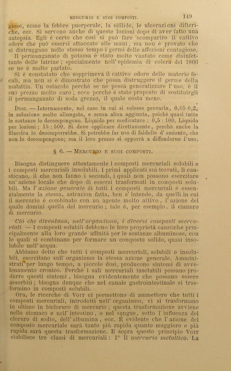 ME null R10 E SU0I COMPOSTI. giose, come la febbre puerperale, la sifilide, le ulcerazioni difteri- che, ecc. Si servono anche di queste lozioni dopo di aver fatto una autopsia. Egli e certo che cosi si puö färe 'scomparire il caltivo odore che puö essersi attaccato alle raani, ma non e provato che si distruggano nello stesso tempo i germi delle affezioni contagiose. II permanganato di potassa e stato molto vantato corne disinfet- tante delle latrine ; specialmente nell’ epidemia di colera del 1866 se ne e molto parlato. Si e constatato che sopprimeva il cattivo odore delle materie fe- cali, ma non si e dimostrato che possa distruggere il germe della malattia. Un ostacolo perche se ne possa generalizzare 1’ uso, e il suo prezzo molto caro ; ecco perche e stato proposto di sostituirgli il permanganato di soda grezzo., il quäle costa meno. Dosi.—Intern amente, nel caso in cui si volesse provarlo, 0,05 0,2, in soluzione molto allungata, e senza altra aggiunta, poiche quasi lutte le sostanze lo decompongono. Liquid.o per medicature : 0,5 : 100. Liquido per lozioni: 15:500. Si deve applicare direttamente , perche anche la filaccica lo decomporrebbe. Si potrebbe far uso di faldelle d’ amianto, che non lo decompongono; ma il loro prezzo si opporrä a diffonderne l’uso. § 6. — Mercurio e SUOI COMPOSTI. Bisogna distinguere attentamente i composti mercuriali solubili e i composti mercuriali insolubili. I primi applicati sui tessuti, li cau- sticano, il che non fanno i secondi, i quali non possono esercitare un’ azione locale che dopo di essersi trasformati in composti solu- bili. Ma 1’ azione generale di tutti i composti mercuriali e essen- zialmente la stessa, astrazion fatta, ben s’ intende, da quelli in cui il mercurio e combinato con un agente molto attivo , 1’ azione del quäle domini quella del mercurio; tale e, per esempio, il cianuro di mercurio. Ciö ehe cliventano, nell' organismo, i diversi composti mercu- riali. — I composti solubili debbono le loro proprieta caustiche prin- cipalmente alla loro grande äffinita per le sostanze albuminose, con le quali si combinano per formare un composto solido, quasi inso- lubile nell’ acqua. Abbiamo detto che tutti i composti mercuriali, solubili o insolu- bili, esercitano sull' organismo la stessa azione generale. Ammini- stratrper lungo tempo, a piccolo dosi, producono sintomi di avve- lenamento cronico. Perche i sali mercuriali insolubili possano pro- durre questi sintomi , bisogna evidentemente che possano essere assorbiti; bisogna dunque che nel canale gastrointestinale si tras- formino in composti solubili. Ora, le ricerche di Voit ci permettono di ammettere che tutti i composti mercuriali, introdotti nell’ organismo, vi si trasformano in ultimo in bicloruro di mercurio ; questa trasformazione avviene nello stomaco e nell’intestino , o nel sangue, sotto 1’ infiuenza del cloruro di sodio, dell’ albumina , ecc. E evidente che 1’ azione del composto mercuriale sara tanto piu rapida quanto maggiore e piu rapida sara questa trasformazione. E sopra questo principio Voit stabilisce tre classi di mercuriali : 1° 11 mercurio metallico. La