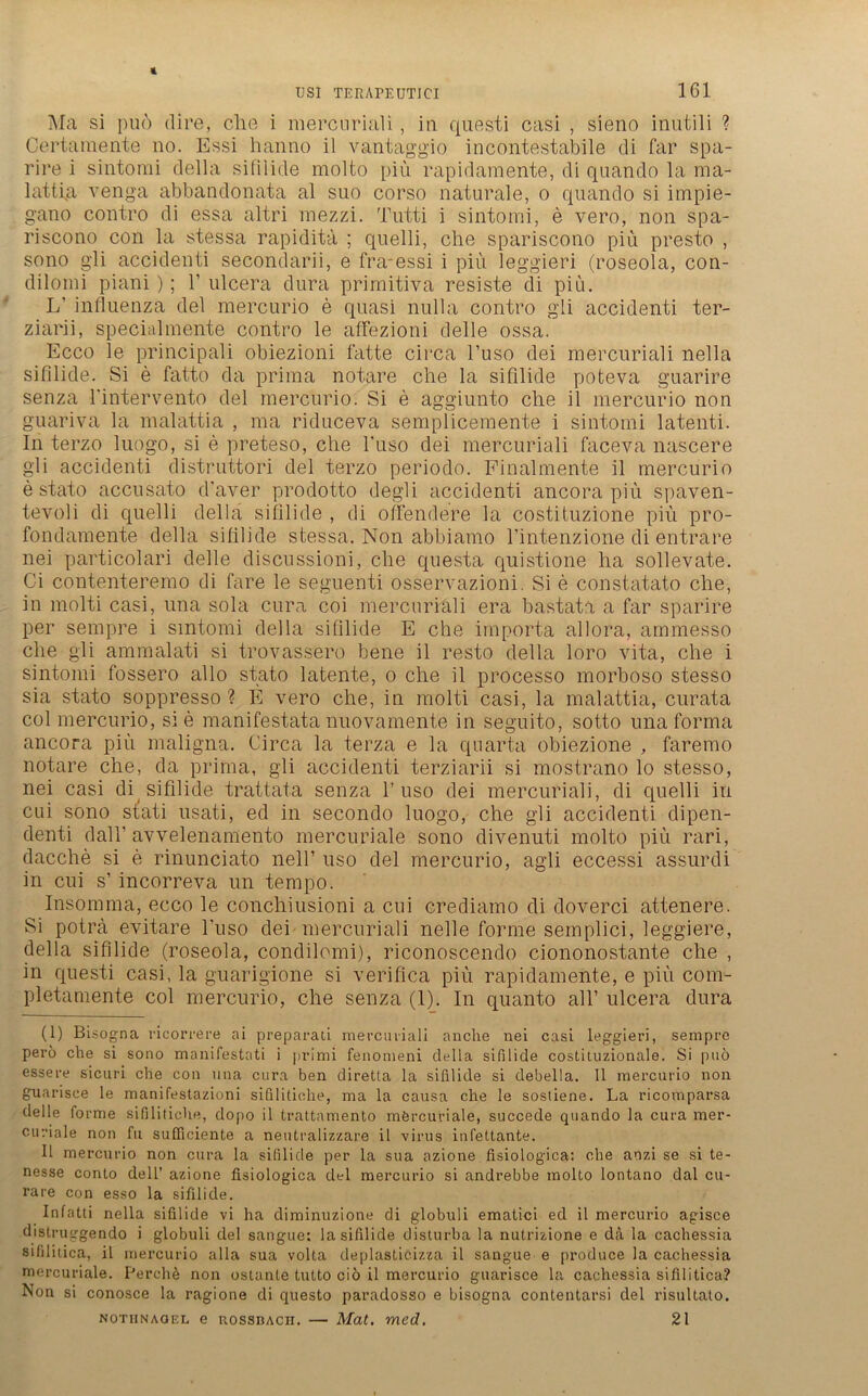 Ma si puö dire, che i mercuriali , in questi casi , sieno inutili ? Ce rta mente no. Essi hanno il vantaggio incontestabile di far spa- rire i sintomi della sifilicle molto piü rapidamente, di quando la raa- lattfa venga abbandonata al suo corso naturale, o quando si impie- gano contro di essa altri mezzi. Tutti i sintomi, e vero, non spa- riscono con la stessa rapidita ; quelli, che spariscono piü presto , sono gli accidenti secondarii, e fra-essi i piü leggieri (roseola, con- dilorni piani); 1’ ulcera dura primitiva resiste di piu. L’ influenza del mercurio e quasi nulla contro gli accidenti ter- ziarii, specialmente contro le affezioni delle ossa. Ecco le principali obiezioni fatte circa l’uso dei mercuriali nella sifilide. Si e fatto da prima notare che la sifilide poteva guarire senza l'intervento del mercurio. Si e aggiunto che il mercurio non guariva la malattia , ma riduceva semplicemente i sintomi latenti. In terzo luogo, si e preteso, che l'iiso dei mercuriali faceva nascere gli accidenti distruttori del terzo periodo. Finalmente il mercurio e stato accusato d’aver prodotto degli accidenti ancora piü spaven- tevoli di quelli della sifilide , di offendere la costituzione piü pro- fondamente della sifilide stessa. Non abbiamo l’intenzione di entrare nei particolari delle discussioni, che questa quistione ha sollevate. Ci contenteremo di fare le seguenti osservazioni. Si e constatato che, in molti casi, una sola cura coi mercuriali era bastata a far sparire per sempre i sintomi della sifilide E che importa allora, ammesso che gli ammalati si trovassero bene il resto della loro vita, che i sintomi fossero allo stato latente, o che il processo morboso stesso sia stato soppresso ? E vero che, in molti casi, la malattia, curata col mercurio, sie manifestata nuovamente in seguito, sotto una forma ancora piü maligna. Circa la terza e la quarta obiezione , faremo notare che, da prima, gli accidenti terziarii si mostrano lo stesso, nei casi di sifilide trattata senza 1’ uso dei mercuriali, di quelli in cui sono stati usati, ed in secondo luogo, che gli accidenti dipen- denti dalh avvelenamento mercuriale sono divenuti molto piü rari, dacche si e rinunciato nell’ uso del mercurio, agli eccessi assurdi in cui s’ incorreva un tempo. Insomma, ecco le conchiusioni a cui crediamo di doverci attenere. Si poträ evitare l’uso dei mercuriali nelle forme semplici, leggiere, della sifilide (roseola, condilomi), riconoscendo ciononostante che , in questi casi, la guarigione si verifica piü rapidamente, e piü com- pletamente col mercurio, che senza (1). In quanto all’ ulcera dura (1) Bisbgna ricorrere ai preparati mercuriali anche nei casi leggieri, sempre pero che si sono manifestati i primi fenomeni della sifilide costituzionale. Si puö essere sicuri che con una cura ben diretta la sifilide si debella. 11 mercurio non guarisce le manifestazioni sifilitiche, ma la causa che le sostiene. La ricomparsa delle forme sifilitiche, dopo il trattamento mörcuriale, succede quando la cura mer- curiale non fu sufficiente a neutralizzare il virus infettante. 11 mercurio non cura la sifilide per la sua azione fisiologica: che anzi se si te- nesse conto de 11’ azione fisiologica del mercurio si andrebbe molto lontano dal cu- rare con esso la sifilide. Infatti nella sifilide vi ha diminuzione di globuli ematici ed il mercurio agisce distruggendo i globuli del sangue: la sifilide disturba la nutrizione e da la cachessia sifilitica, il mercurio alla sua volta deplasticizza il sangue e produce la cachessia mercuriale. Perchö non ostante tutto ciö il mercurio guarisce la cachessia sifilitica? Non si conosce la ragione di questo paradosso e bisogna contentarsi del risultato. Nothnagel e rossbach. — Mat. med. 21